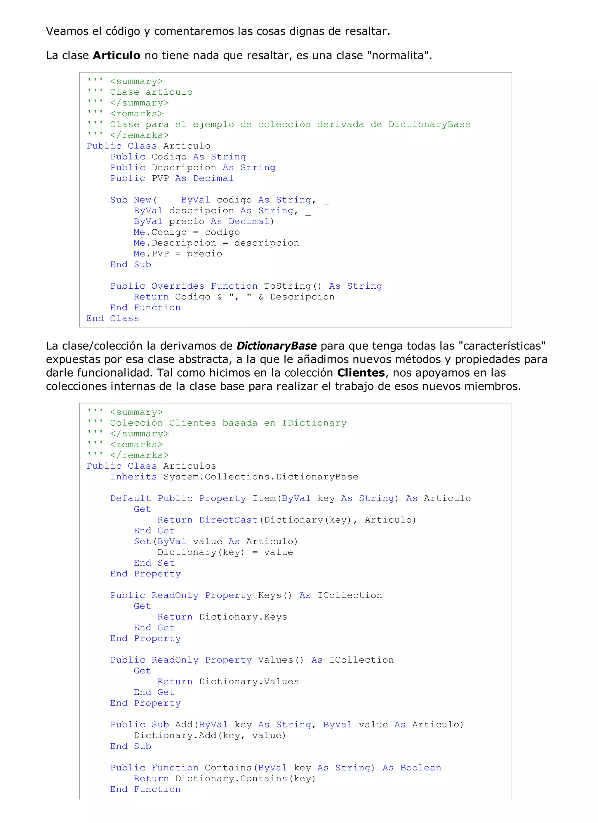 Veamos el código y comentaremos las cosas dignas de resaltar.

La clase Articulo no tiene nada que resaltar, es una clase "normalita".

       ''' <summary>
       ''' Clase artículo
       ''' </summary>
       ''' <remarks>
       ''' Clase para el ejemplo de colección derivada de DictionaryBase
       ''' </remarks>
       Public Class Articulo
           Public Codigo As String
           Public Descripcion As String
           Public PVP As Decimal

           Sub New(    ByVal codigo As String, _
               ByVal descripcion As String, _
               ByVal precio As Decimal)
               Me.Codigo = codigo
               Me.Descripcion = descripcion
               Me.PVP = precio
           End Sub

           Public Overrides Function ToString() As String
               Return Codigo & ", " & Descripcion
           End Function
       End Class

La clase/colección la derivamos de DictionaryBase para que tenga todas las "características"
expuestas por esa clase abstracta, a la que le añadimos nuevos métodos y propiedades para
darle funcionalidad. Tal como hicimos en la colección Clientes, nos apoyamos en las
colecciones internas de la clase base para realizar el trabajo de esos nuevos miembros.

       ''' <summary>
       ''' Colección Clientes basada en IDictionary
       ''' </summary>
       ''' <remarks>
       ''' </remarks>
       Public Class Articulos
           Inherits System.Collections.DictionaryBase

           Default Public Property Item(ByVal key As String) As Articulo
               Get
                   Return DirectCast(Dictionary(key), Articulo)
               End Get
               Set(ByVal value As Articulo)
                   Dictionary(key) = value
               End Set
           End Property

           Public ReadOnly Property Keys() As ICollection
               Get
                   Return Dictionary.Keys
               End Get
           End Property

           Public ReadOnly Property Values() As ICollection
               Get
                   Return Dictionary.Values
               End Get
           End Property

           Public Sub Add(ByVal key As String, ByVal value As Articulo)
               Dictionary.Add(key, value)
           End Sub

           Public Function Contains(ByVal key As String) As Boolean
               Return Dictionary.Contains(key)
           End Function
 