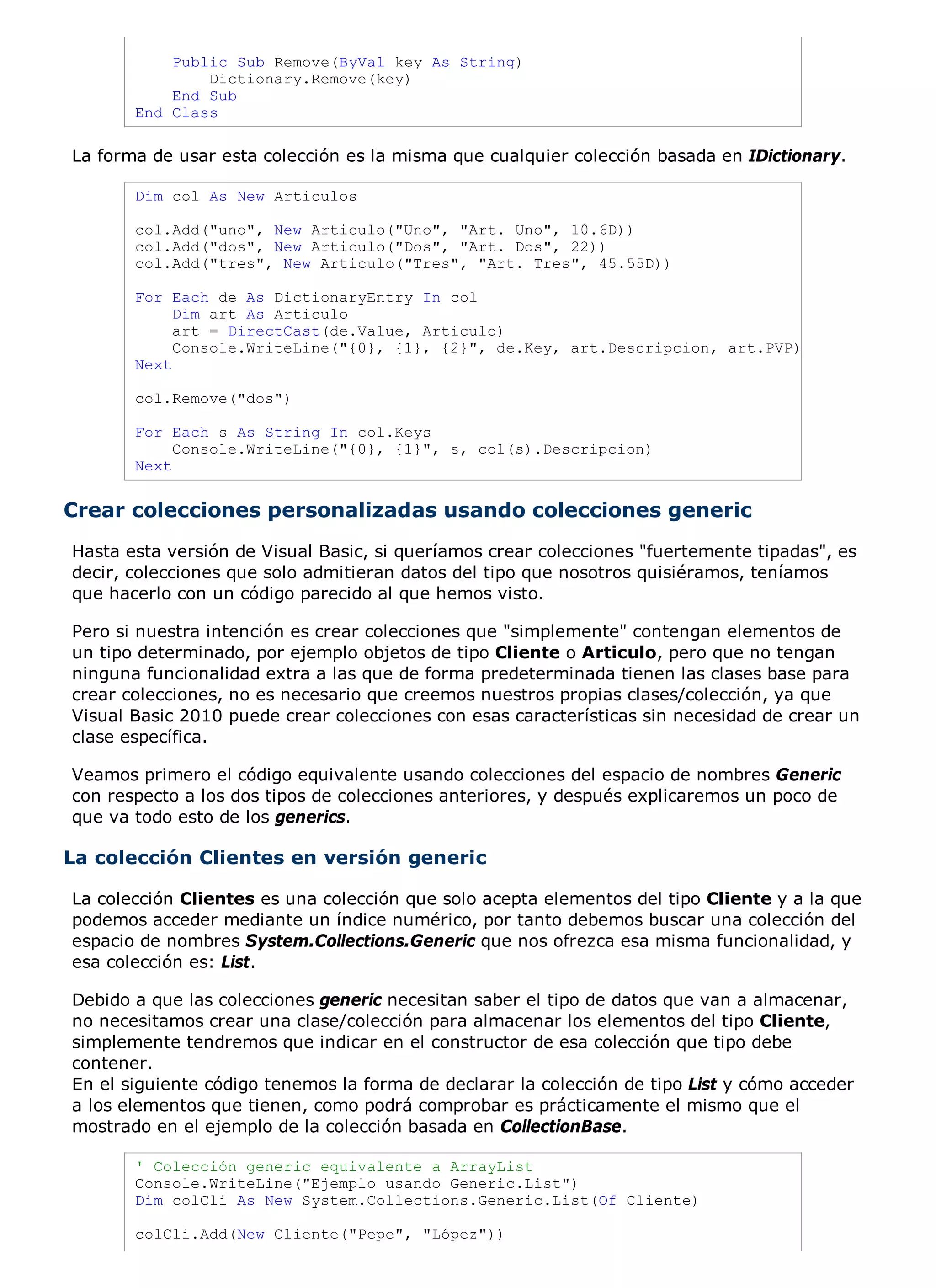 Public Sub Remove(ByVal key As String)
               Dictionary.Remove(key)
           End Sub
       End Class

La forma de usar esta colección es la misma que cualquier colección basada en IDictionary.

       Dim col As New Articulos

       col.Add("uno", New Articulo("Uno", "Art. Uno", 10.6D))
       col.Add("dos", New Articulo("Dos", "Art. Dos", 22))
       col.Add("tres", New Articulo("Tres", "Art. Tres", 45.55D))

       For Each de As DictionaryEntry In col
            Dim art As Articulo
            art = DirectCast(de.Value, Articulo)
            Console.WriteLine("{0}, {1}, {2}", de.Key, art.Descripcion, art.PVP)
       Next

       col.Remove("dos")

       For Each s As String In col.Keys
            Console.WriteLine("{0}, {1}", s, col(s).Descripcion)
       Next


Crear colecciones personalizadas usando colecciones generic
Hasta esta versión de Visual Basic, si queríamos crear colecciones "fuertemente tipadas", es
decir, colecciones que solo admitieran datos del tipo que nosotros quisiéramos, teníamos
que hacerlo con un código parecido al que hemos visto.

Pero si nuestra intención es crear colecciones que "simplemente" contengan elementos de
un tipo determinado, por ejemplo objetos de tipo Cliente o Articulo, pero que no tengan
ninguna funcionalidad extra a las que de forma predeterminada tienen las clases base para
crear colecciones, no es necesario que creemos nuestros propias clases/colección, ya que
Visual Basic 2010 puede crear colecciones con esas características sin necesidad de crear un
clase específica.

Veamos primero el código equivalente usando colecciones del espacio de nombres Generic
con respecto a los dos tipos de colecciones anteriores, y después explicaremos un poco de
que va todo esto de los generics.

La colección Clientes en versión generic

La colección Clientes es una colección que solo acepta elementos del tipo Cliente y a la que
podemos acceder mediante un índice numérico, por tanto debemos buscar una colección del
espacio de nombres System.Collections.Generic que nos ofrezca esa misma funcionalidad, y
esa colección es: List.

Debido a que las colecciones generic necesitan saber el tipo de datos que van a almacenar,
no necesitamos crear una clase/colección para almacenar los elementos del tipo Cliente,
simplemente tendremos que indicar en el constructor de esa colección que tipo debe
contener.
En el siguiente código tenemos la forma de declarar la colección de tipo List y cómo acceder
a los elementos que tienen, como podrá comprobar es prácticamente el mismo que el
mostrado en el ejemplo de la colección basada en CollectionBase.

       ' Colección generic equivalente a ArrayList
       Console.WriteLine("Ejemplo usando Generic.List")
       Dim colCli As New System.Collections.Generic.List(Of Cliente)

       colCli.Add(New Cliente("Pepe", "López"))
 