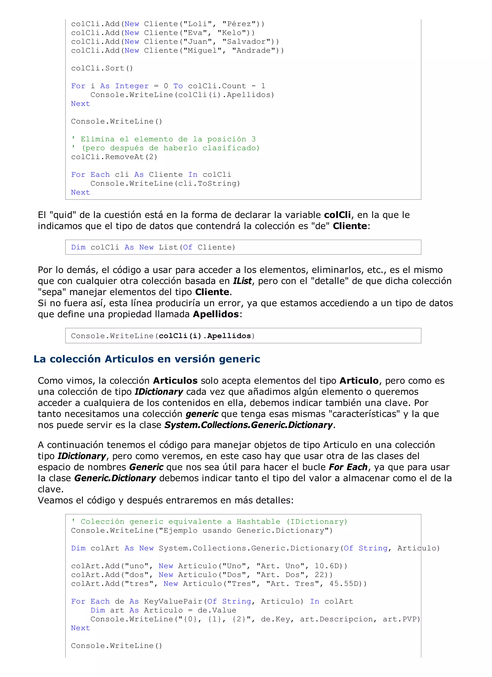 colCli.Add(New   Cliente("Loli", "Pérez"))
       colCli.Add(New   Cliente("Eva", "Kelo"))
       colCli.Add(New   Cliente("Juan", "Salvador"))
       colCli.Add(New   Cliente("Miguel", "Andrade"))

       colCli.Sort()

       For i As Integer = 0 To colCli.Count - 1
            Console.WriteLine(colCli(i).Apellidos)
       Next

       Console.WriteLine()

       ' Elimina el elemento de la posición 3
       ' (pero después de haberlo clasificado)
       colCli.RemoveAt(2)

       For Each cli As Cliente In colCli
            Console.WriteLine(cli.ToString)
       Next

El "quid" de la cuestión está en la forma de declarar la variable colCli, en la que le
indicamos que el tipo de datos que contendrá la colección es "de" Cliente:

       Dim colCli As New List(Of Cliente)

Por lo demás, el código a usar para acceder a los elementos, eliminarlos, etc., es el mismo
que con cualquier otra colección basada en IList, pero con el "detalle" de que dicha colección
"sepa" manejar elementos del tipo Cliente.
Si no fuera así, esta línea produciría un error, ya que estamos accediendo a un tipo de datos
que define una propiedad llamada Apellidos:

       Console.WriteLine(colCli(i).Apellidos)


La colección Articulos en versión generic

Como vimos, la colección Articulos solo acepta elementos del tipo Articulo, pero como es
una colección de tipo IDictionary cada vez que añadimos algún elemento o queremos
acceder a cualquiera de los contenidos en ella, debemos indicar también una clave. Por
tanto necesitamos una colección generic que tenga esas mismas "características" y la que
nos puede servir es la clase System.Collections.Generic.Dictionary.

A continuación tenemos el código para manejar objetos de tipo Articulo en una colección
tipo IDictionary, pero como veremos, en este caso hay que usar otra de las clases del
espacio de nombres Generic que nos sea útil para hacer el bucle For Each, ya que para usar
la clase Generic.Dictionary debemos indicar tanto el tipo del valor a almacenar como el de la
clave.
Veamos el código y después entraremos en más detalles:

       ' Colección generic equivalente a Hashtable (IDictionary)
       Console.WriteLine("Ejemplo usando Generic.Dictionary")

       Dim colArt As New System.Collections.Generic.Dictionary(Of String, Articulo)

       colArt.Add("uno", New Articulo("Uno", "Art. Uno", 10.6D))
       colArt.Add("dos", New Articulo("Dos", "Art. Dos", 22))
       colArt.Add("tres", New Articulo("Tres", "Art. Tres", 45.55D))

       For Each de As KeyValuePair(Of String, Articulo) In colArt
            Dim art As Articulo = de.Value
            Console.WriteLine("{0}, {1}, {2}", de.Key, art.Descripcion, art.PVP)
       Next

       Console.WriteLine()
 