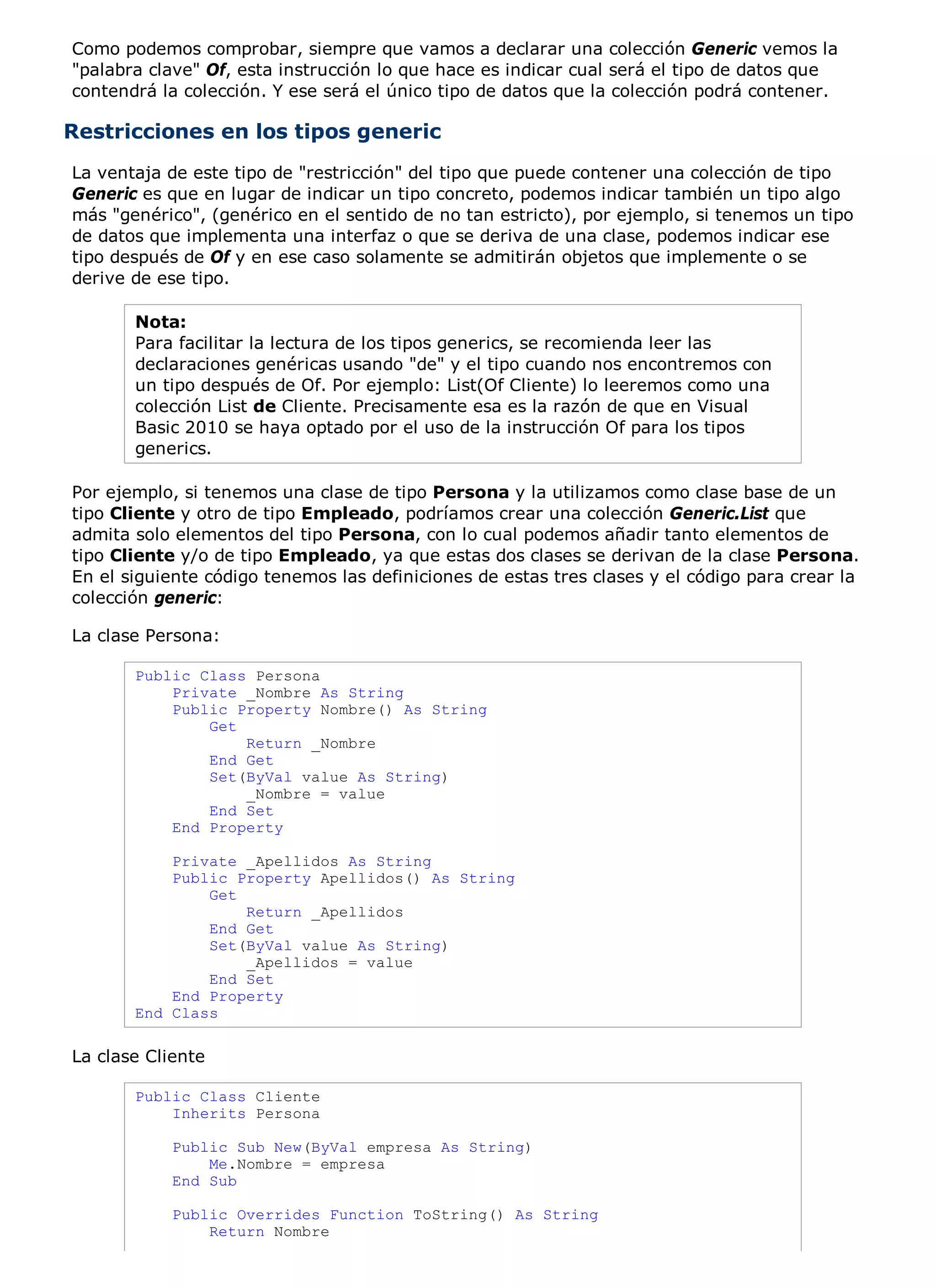 Como podemos comprobar, siempre que vamos a declarar una colección Generic vemos la
"palabra clave" Of, esta instrucción lo que hace es indicar cual será el tipo de datos que
contendrá la colección. Y ese será el único tipo de datos que la colección podrá contener.

Restricciones en los tipos generic
La ventaja de este tipo de "restricción" del tipo que puede contener una colección de tipo
Generic es que en lugar de indicar un tipo concreto, podemos indicar también un tipo algo
más "genérico", (genérico en el sentido de no tan estricto), por ejemplo, si tenemos un tipo
de datos que implementa una interfaz o que se deriva de una clase, podemos indicar ese
tipo después de Of y en ese caso solamente se admitirán objetos que implemente o se
derive de ese tipo.

       Nota:
       Para facilitar la lectura de los tipos generics, se recomienda leer las
       declaraciones genéricas usando "de" y el tipo cuando nos encontremos con
       un tipo después de Of. Por ejemplo: List(Of Cliente) lo leeremos como una
       colección List de Cliente. Precisamente esa es la razón de que en Visual
       Basic 2010 se haya optado por el uso de la instrucción Of para los tipos
       generics.

Por ejemplo, si tenemos una clase de tipo Persona y la utilizamos como clase base de un
tipo Cliente y otro de tipo Empleado, podríamos crear una colección Generic.List que
admita solo elementos del tipo Persona, con lo cual podemos añadir tanto elementos de
tipo Cliente y/o de tipo Empleado, ya que estas dos clases se derivan de la clase Persona.
En el siguiente código tenemos las definiciones de estas tres clases y el código para crear la
colección generic:

La clase Persona:

       Public Class Persona
           Private _Nombre As String
           Public Property Nombre() As String
               Get
                   Return _Nombre
               End Get
               Set(ByVal value As String)
                   _Nombre = value
               End Set
           End Property

           Private _Apellidos As String
           Public Property Apellidos() As String
               Get
                   Return _Apellidos
               End Get
               Set(ByVal value As String)
                   _Apellidos = value
               End Set
           End Property
       End Class

La clase Cliente

       Public Class Cliente
           Inherits Persona

            Public Sub New(ByVal empresa As String)
                Me.Nombre = empresa
            End Sub

            Public Overrides Function ToString() As String
                Return Nombre
 