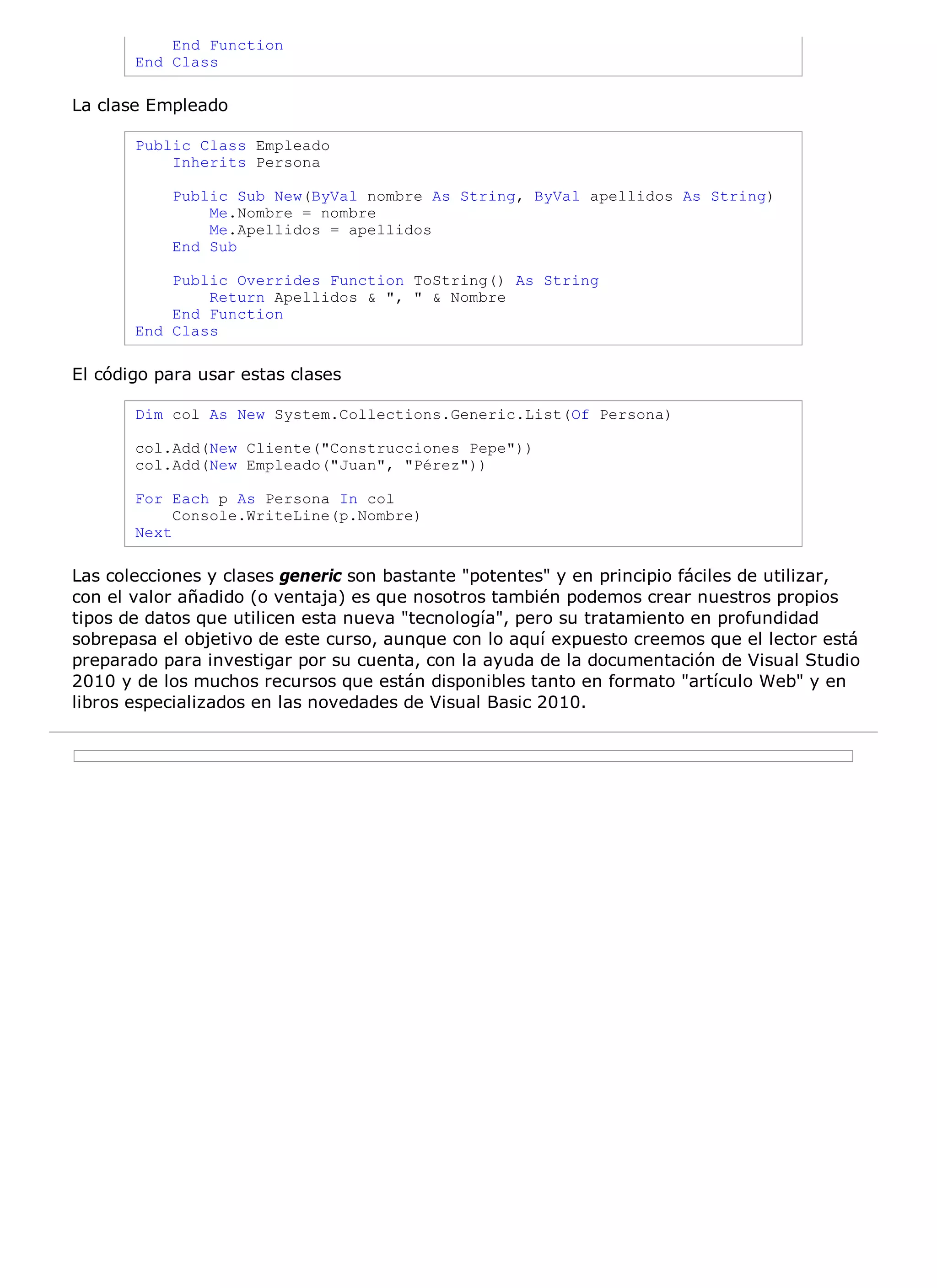 End Function
       End Class

La clase Empleado

       Public Class Empleado
           Inherits Persona

           Public Sub New(ByVal nombre As String, ByVal apellidos As String)
               Me.Nombre = nombre
               Me.Apellidos = apellidos
           End Sub

           Public Overrides Function ToString() As String
               Return Apellidos & ", " & Nombre
           End Function
       End Class

El código para usar estas clases

       Dim col As New System.Collections.Generic.List(Of Persona)

       col.Add(New Cliente("Construcciones Pepe"))
       col.Add(New Empleado("Juan", "Pérez"))

       For Each p As Persona In col
            Console.WriteLine(p.Nombre)
       Next

Las colecciones y clases generic son bastante "potentes" y en principio fáciles de utilizar,
con el valor añadido (o ventaja) es que nosotros también podemos crear nuestros propios
tipos de datos que utilicen esta nueva "tecnología", pero su tratamiento en profundidad
sobrepasa el objetivo de este curso, aunque con lo aquí expuesto creemos que el lector está
preparado para investigar por su cuenta, con la ayuda de la documentación de Visual Studio
2010 y de los muchos recursos que están disponibles tanto en formato "artículo Web" y en
libros especializados en las novedades de Visual Basic 2010.
 