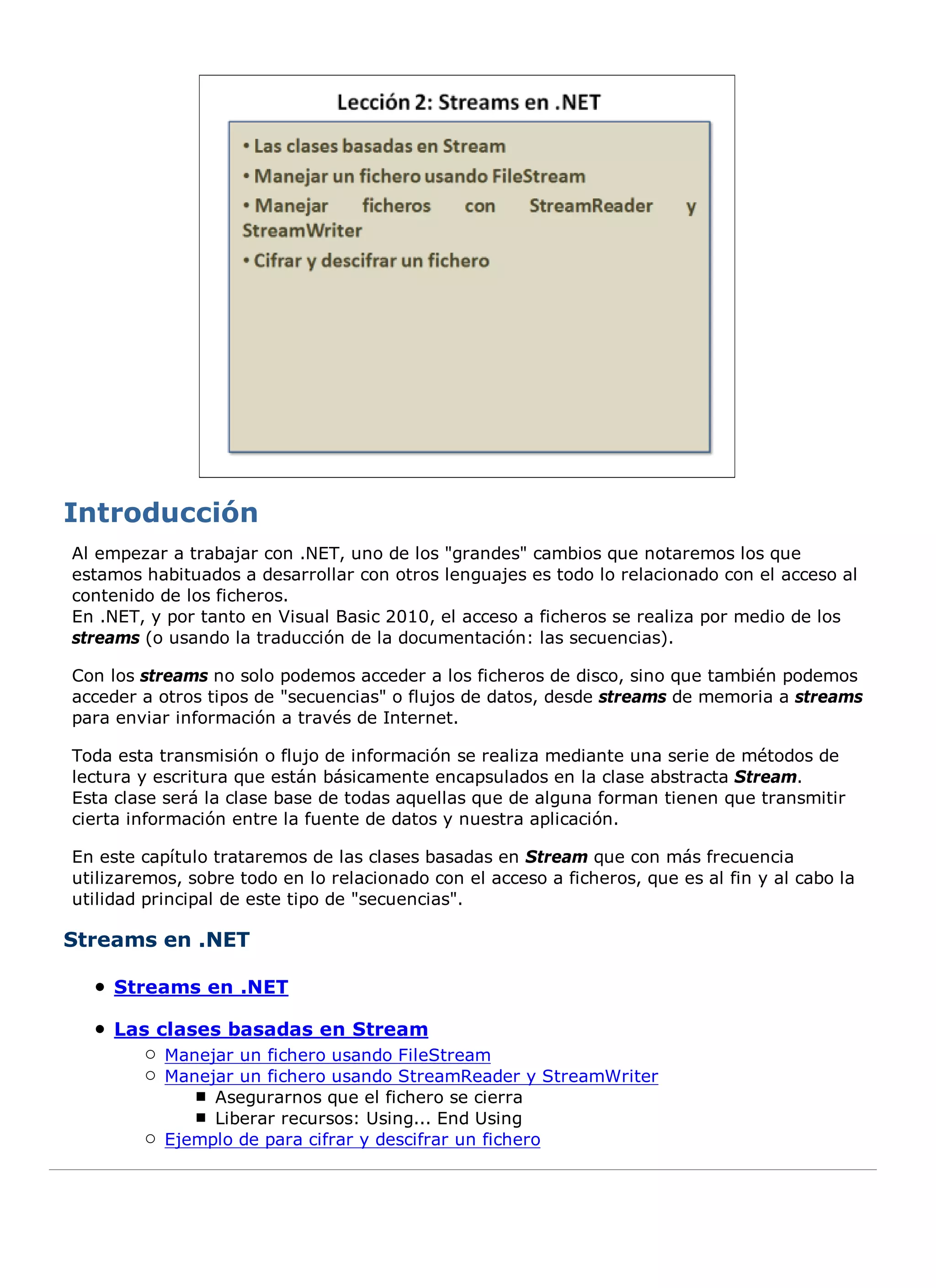 Al empezar a trabajar con .NET, uno de los "grandes" cambios que notaremos los que
estamos habituados a desarrollar con otros lenguajes es todo lo relacionado con el acceso al
contenido de los ficheros.
En .NET, y por tanto en Visual Basic 2010, el acceso a ficheros se realiza por medio de los
streams (o usando la traducción de la documentación: las secuencias).

Con los streams no solo podemos acceder a los ficheros de disco, sino que también podemos
acceder a otros tipos de "secuencias" o flujos de datos, desde streams de memoria a streams
para enviar información a través de Internet.

Toda esta transmisión o flujo de información se realiza mediante una serie de métodos de
lectura y escritura que están básicamente encapsulados en la clase abstracta Stream.
Esta clase será la clase base de todas aquellas que de alguna forman tienen que transmitir
cierta información entre la fuente de datos y nuestra aplicación.

En este capítulo trataremos de las clases basadas en Stream que con más frecuencia
utilizaremos, sobre todo en lo relacionado con el acceso a ficheros, que es al fin y al cabo la
utilidad principal de este tipo de "secuencias".

Streams en .NET

     Streams en .NET

     Las clases basadas en Stream
           Manejar un fichero usando FileStream
           Manejar un fichero usando StreamReader y StreamWriter
                Asegurarnos que el fichero se cierra
                Liberar recursos: Using... End Using
           Ejemplo de para cifrar y descifrar un fichero
 