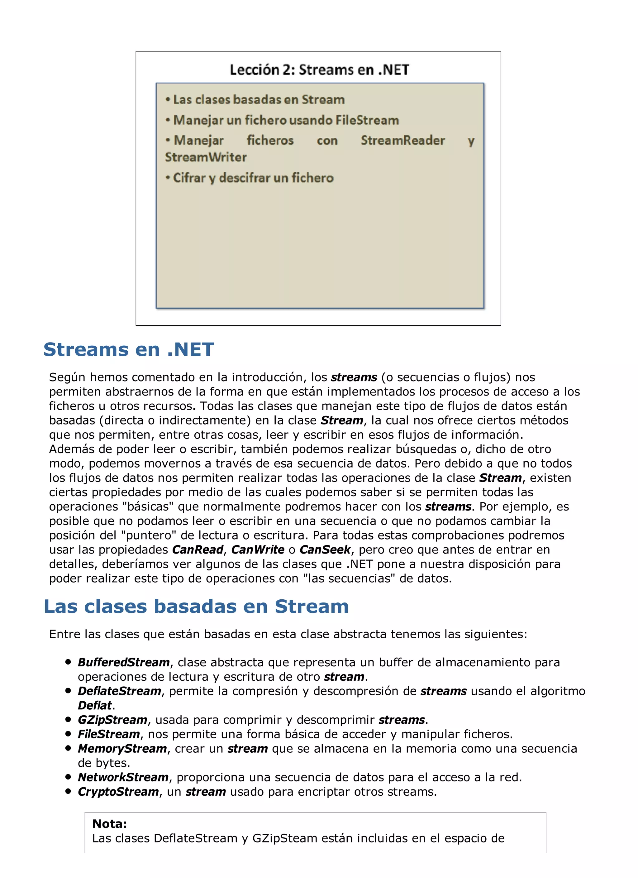 Según hemos comentado en la introducción, los streams (o secuencias o flujos) nos
permiten abstraernos de la forma en que están implementados los procesos de acceso a los
ficheros u otros recursos. Todas las clases que manejan este tipo de flujos de datos están
basadas (directa o indirectamente) en la clase Stream, la cual nos ofrece ciertos métodos
que nos permiten, entre otras cosas, leer y escribir en esos flujos de información.
Además de poder leer o escribir, también podemos realizar búsquedas o, dicho de otro
modo, podemos movernos a través de esa secuencia de datos. Pero debido a que no todos
los flujos de datos nos permiten realizar todas las operaciones de la clase Stream, existen
ciertas propiedades por medio de las cuales podemos saber si se permiten todas las
operaciones "básicas" que normalmente podremos hacer con los streams. Por ejemplo, es
posible que no podamos leer o escribir en una secuencia o que no podamos cambiar la
posición del "puntero" de lectura o escritura. Para todas estas comprobaciones podremos
usar las propiedades CanRead, CanWrite o CanSeek, pero creo que antes de entrar en
detalles, deberíamos ver algunos de las clases que .NET pone a nuestra disposición para
poder realizar este tipo de operaciones con "las secuencias" de datos.



Entre las clases que están basadas en esta clase abstracta tenemos las siguientes:

    BufferedStream, clase abstracta que representa un buffer de almacenamiento para
    operaciones de lectura y escritura de otro stream.
    DeflateStream, permite la compresión y descompresión de streams usando el algoritmo
    Deflat.
    GZipStream, usada para comprimir y descomprimir streams.
    FileStream, nos permite una forma básica de acceder y manipular ficheros.
    MemoryStream, crear un stream que se almacena en la memoria como una secuencia
    de bytes.
    NetworkStream, proporciona una secuencia de datos para el acceso a la red.
    CryptoStream, un stream usado para encriptar otros streams.

       Nota:
       Las clases DeflateStream y GZipSteam están incluidas en el espacio de
 
