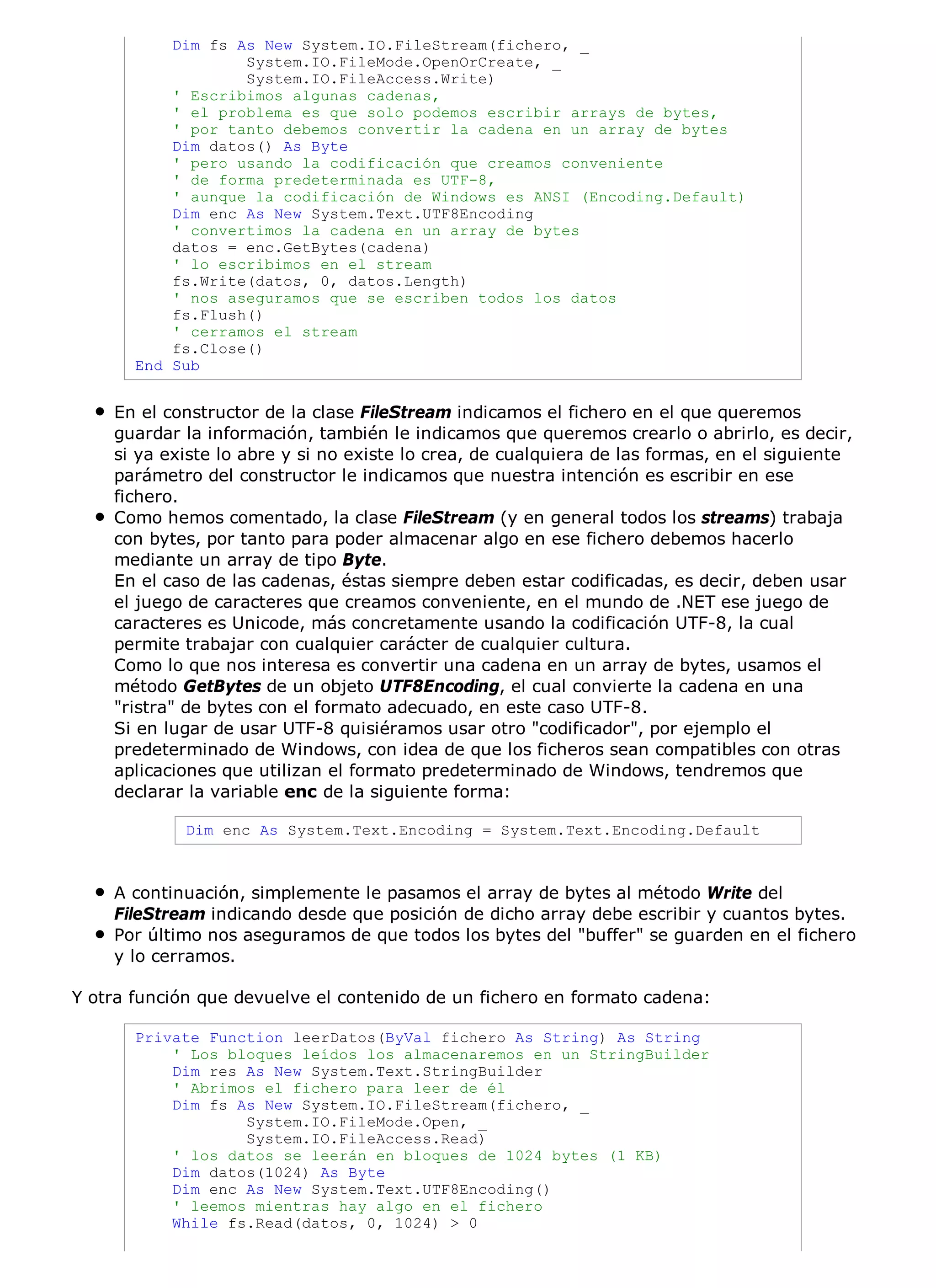 Dim fs As New System.IO.FileStream(fichero, _
                   System.IO.FileMode.OpenOrCreate, _
                   System.IO.FileAccess.Write)
           ' Escribimos algunas cadenas,
           ' el problema es que solo podemos escribir arrays de bytes,
           ' por tanto debemos convertir la cadena en un array de bytes
           Dim datos() As Byte
           ' pero usando la codificación que creamos conveniente
           ' de forma predeterminada es UTF-8,
           ' aunque la codificación de Windows es ANSI (Encoding.Default)
           Dim enc As New System.Text.UTF8Encoding
           ' convertimos la cadena en un array de bytes
           datos = enc.GetBytes(cadena)
           ' lo escribimos en el stream
           fs.Write(datos, 0, datos.Length)
           ' nos aseguramos que se escriben todos los datos
           fs.Flush()
           ' cerramos el stream
           fs.Close()
       End Sub


    En el constructor de la clase FileStream indicamos el fichero en el que queremos
    guardar la información, también le indicamos que queremos crearlo o abrirlo, es decir,
    si ya existe lo abre y si no existe lo crea, de cualquiera de las formas, en el siguiente
    parámetro del constructor le indicamos que nuestra intención es escribir en ese
    fichero.
    Como hemos comentado, la clase FileStream (y en general todos los streams) trabaja
    con bytes, por tanto para poder almacenar algo en ese fichero debemos hacerlo
    mediante un array de tipo Byte.
    En el caso de las cadenas, éstas siempre deben estar codificadas, es decir, deben usar
    el juego de caracteres que creamos conveniente, en el mundo de .NET ese juego de
    caracteres es Unicode, más concretamente usando la codificación UTF-8, la cual
    permite trabajar con cualquier carácter de cualquier cultura.
    Como lo que nos interesa es convertir una cadena en un array de bytes, usamos el
    método GetBytes de un objeto UTF8Encoding, el cual convierte la cadena en una
    "ristra" de bytes con el formato adecuado, en este caso UTF-8.
    Si en lugar de usar UTF-8 quisiéramos usar otro "codificador", por ejemplo el
    predeterminado de Windows, con idea de que los ficheros sean compatibles con otras
    aplicaciones que utilizan el formato predeterminado de Windows, tendremos que
    declarar la variable enc de la siguiente forma:

            Dim enc As System.Text.Encoding = System.Text.Encoding.Default



    A continuación, simplemente le pasamos el array de bytes al método Write del
    FileStream indicando desde que posición de dicho array debe escribir y cuantos bytes.
    Por último nos aseguramos de que todos los bytes del "buffer" se guarden en el fichero
    y lo cerramos.

Y otra función que devuelve el contenido de un fichero en formato cadena:

       Private Function leerDatos(ByVal fichero As String) As String
           ' Los bloques leídos los almacenaremos en un StringBuilder
           Dim res As New System.Text.StringBuilder
           ' Abrimos el fichero para leer de él
           Dim fs As New System.IO.FileStream(fichero, _
                   System.IO.FileMode.Open, _
                   System.IO.FileAccess.Read)
           ' los datos se leerán en bloques de 1024 bytes (1 KB)
           Dim datos(1024) As Byte
           Dim enc As New System.Text.UTF8Encoding()
           ' leemos mientras hay algo en el fichero
           While fs.Read(datos, 0, 1024) > 0
 