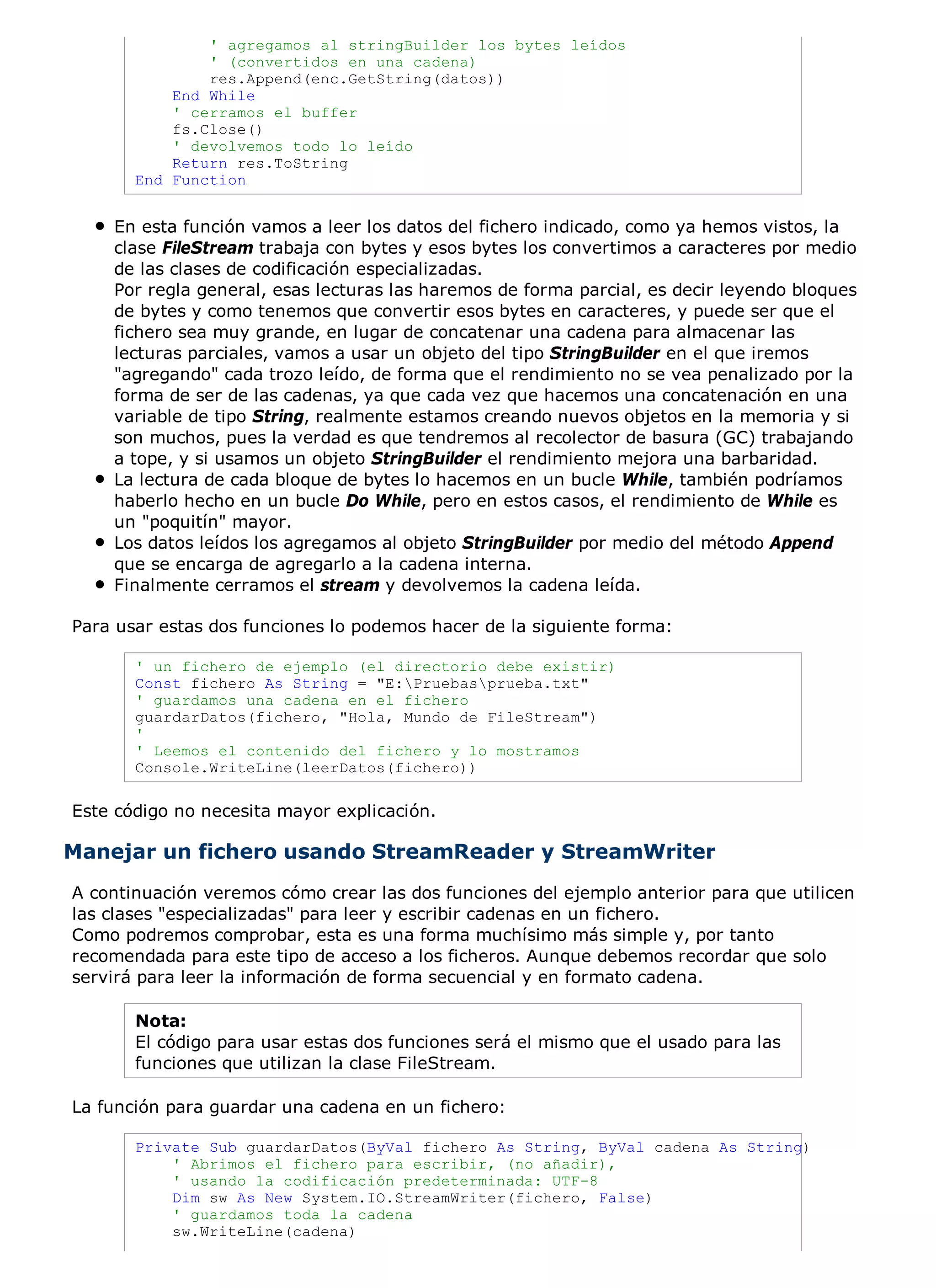 ' agregamos al stringBuilder los bytes leídos
               ' (convertidos en una cadena)
               res.Append(enc.GetString(datos))
           End While
           ' cerramos el buffer
           fs.Close()
           ' devolvemos todo lo leído
           Return res.ToString
       End Function


    En esta función vamos a leer los datos del fichero indicado, como ya hemos vistos, la
    clase FileStream trabaja con bytes y esos bytes los convertimos a caracteres por medio
    de las clases de codificación especializadas.
    Por regla general, esas lecturas las haremos de forma parcial, es decir leyendo bloques
    de bytes y como tenemos que convertir esos bytes en caracteres, y puede ser que el
    fichero sea muy grande, en lugar de concatenar una cadena para almacenar las
    lecturas parciales, vamos a usar un objeto del tipo StringBuilder en el que iremos
    "agregando" cada trozo leído, de forma que el rendimiento no se vea penalizado por la
    forma de ser de las cadenas, ya que cada vez que hacemos una concatenación en una
    variable de tipo String, realmente estamos creando nuevos objetos en la memoria y si
    son muchos, pues la verdad es que tendremos al recolector de basura (GC) trabajando
    a tope, y si usamos un objeto StringBuilder el rendimiento mejora una barbaridad.
    La lectura de cada bloque de bytes lo hacemos en un bucle While, también podríamos
    haberlo hecho en un bucle Do While, pero en estos casos, el rendimiento de While es
    un "poquitín" mayor.
    Los datos leídos los agregamos al objeto StringBuilder por medio del método Append
    que se encarga de agregarlo a la cadena interna.
    Finalmente cerramos el stream y devolvemos la cadena leída.

Para usar estas dos funciones lo podemos hacer de la siguiente forma:

       ' un fichero de ejemplo (el directorio debe existir)
       Const fichero As String = "E:Pruebasprueba.txt"
       ' guardamos una cadena en el fichero
       guardarDatos(fichero, "Hola, Mundo de FileStream")
       '
       ' Leemos el contenido del fichero y lo mostramos
       Console.WriteLine(leerDatos(fichero))

Este código no necesita mayor explicación.

Manejar un fichero usando StreamReader y StreamWriter
A continuación veremos cómo crear las dos funciones del ejemplo anterior para que utilicen
las clases "especializadas" para leer y escribir cadenas en un fichero.
Como podremos comprobar, esta es una forma muchísimo más simple y, por tanto
recomendada para este tipo de acceso a los ficheros. Aunque debemos recordar que solo
servirá para leer la información de forma secuencial y en formato cadena.

       Nota:
       El código para usar estas dos funciones será el mismo que el usado para las
       funciones que utilizan la clase FileStream.

La función para guardar una cadena en un fichero:

       Private Sub guardarDatos(ByVal fichero As String, ByVal cadena As String)
           ' Abrimos el fichero para escribir, (no añadir),
           ' usando la codificación predeterminada: UTF-8
           Dim sw As New System.IO.StreamWriter(fichero, False)
           ' guardamos toda la cadena
           sw.WriteLine(cadena)
 