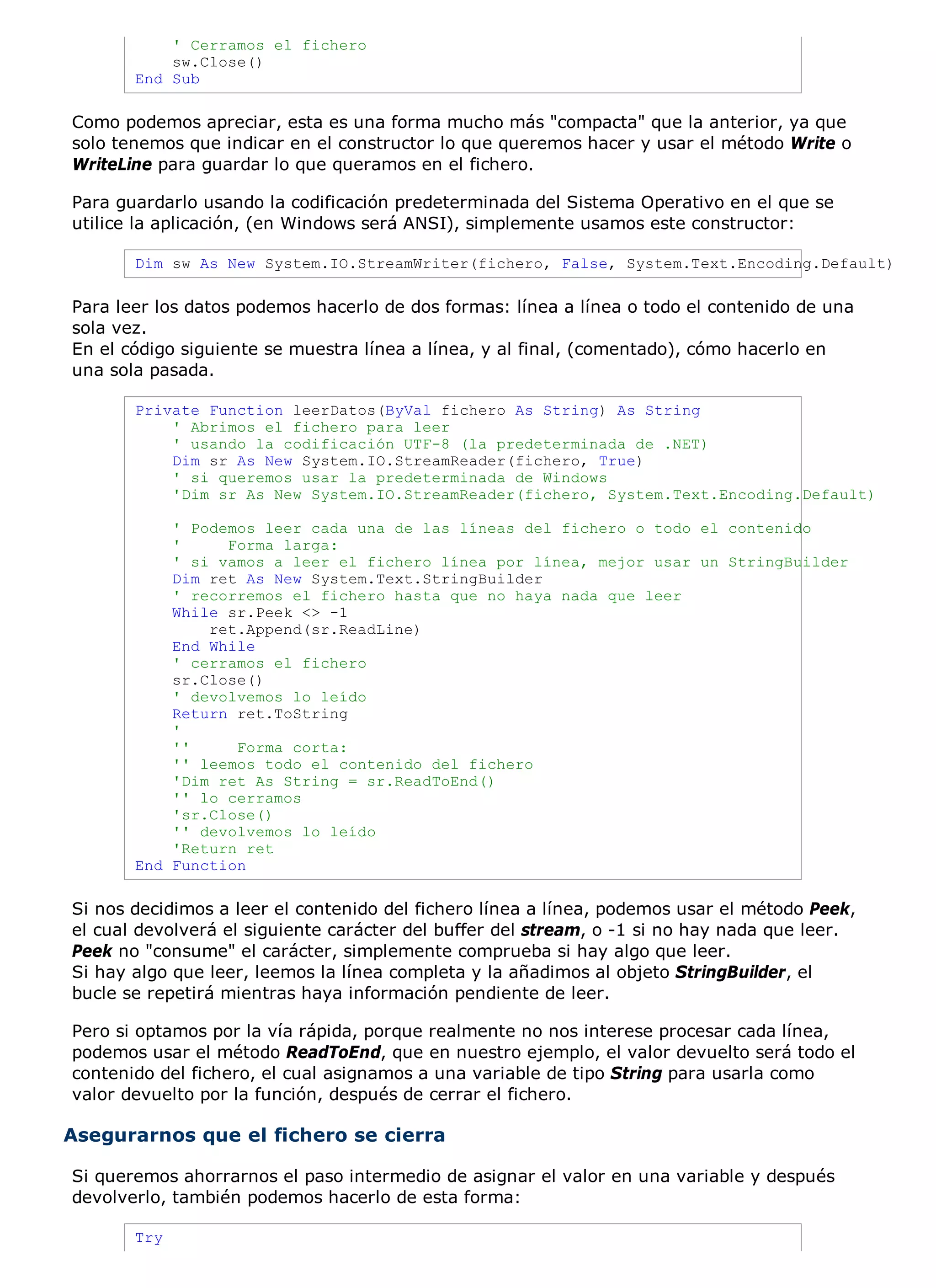 ' Cerramos el fichero
           sw.Close()
       End Sub

Como podemos apreciar, esta es una forma mucho más "compacta" que la anterior, ya que
solo tenemos que indicar en el constructor lo que queremos hacer y usar el método Write o
WriteLine para guardar lo que queramos en el fichero.

Para guardarlo usando la codificación predeterminada del Sistema Operativo en el que se
utilice la aplicación, (en Windows será ANSI), simplemente usamos este constructor:

       Dim sw As New System.IO.StreamWriter(fichero, False, System.Text.Encoding.Default)

Para leer los datos podemos hacerlo de dos formas: línea a línea o todo el contenido de una
sola vez.
En el código siguiente se muestra línea a línea, y al final, (comentado), cómo hacerlo en
una sola pasada.

       Private Function leerDatos(ByVal fichero As String) As String
           ' Abrimos el fichero para leer
           ' usando la codificación UTF-8 (la predeterminada de .NET)
           Dim sr As New System.IO.StreamReader(fichero, True)
           ' si queremos usar la predeterminada de Windows
           'Dim sr As New System.IO.StreamReader(fichero, System.Text.Encoding.Default)

           ' Podemos leer cada una de las líneas del fichero o todo el contenido
           '     Forma larga:
           ' si vamos a leer el fichero línea por línea, mejor usar un StringBuilder
           Dim ret As New System.Text.StringBuilder
           ' recorremos el fichero hasta que no haya nada que leer
           While sr.Peek <> -1
               ret.Append(sr.ReadLine)
           End While
           ' cerramos el fichero
           sr.Close()
           ' devolvemos lo leído
           Return ret.ToString
           '
           ''     Forma corta:
           '' leemos todo el contenido del fichero
           'Dim ret As String = sr.ReadToEnd()
           '' lo cerramos
           'sr.Close()
           '' devolvemos lo leído
           'Return ret
       End Function

Si nos decidimos a leer el contenido del fichero línea a línea, podemos usar el método Peek,
el cual devolverá el siguiente carácter del buffer del stream, o -1 si no hay nada que leer.
Peek no "consume" el carácter, simplemente comprueba si hay algo que leer.
Si hay algo que leer, leemos la línea completa y la añadimos al objeto StringBuilder, el
bucle se repetirá mientras haya información pendiente de leer.

Pero si optamos por la vía rápida, porque realmente no nos interese procesar cada línea,
podemos usar el método ReadToEnd, que en nuestro ejemplo, el valor devuelto será todo el
contenido del fichero, el cual asignamos a una variable de tipo String para usarla como
valor devuelto por la función, después de cerrar el fichero.

Asegurarnos que el fichero se cierra

Si queremos ahorrarnos el paso intermedio de asignar el valor en una variable y después
devolverlo, también podemos hacerlo de esta forma:

       Try
 