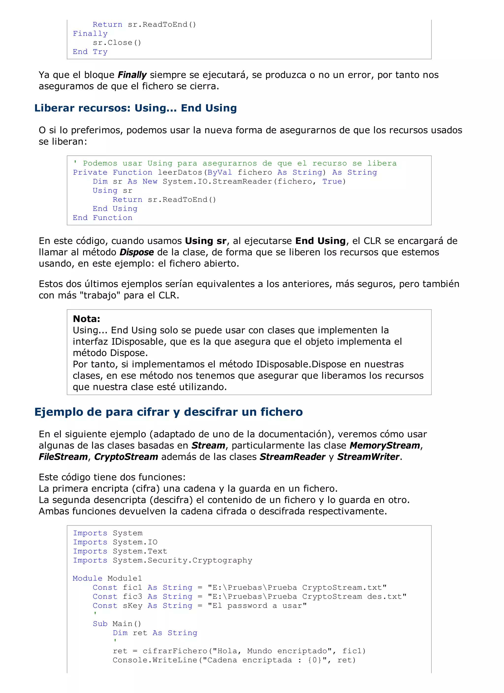 Return sr.ReadToEnd()
       Finally
           sr.Close()
       End Try

Ya que el bloque Finally siempre se ejecutará, se produzca o no un error, por tanto nos
aseguramos de que el fichero se cierra.

Liberar recursos: Using... End Using

O si lo preferimos, podemos usar la nueva forma de asegurarnos de que los recursos usados
se liberan:

       ' Podemos usar Using para asegurarnos de que el recurso se libera
       Private Function leerDatos(ByVal fichero As String) As String
           Dim sr As New System.IO.StreamReader(fichero, True)
           Using sr
               Return sr.ReadToEnd()
           End Using
       End Function

En este código, cuando usamos Using sr, al ejecutarse End Using, el CLR se encargará de
llamar al método Dispose de la clase, de forma que se liberen los recursos que estemos
usando, en este ejemplo: el fichero abierto.

Estos dos últimos ejemplos serían equivalentes a los anteriores, más seguros, pero también
con más "trabajo" para el CLR.

       Nota:
       Using... End Using solo se puede usar con clases que implementen la
       interfaz IDisposable, que es la que asegura que el objeto implementa el
       método Dispose.
       Por tanto, si implementamos el método IDisposable.Dispose en nuestras
       clases, en ese método nos tenemos que asegurar que liberamos los recursos
       que nuestra clase esté utilizando.

Ejemplo de para cifrar y descifrar un fichero
En el siguiente ejemplo (adaptado de uno de la documentación), veremos cómo usar
algunas de las clases basadas en Stream, particularmente las clase MemoryStream,
FileStream, CryptoStream además de las clases StreamReader y StreamWriter.

Este código tiene dos funciones:
La primera encripta (cifra) una cadena y la guarda en un fichero.
La segunda desencripta (descifra) el contenido de un fichero y lo guarda en otro.
Ambas funciones devuelven la cadena cifrada o descifrada respectivamente.

       Imports   System
       Imports   System.IO
       Imports   System.Text
       Imports   System.Security.Cryptography

       Module Module1
           Const fic1 As String = "E:PruebasPrueba CryptoStream.txt"
           Const fic3 As String = "E:PruebasPrueba CryptoStream des.txt"
           Const sKey As String = "El password a usar"
           '
           Sub Main()
               Dim ret As String
               '
               ret = cifrarFichero("Hola, Mundo encriptado", fic1)
               Console.WriteLine("Cadena encriptada : {0}", ret)
 