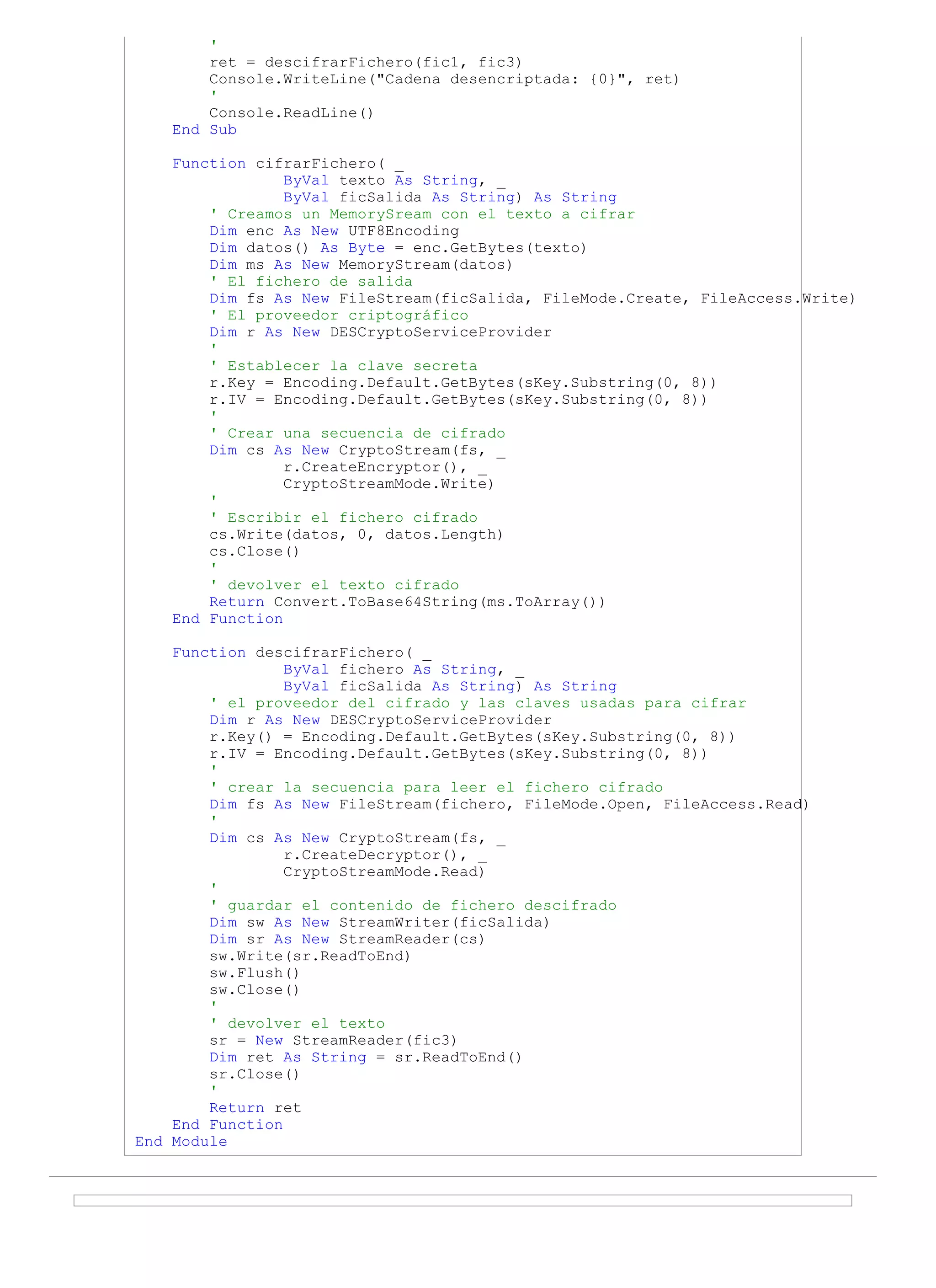 '
        ret = descifrarFichero(fic1, fic3)
        Console.WriteLine("Cadena desencriptada: {0}", ret)
        '
        Console.ReadLine()
    End Sub

    Function cifrarFichero( _
                 ByVal texto As String, _
                 ByVal ficSalida As String) As String
        ' Creamos un MemorySream con el texto a cifrar
        Dim enc As New UTF8Encoding
        Dim datos() As Byte = enc.GetBytes(texto)
        Dim ms As New MemoryStream(datos)
        ' El fichero de salida
        Dim fs As New FileStream(ficSalida, FileMode.Create, FileAccess.Write)
        ' El proveedor criptográfico
        Dim r As New DESCryptoServiceProvider
        '
        ' Establecer la clave secreta
        r.Key = Encoding.Default.GetBytes(sKey.Substring(0, 8))
        r.IV = Encoding.Default.GetBytes(sKey.Substring(0, 8))
        '
        ' Crear una secuencia de cifrado
        Dim cs As New CryptoStream(fs, _
                 r.CreateEncryptor(), _
                 CryptoStreamMode.Write)
        '
        ' Escribir el fichero cifrado
        cs.Write(datos, 0, datos.Length)
        cs.Close()
        '
        ' devolver el texto cifrado
        Return Convert.ToBase64String(ms.ToArray())
    End Function

    Function descifrarFichero( _
                 ByVal fichero As String, _
                 ByVal ficSalida As String) As String
        ' el proveedor del cifrado y las claves usadas para cifrar
        Dim r As New DESCryptoServiceProvider
        r.Key() = Encoding.Default.GetBytes(sKey.Substring(0, 8))
        r.IV = Encoding.Default.GetBytes(sKey.Substring(0, 8))
        '
        ' crear la secuencia para leer el fichero cifrado
        Dim fs As New FileStream(fichero, FileMode.Open, FileAccess.Read)
        '
        Dim cs As New CryptoStream(fs, _
                 r.CreateDecryptor(), _
                 CryptoStreamMode.Read)
        '
        ' guardar el contenido de fichero descifrado
        Dim sw As New StreamWriter(ficSalida)
        Dim sr As New StreamReader(cs)
        sw.Write(sr.ReadToEnd)
        sw.Flush()
        sw.Close()
        '
        ' devolver el texto
        sr = New StreamReader(fic3)
        Dim ret As String = sr.ReadToEnd()
        sr.Close()
        '
        Return ret
    End Function
End Module
 