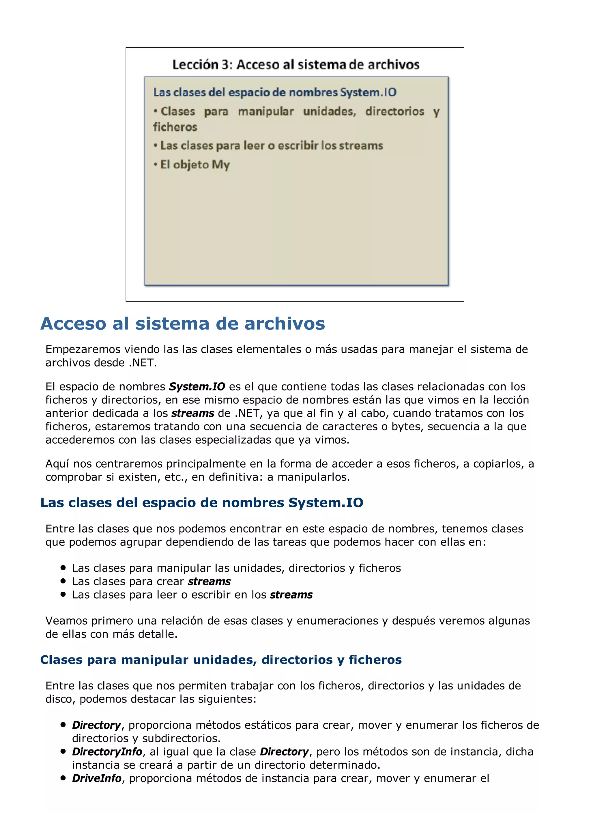 Empezaremos viendo las las clases elementales o más usadas para manejar el sistema de
archivos desde .NET.

El espacio de nombres System.IO es el que contiene todas las clases relacionadas con los
ficheros y directorios, en ese mismo espacio de nombres están las que vimos en la lección
anterior dedicada a los streams de .NET, ya que al fin y al cabo, cuando tratamos con los
ficheros, estaremos tratando con una secuencia de caracteres o bytes, secuencia a la que
accederemos con las clases especializadas que ya vimos.

Aquí nos centraremos principalmente en la forma de acceder a esos ficheros, a copiarlos, a
comprobar si existen, etc., en definitiva: a manipularlos.

Las clases del espacio de nombres System.IO
Entre las clases que nos podemos encontrar en este espacio de nombres, tenemos clases
que podemos agrupar dependiendo de las tareas que podemos hacer con ellas en:

     Las clases para manipular las unidades, directorios y ficheros
     Las clases para crear streams
     Las clases para leer o escribir en los streams

Veamos primero una relación de esas clases y enumeraciones y después veremos algunas
de ellas con más detalle.

Clases para manipular unidades, directorios y ficheros

Entre las clases que nos permiten trabajar con los ficheros, directorios y las unidades de
disco, podemos destacar las siguientes:

     Directory, proporciona métodos estáticos para crear, mover y enumerar los ficheros de
     directorios y subdirectorios.
     DirectoryInfo, al igual que la clase Directory, pero los métodos son de instancia, dicha
     instancia se creará a partir de un directorio determinado.
     DriveInfo, proporciona métodos de instancia para crear, mover y enumerar el
 