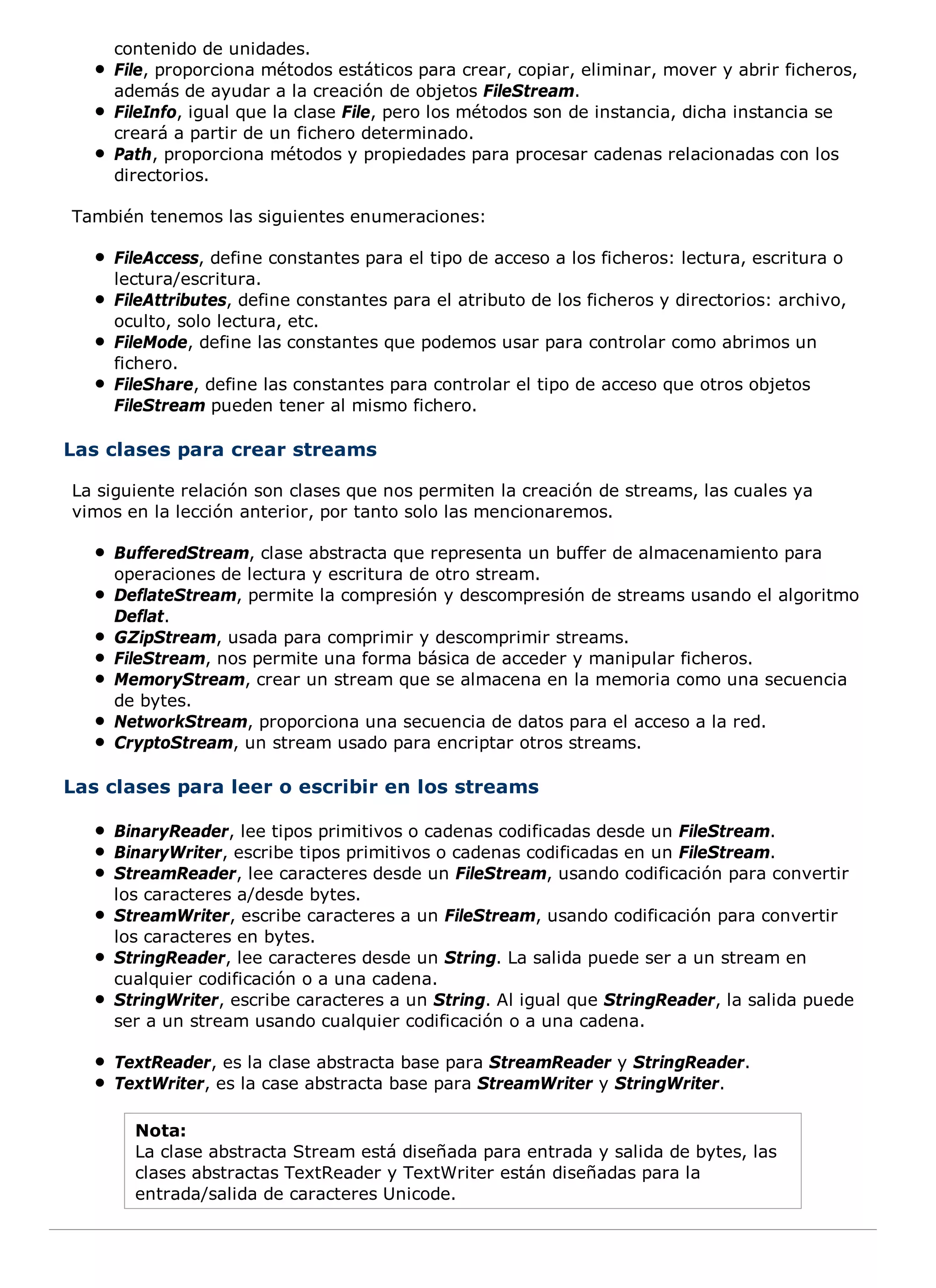 contenido de unidades.
    File, proporciona métodos estáticos para crear, copiar, eliminar, mover y abrir ficheros,
    además de ayudar a la creación de objetos FileStream.
    FileInfo, igual que la clase File, pero los métodos son de instancia, dicha instancia se
    creará a partir de un fichero determinado.
    Path, proporciona métodos y propiedades para procesar cadenas relacionadas con los
    directorios.

También tenemos las siguientes enumeraciones:

    FileAccess, define constantes para el tipo de acceso a los ficheros: lectura, escritura o
    lectura/escritura.
    FileAttributes, define constantes para el atributo de los ficheros y directorios: archivo,
    oculto, solo lectura, etc.
    FileMode, define las constantes que podemos usar para controlar como abrimos un
    fichero.
    FileShare, define las constantes para controlar el tipo de acceso que otros objetos
    FileStream pueden tener al mismo fichero.

Las clases para crear streams

La siguiente relación son clases que nos permiten la creación de streams, las cuales ya
vimos en la lección anterior, por tanto solo las mencionaremos.

    BufferedStream, clase abstracta que representa un buffer de almacenamiento para
    operaciones de lectura y escritura de otro stream.
    DeflateStream, permite la compresión y descompresión de streams usando el algoritmo
    Deflat.
    GZipStream, usada para comprimir y descomprimir streams.
    FileStream, nos permite una forma básica de acceder y manipular ficheros.
    MemoryStream, crear un stream que se almacena en la memoria como una secuencia
    de bytes.
    NetworkStream, proporciona una secuencia de datos para el acceso a la red.
    CryptoStream, un stream usado para encriptar otros streams.

Las clases para leer o escribir en los streams

    BinaryReader, lee tipos primitivos o cadenas codificadas desde un FileStream.
    BinaryWriter, escribe tipos primitivos o cadenas codificadas en un FileStream.
    StreamReader, lee caracteres desde un FileStream, usando codificación para convertir
    los caracteres a/desde bytes.
    StreamWriter, escribe caracteres a un FileStream, usando codificación para convertir
    los caracteres en bytes.
    StringReader, lee caracteres desde un String. La salida puede ser a un stream en
    cualquier codificación o a una cadena.
    StringWriter, escribe caracteres a un String. Al igual que StringReader, la salida puede
    ser a un stream usando cualquier codificación o a una cadena.

    TextReader, es la clase abstracta base para StreamReader y StringReader.
    TextWriter, es la case abstracta base para StreamWriter y StringWriter.

       Nota:
       La clase abstracta Stream está diseñada para entrada y salida de bytes, las
       clases abstractas TextReader y TextWriter están diseñadas para la
       entrada/salida de caracteres Unicode.
 
