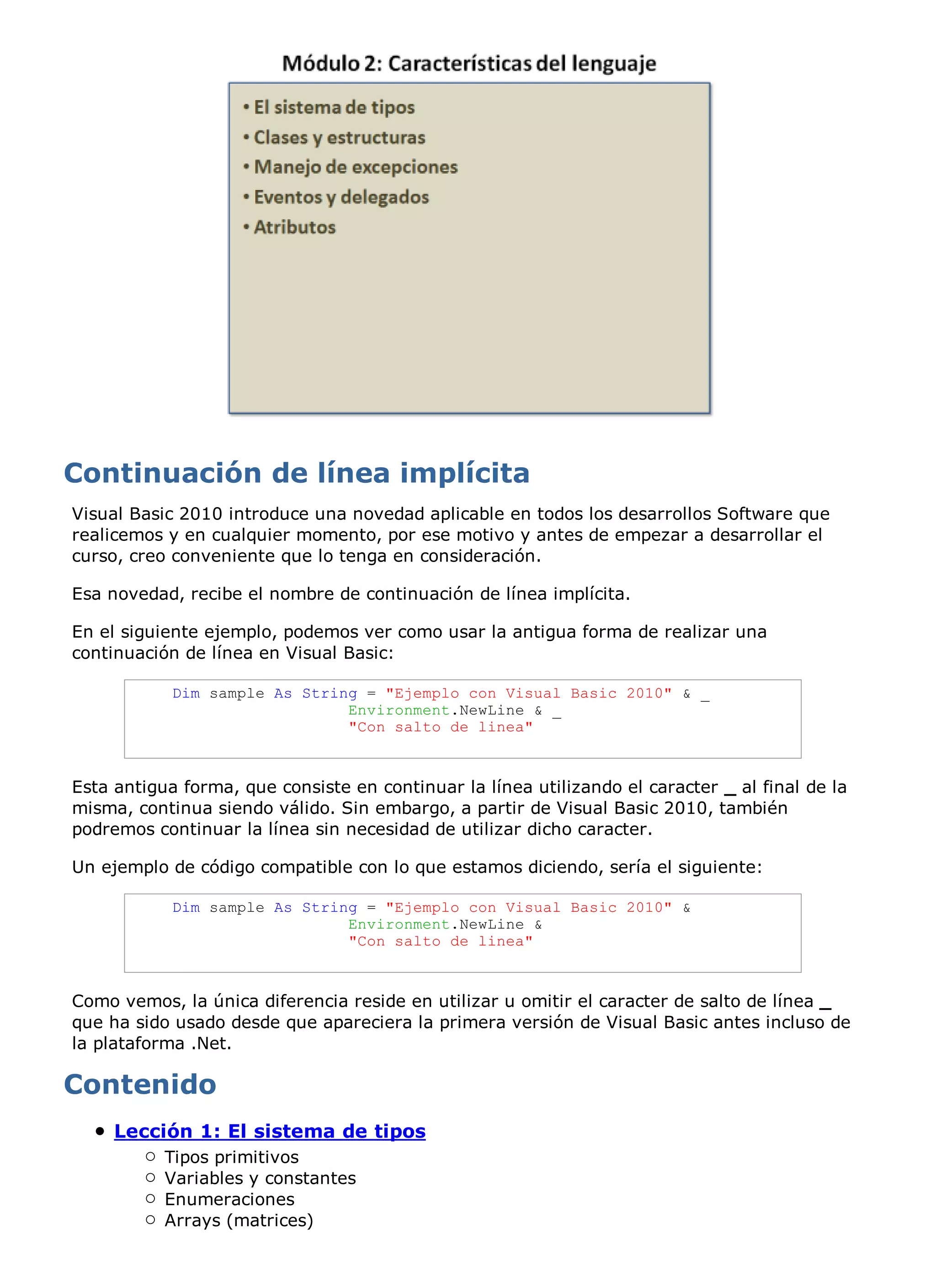 Visual Basic 2010 introduce una novedad aplicable en todos los desarrollos Software que
realicemos y en cualquier momento, por ese motivo y antes de empezar a desarrollar el
curso, creo conveniente que lo tenga en consideración.

Esa novedad, recibe el nombre de continuación de línea implícita.

En el siguiente ejemplo, podemos ver como usar la antigua forma de realizar una
continuación de línea en Visual Basic:

            Dim sample As String = "Ejemplo con Visual Basic 2010" & _
                               Environment.NewLine & _
                               "Con salto de linea"



Esta antigua forma, que consiste en continuar la línea utilizando el caracter _ al final de la
misma, continua siendo válido. Sin embargo, a partir de Visual Basic 2010, también
podremos continuar la línea sin necesidad de utilizar dicho caracter.

Un ejemplo de código compatible con lo que estamos diciendo, sería el siguiente:

            Dim sample As String = "Ejemplo con Visual Basic 2010" &
                               Environment.NewLine &
                               "Con salto de linea"



Como vemos, la única diferencia reside en utilizar u omitir el caracter de salto de línea _
que ha sido usado desde que apareciera la primera versión de Visual Basic antes incluso de
la plataforma .Net.




     Lección 1: El sistema de tipos
           Tipos primitivos
           Variables y constantes
           Enumeraciones
           Arrays (matrices)
 