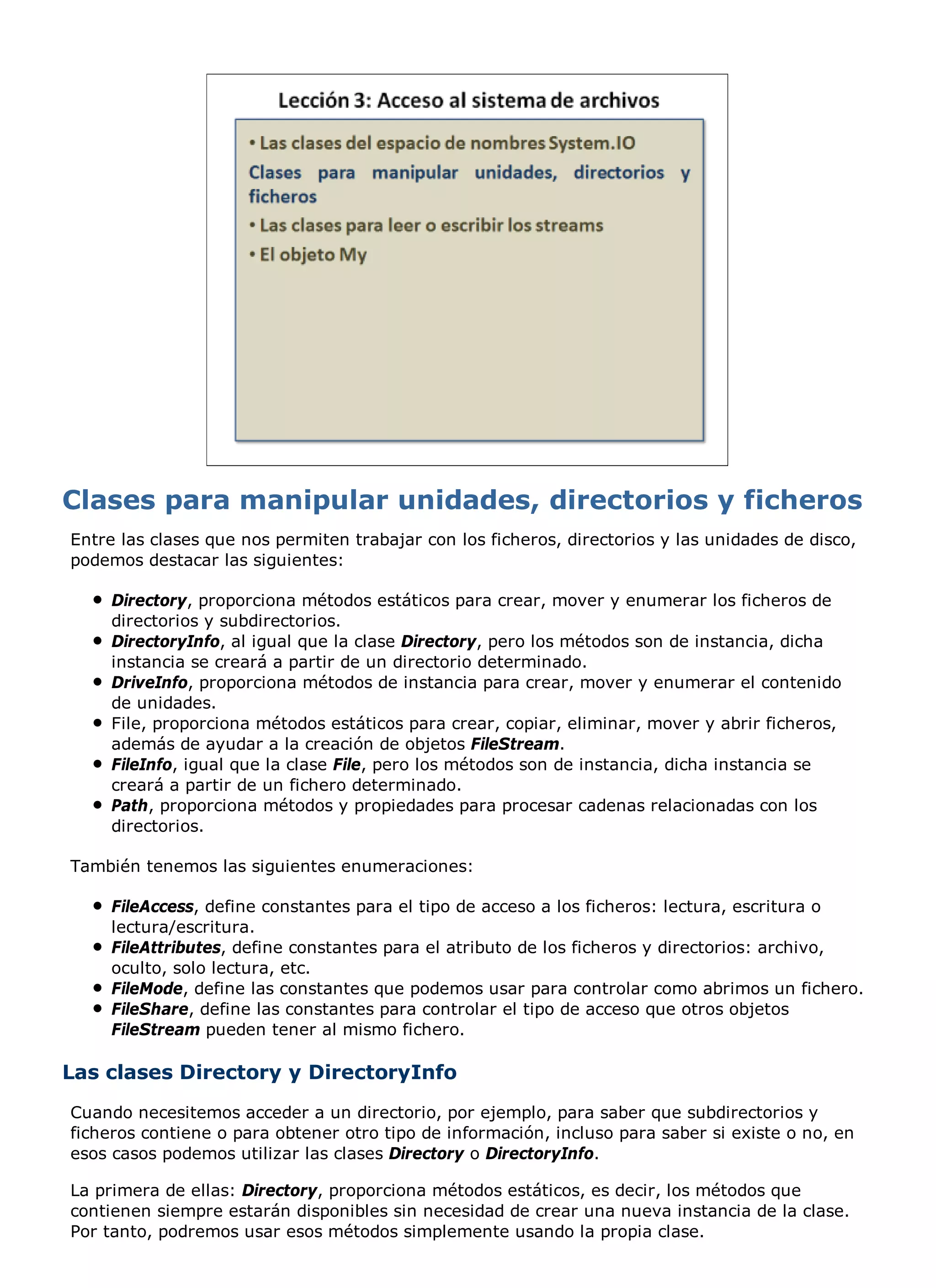 Entre las clases que nos permiten trabajar con los ficheros, directorios y las unidades de disco,
podemos destacar las siguientes:

     Directory, proporciona métodos estáticos para crear, mover y enumerar los ficheros de
     directorios y subdirectorios.
     DirectoryInfo, al igual que la clase Directory, pero los métodos son de instancia, dicha
     instancia se creará a partir de un directorio determinado.
     DriveInfo, proporciona métodos de instancia para crear, mover y enumerar el contenido
     de unidades.
     File, proporciona métodos estáticos para crear, copiar, eliminar, mover y abrir ficheros,
     además de ayudar a la creación de objetos FileStream.
     FileInfo, igual que la clase File, pero los métodos son de instancia, dicha instancia se
     creará a partir de un fichero determinado.
     Path, proporciona métodos y propiedades para procesar cadenas relacionadas con los
     directorios.

También tenemos las siguientes enumeraciones:

     FileAccess, define constantes para el tipo de acceso a los ficheros: lectura, escritura o
     lectura/escritura.
     FileAttributes, define constantes para el atributo de los ficheros y directorios: archivo,
     oculto, solo lectura, etc.
     FileMode, define las constantes que podemos usar para controlar como abrimos un fichero.
     FileShare, define las constantes para controlar el tipo de acceso que otros objetos
     FileStream pueden tener al mismo fichero.

Las clases Directory y DirectoryInfo
Cuando necesitemos acceder a un directorio, por ejemplo, para saber que subdirectorios y
ficheros contiene o para obtener otro tipo de información, incluso para saber si existe o no, en
esos casos podemos utilizar las clases Directory o DirectoryInfo.

La primera de ellas: Directory, proporciona métodos estáticos, es decir, los métodos que
contienen siempre estarán disponibles sin necesidad de crear una nueva instancia de la clase.
Por tanto, podremos usar esos métodos simplemente usando la propia clase.
 