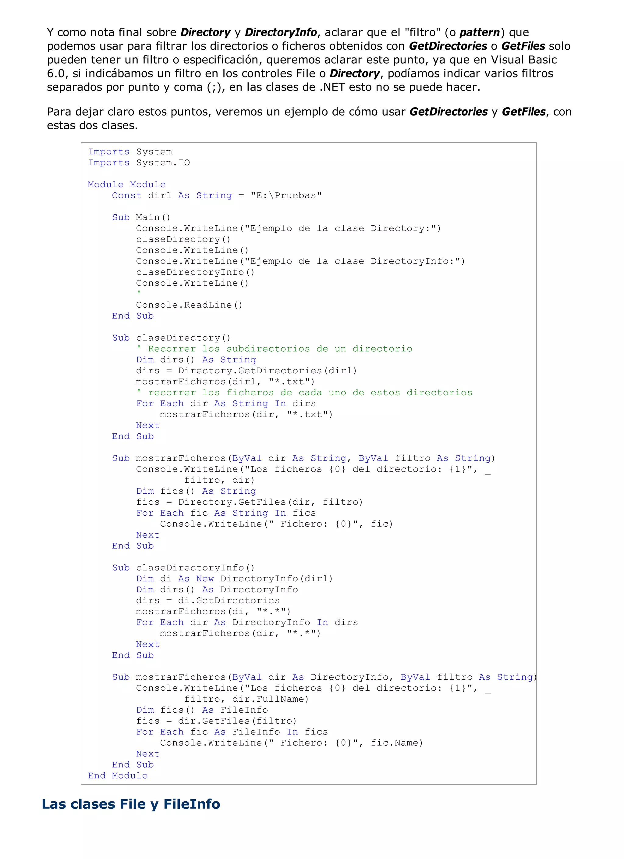 Y como nota final sobre Directory y DirectoryInfo, aclarar que el "filtro" (o pattern) que
podemos usar para filtrar los directorios o ficheros obtenidos con GetDirectories o GetFiles solo
pueden tener un filtro o especificación, queremos aclarar este punto, ya que en Visual Basic
6.0, si indicábamos un filtro en los controles File o Directory, podíamos indicar varios filtros
separados por punto y coma (;), en las clases de .NET esto no se puede hacer.

Para dejar claro estos puntos, veremos un ejemplo de cómo usar GetDirectories y GetFiles, con
estas dos clases.

       Imports System
       Imports System.IO

       Module Module
           Const dir1 As String = "E:Pruebas"

            Sub Main()
                Console.WriteLine("Ejemplo de la clase Directory:")
                claseDirectory()
                Console.WriteLine()
                Console.WriteLine("Ejemplo de la clase DirectoryInfo:")
                claseDirectoryInfo()
                Console.WriteLine()
                '
                Console.ReadLine()
            End Sub

            Sub claseDirectory()
                ' Recorrer los subdirectorios de un directorio
                Dim dirs() As String
                dirs = Directory.GetDirectories(dir1)
                mostrarFicheros(dir1, "*.txt")
                ' recorrer los ficheros de cada uno de estos directorios
                For Each dir As String In dirs
                     mostrarFicheros(dir, "*.txt")
                Next
            End Sub

            Sub mostrarFicheros(ByVal dir As String, ByVal filtro As String)
                Console.WriteLine("Los ficheros {0} del directorio: {1}", _
                         filtro, dir)
                Dim fics() As String
                fics = Directory.GetFiles(dir, filtro)
                For Each fic As String In fics
                     Console.WriteLine(" Fichero: {0}", fic)
                Next
            End Sub

            Sub claseDirectoryInfo()
                Dim di As New DirectoryInfo(dir1)
                Dim dirs() As DirectoryInfo
                dirs = di.GetDirectories
                mostrarFicheros(di, "*.*")
                For Each dir As DirectoryInfo In dirs
                     mostrarFicheros(dir, "*.*")
                Next
            End Sub

           Sub mostrarFicheros(ByVal dir As DirectoryInfo, ByVal filtro As String)
               Console.WriteLine("Los ficheros {0} del directorio: {1}", _
                        filtro, dir.FullName)
               Dim fics() As FileInfo
               fics = dir.GetFiles(filtro)
               For Each fic As FileInfo In fics
                    Console.WriteLine(" Fichero: {0}", fic.Name)
               Next
           End Sub
       End Module


Las clases File y FileInfo
 