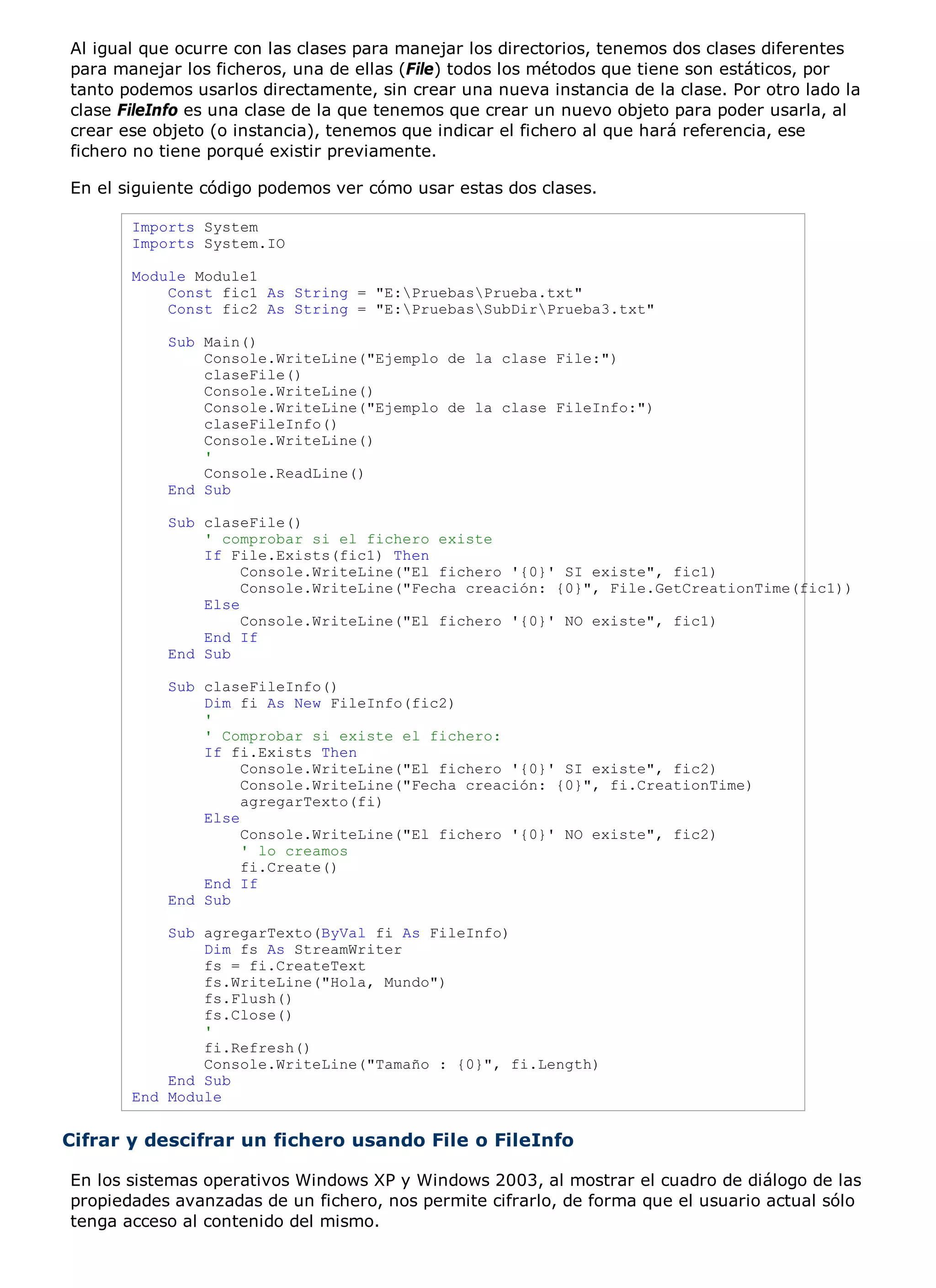 Al igual que ocurre con las clases para manejar los directorios, tenemos dos clases diferentes
para manejar los ficheros, una de ellas (File) todos los métodos que tiene son estáticos, por
tanto podemos usarlos directamente, sin crear una nueva instancia de la clase. Por otro lado la
clase FileInfo es una clase de la que tenemos que crear un nuevo objeto para poder usarla, al
crear ese objeto (o instancia), tenemos que indicar el fichero al que hará referencia, ese
fichero no tiene porqué existir previamente.

En el siguiente código podemos ver cómo usar estas dos clases.

       Imports System
       Imports System.IO

       Module Module1
           Const fic1 As String = "E:PruebasPrueba.txt"
           Const fic2 As String = "E:PruebasSubDirPrueba3.txt"

           Sub Main()
               Console.WriteLine("Ejemplo de la clase File:")
               claseFile()
               Console.WriteLine()
               Console.WriteLine("Ejemplo de la clase FileInfo:")
               claseFileInfo()
               Console.WriteLine()
               '
               Console.ReadLine()
           End Sub

           Sub claseFile()
               ' comprobar si el fichero existe
               If File.Exists(fic1) Then
                    Console.WriteLine("El fichero '{0}' SI existe", fic1)
                    Console.WriteLine("Fecha creación: {0}", File.GetCreationTime(fic1))
               Else
                    Console.WriteLine("El fichero '{0}' NO existe", fic1)
               End If
           End Sub

           Sub claseFileInfo()
               Dim fi As New FileInfo(fic2)
               '
               ' Comprobar si existe el fichero:
               If fi.Exists Then
                    Console.WriteLine("El fichero '{0}' SI existe", fic2)
                    Console.WriteLine("Fecha creación: {0}", fi.CreationTime)
                    agregarTexto(fi)
               Else
                    Console.WriteLine("El fichero '{0}' NO existe", fic2)
                    ' lo creamos
                    fi.Create()
               End If
           End Sub

           Sub agregarTexto(ByVal fi As FileInfo)
               Dim fs As StreamWriter
               fs = fi.CreateText
               fs.WriteLine("Hola, Mundo")
               fs.Flush()
               fs.Close()
               '
               fi.Refresh()
               Console.WriteLine("Tamaño : {0}", fi.Length)
           End Sub
       End Module


Cifrar y descifrar un fichero usando File o FileInfo

En los sistemas operativos Windows XP y Windows 2003, al mostrar el cuadro de diálogo de las
propiedades avanzadas de un fichero, nos permite cifrarlo, de forma que el usuario actual sólo
tenga acceso al contenido del mismo.
 