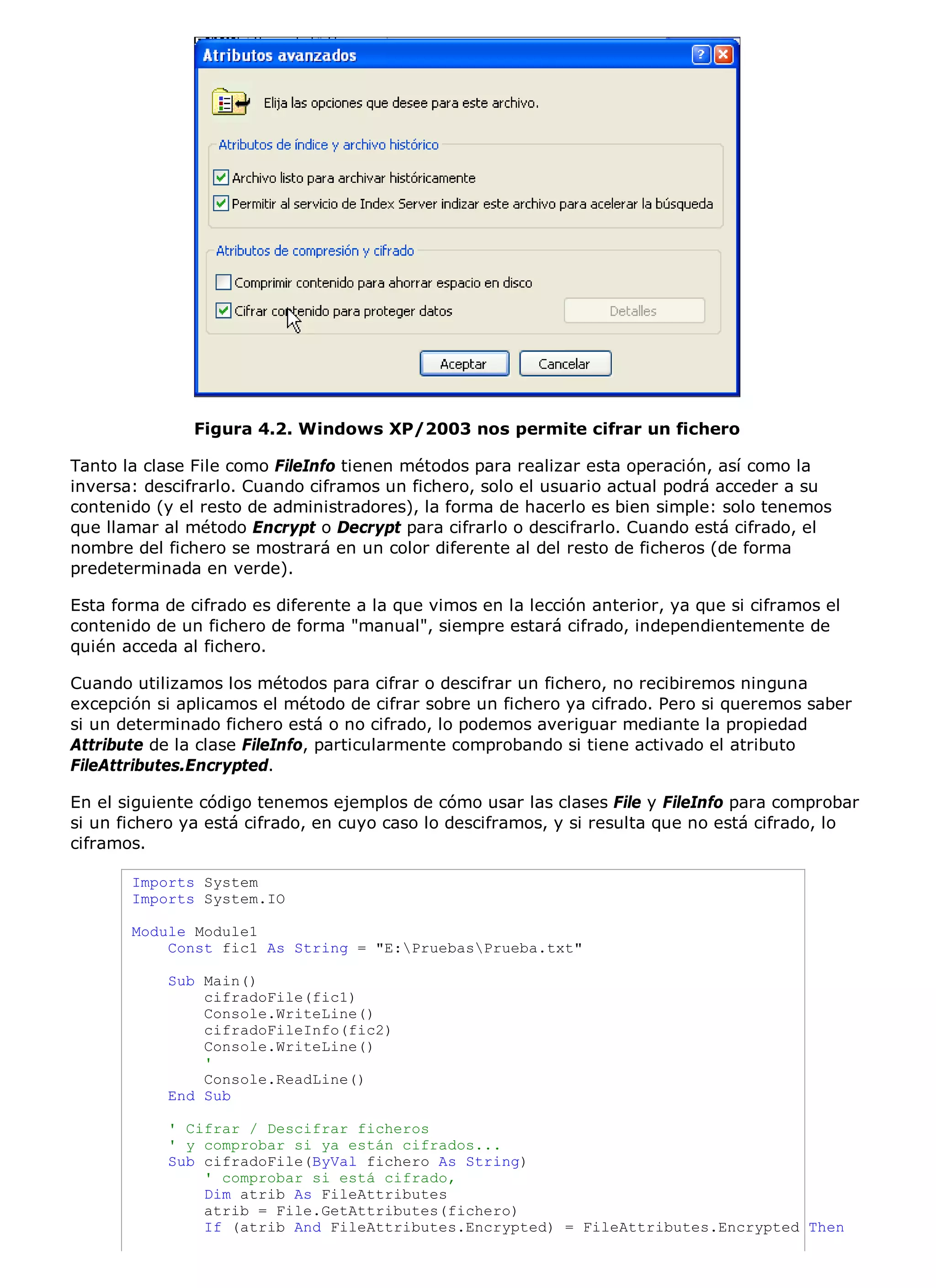Figura 4.2. Windows XP/2003 nos permite cifrar un fichero

Tanto la clase File como FileInfo tienen métodos para realizar esta operación, así como la
inversa: descifrarlo. Cuando ciframos un fichero, solo el usuario actual podrá acceder a su
contenido (y el resto de administradores), la forma de hacerlo es bien simple: solo tenemos
que llamar al método Encrypt o Decrypt para cifrarlo o descifrarlo. Cuando está cifrado, el
nombre del fichero se mostrará en un color diferente al del resto de ficheros (de forma
predeterminada en verde).

Esta forma de cifrado es diferente a la que vimos en la lección anterior, ya que si ciframos el
contenido de un fichero de forma "manual", siempre estará cifrado, independientemente de
quién acceda al fichero.

Cuando utilizamos los métodos para cifrar o descifrar un fichero, no recibiremos ninguna
excepción si aplicamos el método de cifrar sobre un fichero ya cifrado. Pero si queremos saber
si un determinado fichero está o no cifrado, lo podemos averiguar mediante la propiedad
Attribute de la clase FileInfo, particularmente comprobando si tiene activado el atributo
FileAttributes.Encrypted.

En el siguiente código tenemos ejemplos de cómo usar las clases File y FileInfo para comprobar
si un fichero ya está cifrado, en cuyo caso lo desciframos, y si resulta que no está cifrado, lo
ciframos.

       Imports System
       Imports System.IO

       Module Module1
           Const fic1 As String = "E:PruebasPrueba.txt"

            Sub Main()
                cifradoFile(fic1)
                Console.WriteLine()
                cifradoFileInfo(fic2)
                Console.WriteLine()
                '
                Console.ReadLine()
            End Sub

            ' Cifrar / Descifrar ficheros
            ' y comprobar si ya están cifrados...
            Sub cifradoFile(ByVal fichero As String)
                ' comprobar si está cifrado,
                Dim atrib As FileAttributes
                atrib = File.GetAttributes(fichero)
                If (atrib And FileAttributes.Encrypted) = FileAttributes.Encrypted Then
 