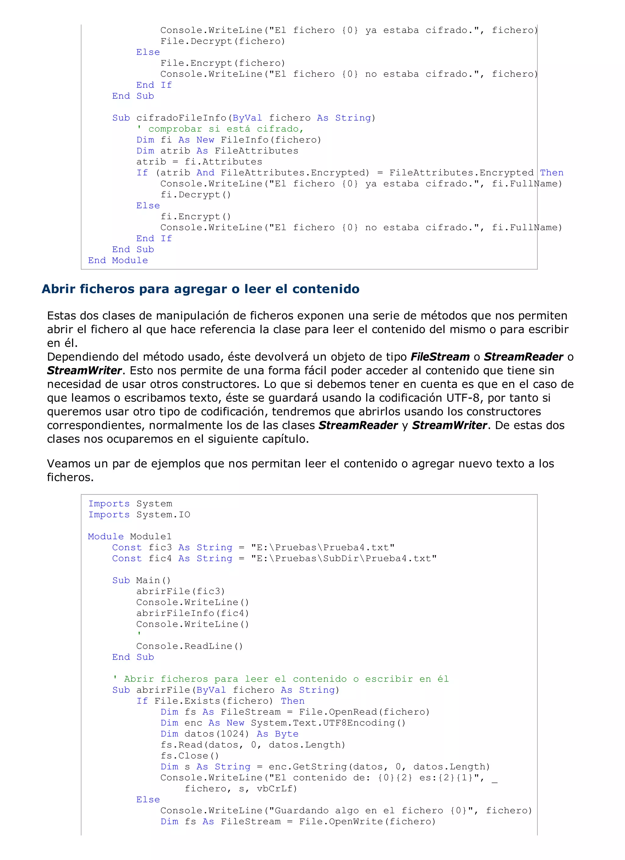 Console.WriteLine("El fichero {0} ya estaba cifrado.", fichero)
                       File.Decrypt(fichero)
                Else
                   File.Encrypt(fichero)
                   Console.WriteLine("El fichero {0} no estaba cifrado.", fichero)
               End If
           End Sub

           Sub cifradoFileInfo(ByVal fichero As String)
               ' comprobar si está cifrado,
               Dim fi As New FileInfo(fichero)
               Dim atrib As FileAttributes
               atrib = fi.Attributes
               If (atrib And FileAttributes.Encrypted) = FileAttributes.Encrypted Then
                    Console.WriteLine("El fichero {0} ya estaba cifrado.", fi.FullName)
                    fi.Decrypt()
               Else
                    fi.Encrypt()
                    Console.WriteLine("El fichero {0} no estaba cifrado.", fi.FullName)
               End If
           End Sub
       End Module


Abrir ficheros para agregar o leer el contenido

Estas dos clases de manipulación de ficheros exponen una serie de métodos que nos permiten
abrir el fichero al que hace referencia la clase para leer el contenido del mismo o para escribir
en él.
Dependiendo del método usado, éste devolverá un objeto de tipo FileStream o StreamReader o
StreamWriter. Esto nos permite de una forma fácil poder acceder al contenido que tiene sin
necesidad de usar otros constructores. Lo que si debemos tener en cuenta es que en el caso de
que leamos o escribamos texto, éste se guardará usando la codificación UTF-8, por tanto si
queremos usar otro tipo de codificación, tendremos que abrirlos usando los constructores
correspondientes, normalmente los de las clases StreamReader y StreamWriter. De estas dos
clases nos ocuparemos en el siguiente capítulo.

Veamos un par de ejemplos que nos permitan leer el contenido o agregar nuevo texto a los
ficheros.

       Imports System
       Imports System.IO

       Module Module1
           Const fic3 As String = "E:PruebasPrueba4.txt"
           Const fic4 As String = "E:PruebasSubDirPrueba4.txt"

           Sub Main()
               abrirFile(fic3)
               Console.WriteLine()
               abrirFileInfo(fic4)
               Console.WriteLine()
               '
               Console.ReadLine()
           End Sub

            ' Abrir ficheros para leer el contenido o escribir en él
            Sub abrirFile(ByVal fichero As String)
                If File.Exists(fichero) Then
                     Dim fs As FileStream = File.OpenRead(fichero)
                     Dim enc As New System.Text.UTF8Encoding()
                     Dim datos(1024) As Byte
                     fs.Read(datos, 0, datos.Length)
                     fs.Close()
                     Dim s As String = enc.GetString(datos, 0, datos.Length)
                     Console.WriteLine("El contenido de: {0}{2} es:{2}{1}", _
                         fichero, s, vbCrLf)
                Else
                     Console.WriteLine("Guardando algo en el fichero {0}", fichero)
                     Dim fs As FileStream = File.OpenWrite(fichero)
 