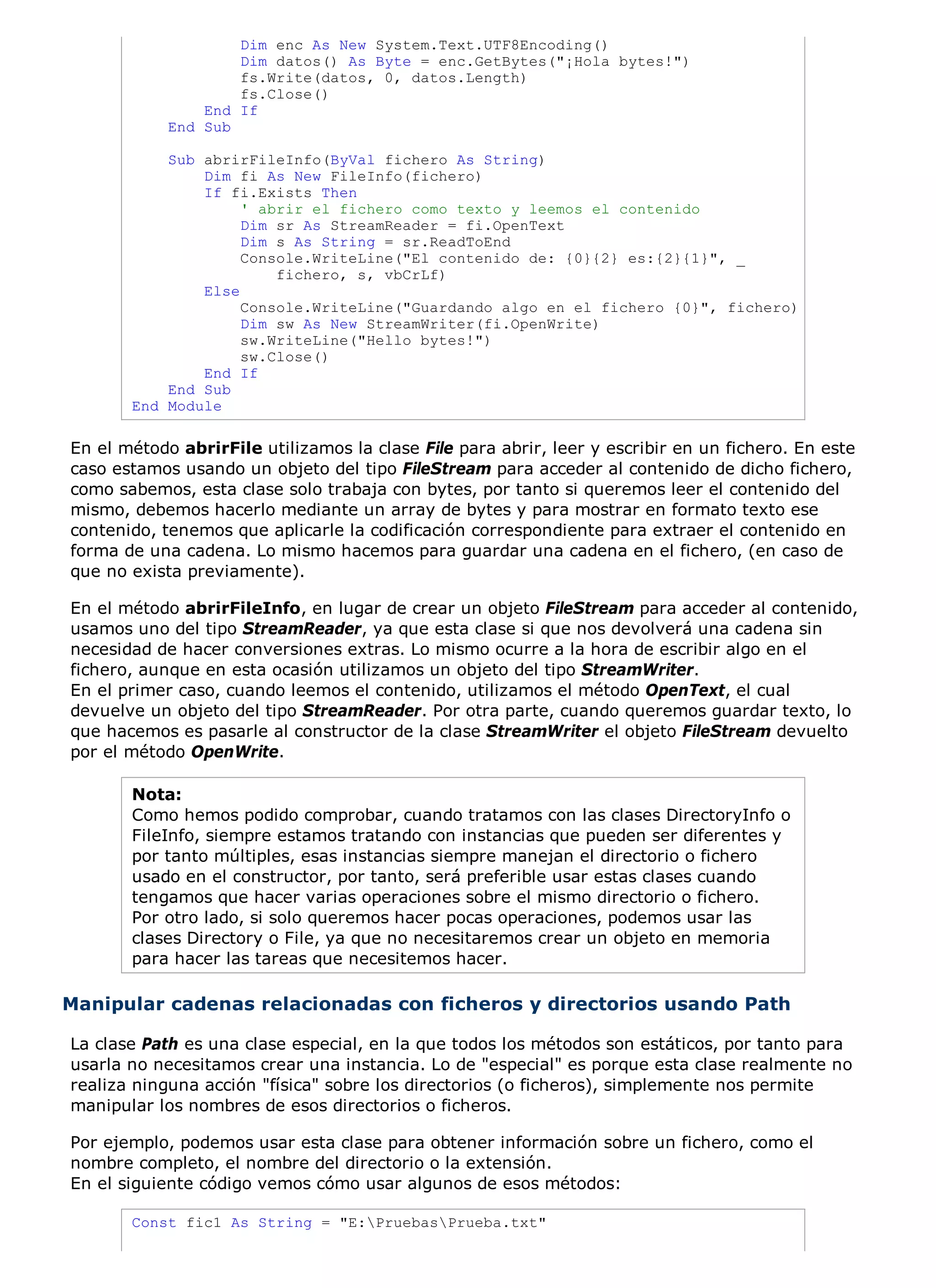 Dim enc As New System.Text.UTF8Encoding()
                    Dim datos() As Byte = enc.GetBytes("¡Hola bytes!")
                    fs.Write(datos, 0, datos.Length)
                    fs.Close()
                End If
            End Sub

           Sub abrirFileInfo(ByVal fichero As String)
               Dim fi As New FileInfo(fichero)
               If fi.Exists Then
                    ' abrir el fichero como texto y leemos el contenido
                    Dim sr As StreamReader = fi.OpenText
                    Dim s As String = sr.ReadToEnd
                    Console.WriteLine("El contenido de: {0}{2} es:{2}{1}", _
                        fichero, s, vbCrLf)
               Else
                    Console.WriteLine("Guardando algo en el fichero {0}", fichero)
                    Dim sw As New StreamWriter(fi.OpenWrite)
                    sw.WriteLine("Hello bytes!")
                    sw.Close()
               End If
           End Sub
       End Module

En el método abrirFile utilizamos la clase File para abrir, leer y escribir en un fichero. En este
caso estamos usando un objeto del tipo FileStream para acceder al contenido de dicho fichero,
como sabemos, esta clase solo trabaja con bytes, por tanto si queremos leer el contenido del
mismo, debemos hacerlo mediante un array de bytes y para mostrar en formato texto ese
contenido, tenemos que aplicarle la codificación correspondiente para extraer el contenido en
forma de una cadena. Lo mismo hacemos para guardar una cadena en el fichero, (en caso de
que no exista previamente).

En el método abrirFileInfo, en lugar de crear un objeto FileStream para acceder al contenido,
usamos uno del tipo StreamReader, ya que esta clase si que nos devolverá una cadena sin
necesidad de hacer conversiones extras. Lo mismo ocurre a la hora de escribir algo en el
fichero, aunque en esta ocasión utilizamos un objeto del tipo StreamWriter.
En el primer caso, cuando leemos el contenido, utilizamos el método OpenText, el cual
devuelve un objeto del tipo StreamReader. Por otra parte, cuando queremos guardar texto, lo
que hacemos es pasarle al constructor de la clase StreamWriter el objeto FileStream devuelto
por el método OpenWrite.

       Nota:
       Como hemos podido comprobar, cuando tratamos con las clases DirectoryInfo o
       FileInfo, siempre estamos tratando con instancias que pueden ser diferentes y
       por tanto múltiples, esas instancias siempre manejan el directorio o fichero
       usado en el constructor, por tanto, será preferible usar estas clases cuando
       tengamos que hacer varias operaciones sobre el mismo directorio o fichero.
       Por otro lado, si solo queremos hacer pocas operaciones, podemos usar las
       clases Directory o File, ya que no necesitaremos crear un objeto en memoria
       para hacer las tareas que necesitemos hacer.

Manipular cadenas relacionadas con ficheros y directorios usando Path

La clase Path es una clase especial, en la que todos los métodos son estáticos, por tanto para
usarla no necesitamos crear una instancia. Lo de "especial" es porque esta clase realmente no
realiza ninguna acción "física" sobre los directorios (o ficheros), simplemente nos permite
manipular los nombres de esos directorios o ficheros.

Por ejemplo, podemos usar esta clase para obtener información sobre un fichero, como el
nombre completo, el nombre del directorio o la extensión.
En el siguiente código vemos cómo usar algunos de esos métodos:

       Const fic1 As String = "E:PruebasPrueba.txt"
 