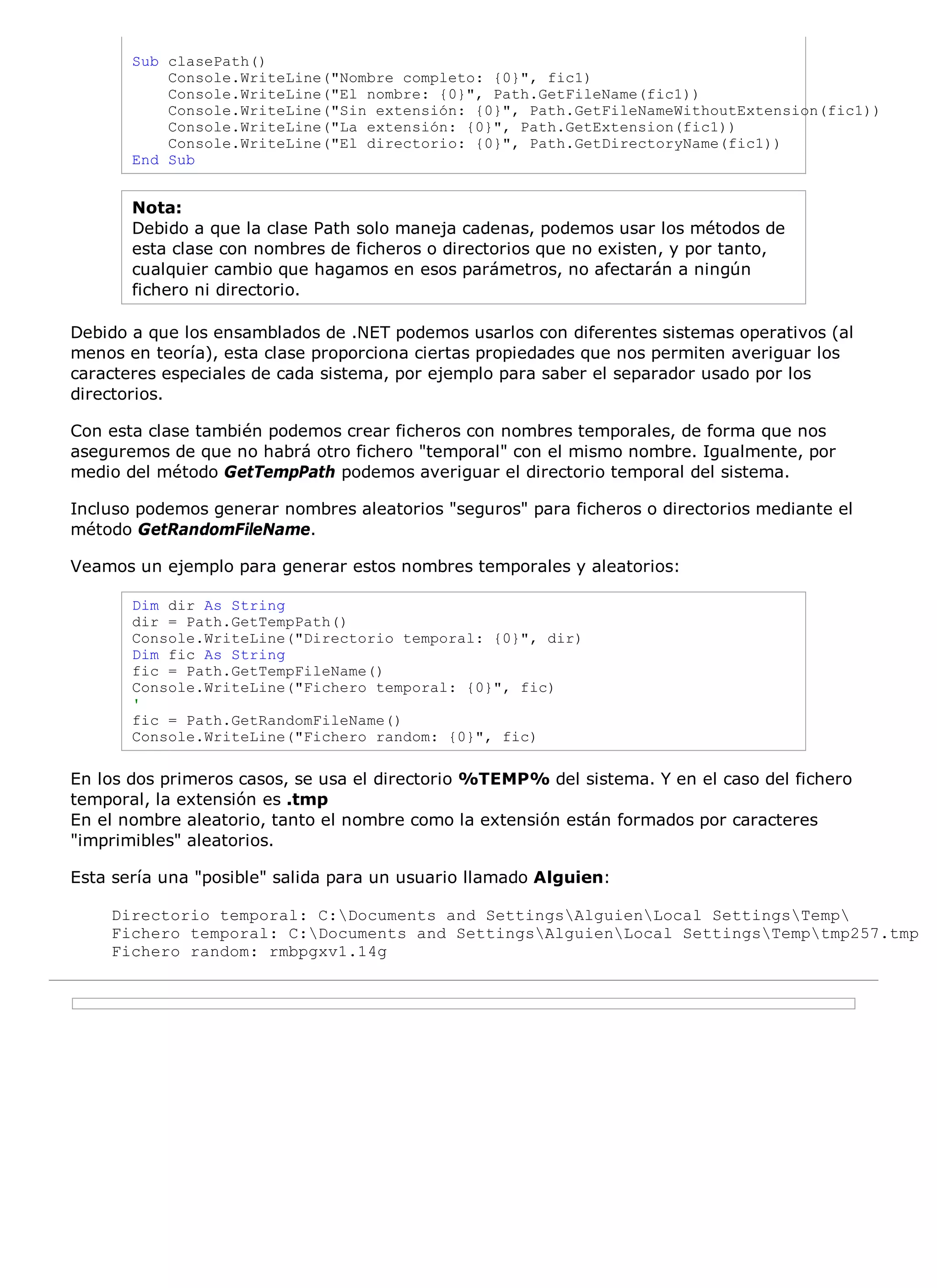 Sub clasePath()
           Console.WriteLine("Nombre completo: {0}", fic1)
           Console.WriteLine("El nombre: {0}", Path.GetFileName(fic1))
           Console.WriteLine("Sin extensión: {0}", Path.GetFileNameWithoutExtension(fic1))
           Console.WriteLine("La extensión: {0}", Path.GetExtension(fic1))
           Console.WriteLine("El directorio: {0}", Path.GetDirectoryName(fic1))
       End Sub


       Nota:
       Debido a que la clase Path solo maneja cadenas, podemos usar los métodos de
       esta clase con nombres de ficheros o directorios que no existen, y por tanto,
       cualquier cambio que hagamos en esos parámetros, no afectarán a ningún
       fichero ni directorio.

Debido a que los ensamblados de .NET podemos usarlos con diferentes sistemas operativos (al
menos en teoría), esta clase proporciona ciertas propiedades que nos permiten averiguar los
caracteres especiales de cada sistema, por ejemplo para saber el separador usado por los
directorios.

Con esta clase también podemos crear ficheros con nombres temporales, de forma que nos
aseguremos de que no habrá otro fichero "temporal" con el mismo nombre. Igualmente, por
medio del método GetTempPath podemos averiguar el directorio temporal del sistema.

Incluso podemos generar nombres aleatorios "seguros" para ficheros o directorios mediante el
método GetRandomFileName.

Veamos un ejemplo para generar estos nombres temporales y aleatorios:

       Dim dir As String
       dir = Path.GetTempPath()
       Console.WriteLine("Directorio temporal: {0}", dir)
       Dim fic As String
       fic = Path.GetTempFileName()
       Console.WriteLine("Fichero temporal: {0}", fic)
       '
       fic = Path.GetRandomFileName()
       Console.WriteLine("Fichero random: {0}", fic)

En los dos primeros casos, se usa el directorio %TEMP% del sistema. Y en el caso del fichero
temporal, la extensión es .tmp
En el nombre aleatorio, tanto el nombre como la extensión están formados por caracteres
"imprimibles" aleatorios.

Esta sería una "posible" salida para un usuario llamado Alguien:

    Directorio temporal: C:Documents and SettingsAlguienLocal SettingsTemp
    Fichero temporal: C:Documents and SettingsAlguienLocal SettingsTemptmp257.tmp
    Fichero random: rmbpgxv1.14g
 