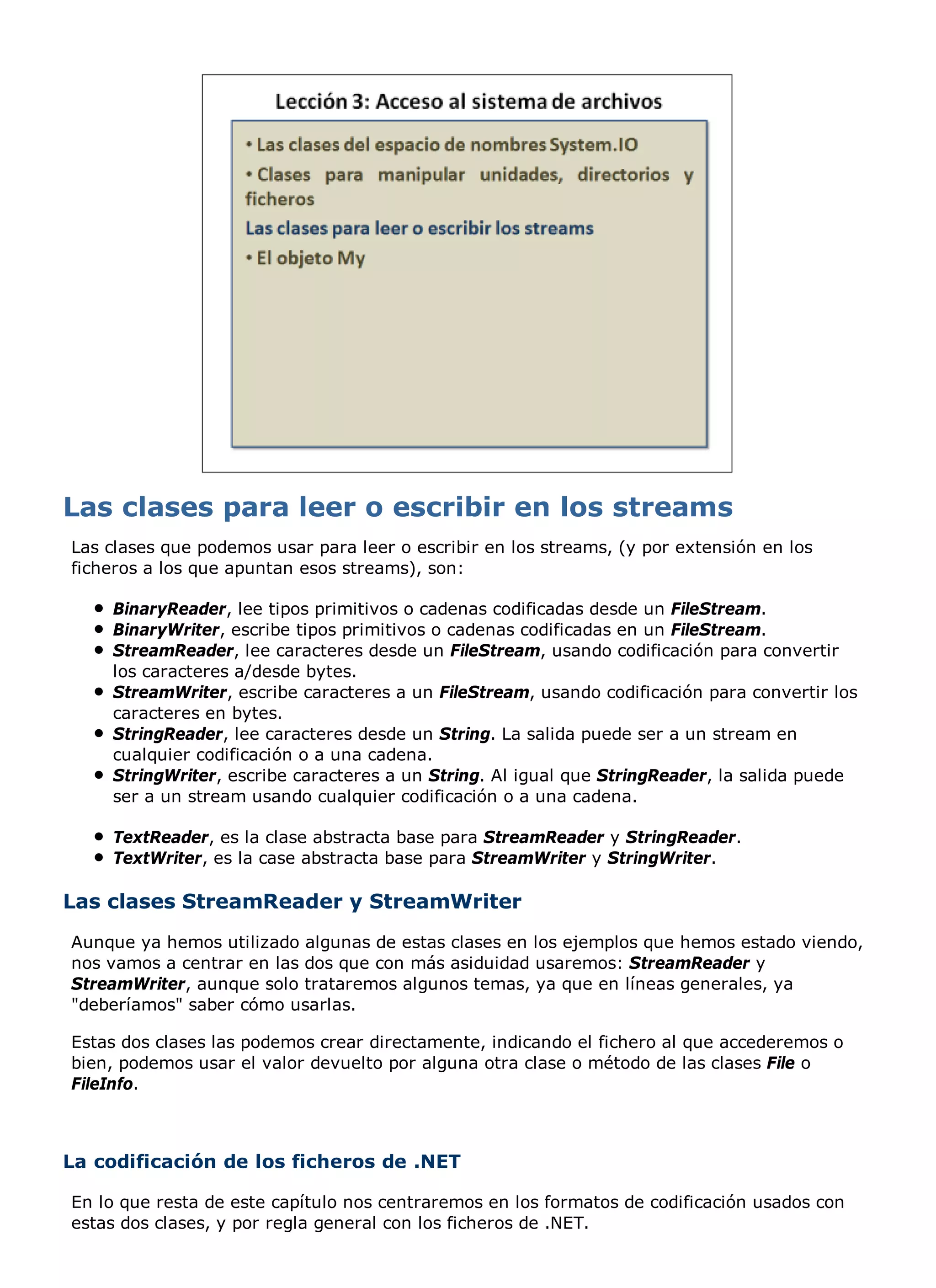 Las clases que podemos usar para leer o escribir en los streams, (y por extensión en los
ficheros a los que apuntan esos streams), son:

    BinaryReader, lee tipos primitivos o cadenas codificadas desde un FileStream.
    BinaryWriter, escribe tipos primitivos o cadenas codificadas en un FileStream.
    StreamReader, lee caracteres desde un FileStream, usando codificación para convertir
    los caracteres a/desde bytes.
    StreamWriter, escribe caracteres a un FileStream, usando codificación para convertir los
    caracteres en bytes.
    StringReader, lee caracteres desde un String. La salida puede ser a un stream en
    cualquier codificación o a una cadena.
    StringWriter, escribe caracteres a un String. Al igual que StringReader, la salida puede
    ser a un stream usando cualquier codificación o a una cadena.

    TextReader, es la clase abstracta base para StreamReader y StringReader.
    TextWriter, es la case abstracta base para StreamWriter y StringWriter.

Las clases StreamReader y StreamWriter
Aunque ya hemos utilizado algunas de estas clases en los ejemplos que hemos estado viendo,
nos vamos a centrar en las dos que con más asiduidad usaremos: StreamReader y
StreamWriter, aunque solo trataremos algunos temas, ya que en líneas generales, ya
"deberíamos" saber cómo usarlas.

Estas dos clases las podemos crear directamente, indicando el fichero al que accederemos o
bien, podemos usar el valor devuelto por alguna otra clase o método de las clases File o
FileInfo.



La codificación de los ficheros de .NET

En lo que resta de este capítulo nos centraremos en los formatos de codificación usados con
estas dos clases, y por regla general con los ficheros de .NET.
 
