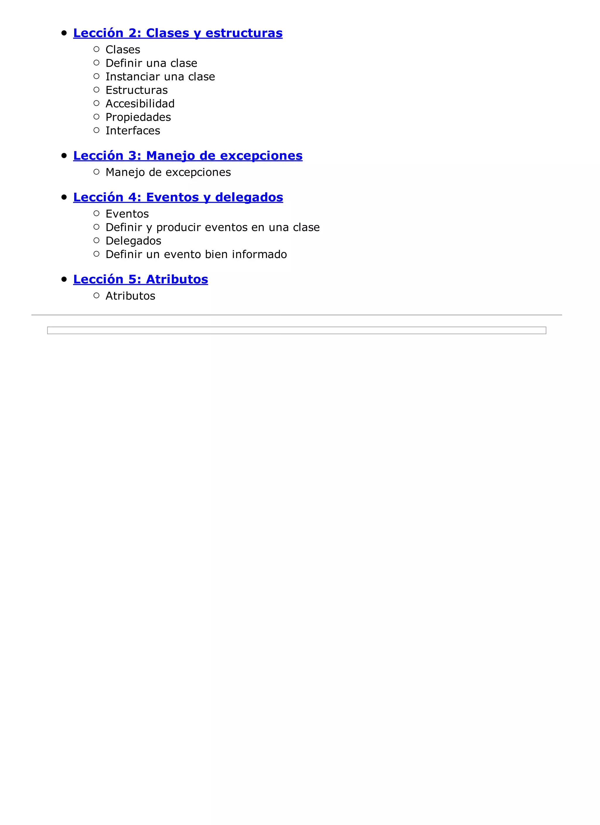 Lección 2: Clases y estructuras
    Clases
    Definir una clase
    Instanciar una clase
    Estructuras
    Accesibilidad
    Propiedades
    Interfaces

Lección 3: Manejo de excepciones
    Manejo de excepciones

Lección 4: Eventos y delegados
    Eventos
    Definir y producir eventos en una clase
    Delegados
    Definir un evento bien informado

Lección 5: Atributos
    Atributos
 