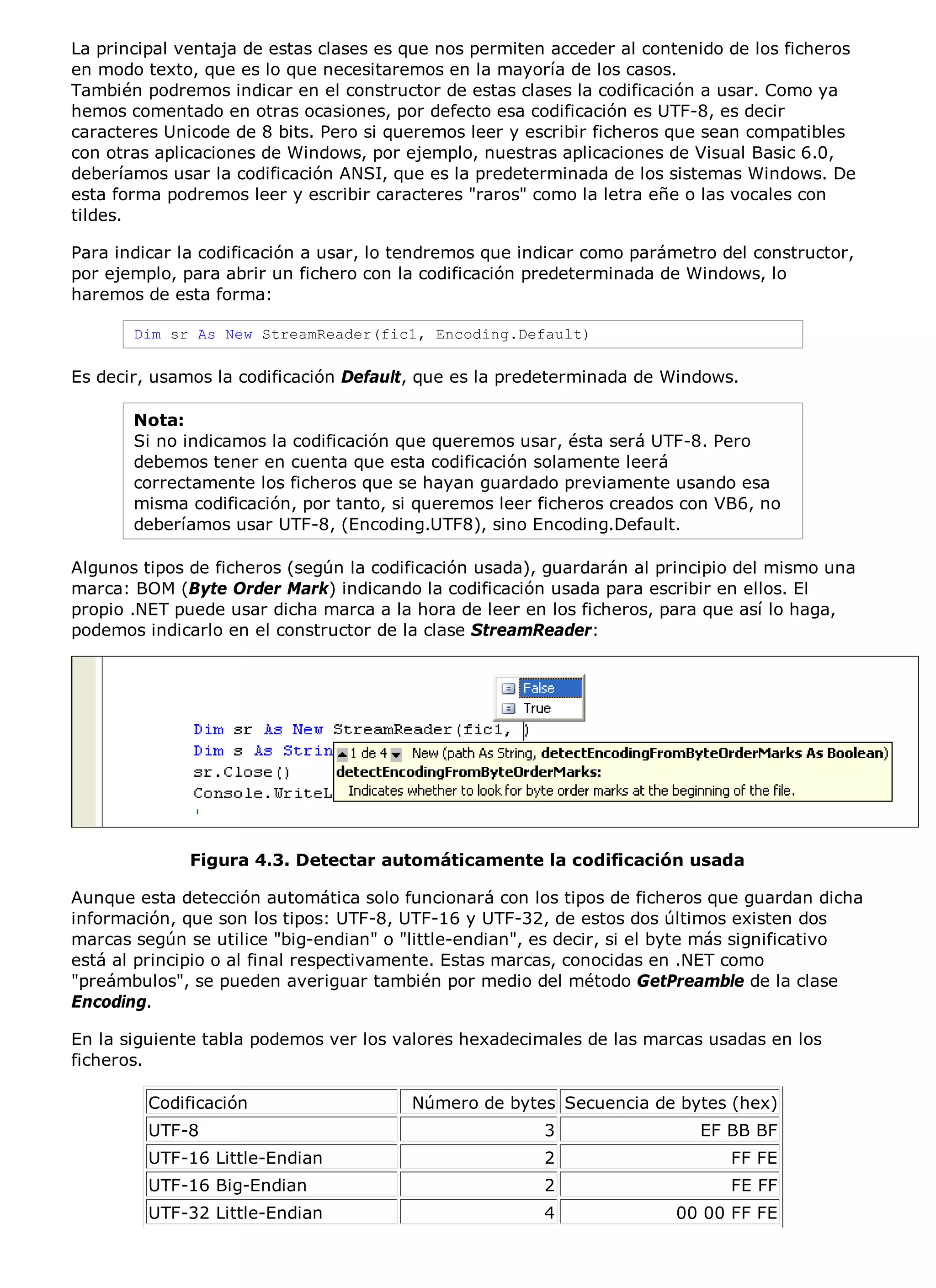 La principal ventaja de estas clases es que nos permiten acceder al contenido de los ficheros
en modo texto, que es lo que necesitaremos en la mayoría de los casos.
También podremos indicar en el constructor de estas clases la codificación a usar. Como ya
hemos comentado en otras ocasiones, por defecto esa codificación es UTF-8, es decir
caracteres Unicode de 8 bits. Pero si queremos leer y escribir ficheros que sean compatibles
con otras aplicaciones de Windows, por ejemplo, nuestras aplicaciones de Visual Basic 6.0,
deberíamos usar la codificación ANSI, que es la predeterminada de los sistemas Windows. De
esta forma podremos leer y escribir caracteres "raros" como la letra eñe o las vocales con
tildes.

Para indicar la codificación a usar, lo tendremos que indicar como parámetro del constructor,
por ejemplo, para abrir un fichero con la codificación predeterminada de Windows, lo
haremos de esta forma:

       Dim sr As New StreamReader(fic1, Encoding.Default)

Es decir, usamos la codificación Default, que es la predeterminada de Windows.

       Nota:
       Si no indicamos la codificación que queremos usar, ésta será UTF-8. Pero
       debemos tener en cuenta que esta codificación solamente leerá
       correctamente los ficheros que se hayan guardado previamente usando esa
       misma codificación, por tanto, si queremos leer ficheros creados con VB6, no
       deberíamos usar UTF-8, (Encoding.UTF8), sino Encoding.Default.

Algunos tipos de ficheros (según la codificación usada), guardarán al principio del mismo una
marca: BOM (Byte Order Mark) indicando la codificación usada para escribir en ellos. El
propio .NET puede usar dicha marca a la hora de leer en los ficheros, para que así lo haga,
podemos indicarlo en el constructor de la clase StreamReader:




              Figura 4.3. Detectar automáticamente la codificación usada

Aunque esta detección automática solo funcionará con los tipos de ficheros que guardan dicha
información, que son los tipos: UTF-8, UTF-16 y UTF-32, de estos dos últimos existen dos
marcas según se utilice "big-endian" o "little-endian", es decir, si el byte más significativo
está al principio o al final respectivamente. Estas marcas, conocidas en .NET como
"preámbulos", se pueden averiguar también por medio del método GetPreamble de la clase
Encoding.

En la siguiente tabla podemos ver los valores hexadecimales de las marcas usadas en los
ficheros.

         Codificación                   Número de bytes Secuencia de bytes (hex)
         UTF-8                                          3                 EF BB BF
         UTF-16 Little-Endian                           2                     FF FE
         UTF-16 Big-Endian                              2                     FE FF
         UTF-32 Little-Endian                           4              00 00 FF FE
 