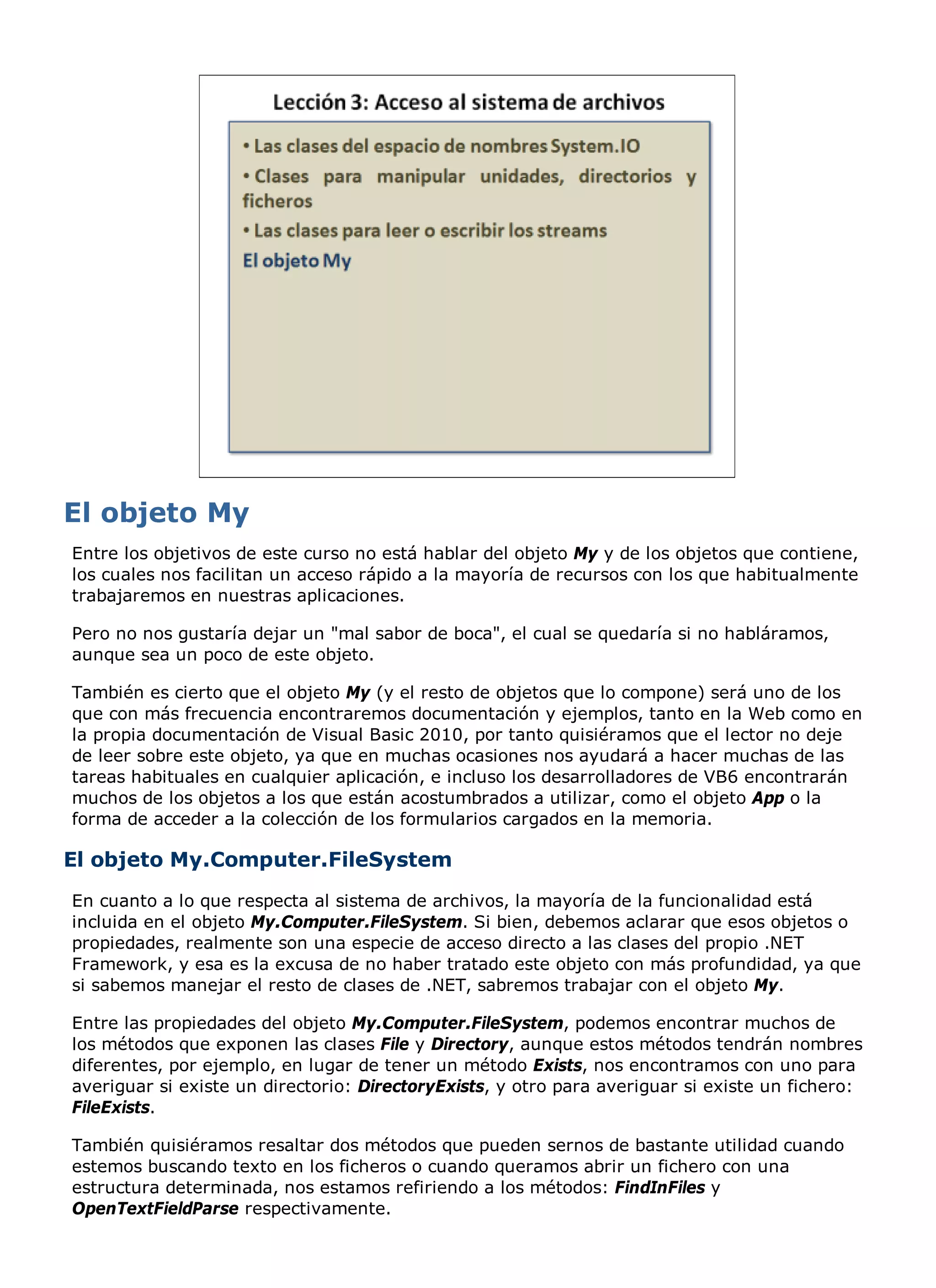 Entre los objetivos de este curso no está hablar del objeto My y de los objetos que contiene,
los cuales nos facilitan un acceso rápido a la mayoría de recursos con los que habitualmente
trabajaremos en nuestras aplicaciones.

Pero no nos gustaría dejar un "mal sabor de boca", el cual se quedaría si no habláramos,
aunque sea un poco de este objeto.

También es cierto que el objeto My (y el resto de objetos que lo compone) será uno de los
que con más frecuencia encontraremos documentación y ejemplos, tanto en la Web como en
la propia documentación de Visual Basic 2010, por tanto quisiéramos que el lector no deje
de leer sobre este objeto, ya que en muchas ocasiones nos ayudará a hacer muchas de las
tareas habituales en cualquier aplicación, e incluso los desarrolladores de VB6 encontrarán
muchos de los objetos a los que están acostumbrados a utilizar, como el objeto App o la
forma de acceder a la colección de los formularios cargados en la memoria.

El objeto My.Computer.FileSystem
En cuanto a lo que respecta al sistema de archivos, la mayoría de la funcionalidad está
incluida en el objeto My.Computer.FileSystem. Si bien, debemos aclarar que esos objetos o
propiedades, realmente son una especie de acceso directo a las clases del propio .NET
Framework, y esa es la excusa de no haber tratado este objeto con más profundidad, ya que
si sabemos manejar el resto de clases de .NET, sabremos trabajar con el objeto My.

Entre las propiedades del objeto My.Computer.FileSystem, podemos encontrar muchos de
los métodos que exponen las clases File y Directory, aunque estos métodos tendrán nombres
diferentes, por ejemplo, en lugar de tener un método Exists, nos encontramos con uno para
averiguar si existe un directorio: DirectoryExists, y otro para averiguar si existe un fichero:
FileExists.

También quisiéramos resaltar dos métodos que pueden sernos de bastante utilidad cuando
estemos buscando texto en los ficheros o cuando queramos abrir un fichero con una
estructura determinada, nos estamos refiriendo a los métodos: FindInFiles y
OpenTextFieldParse respectivamente.
 