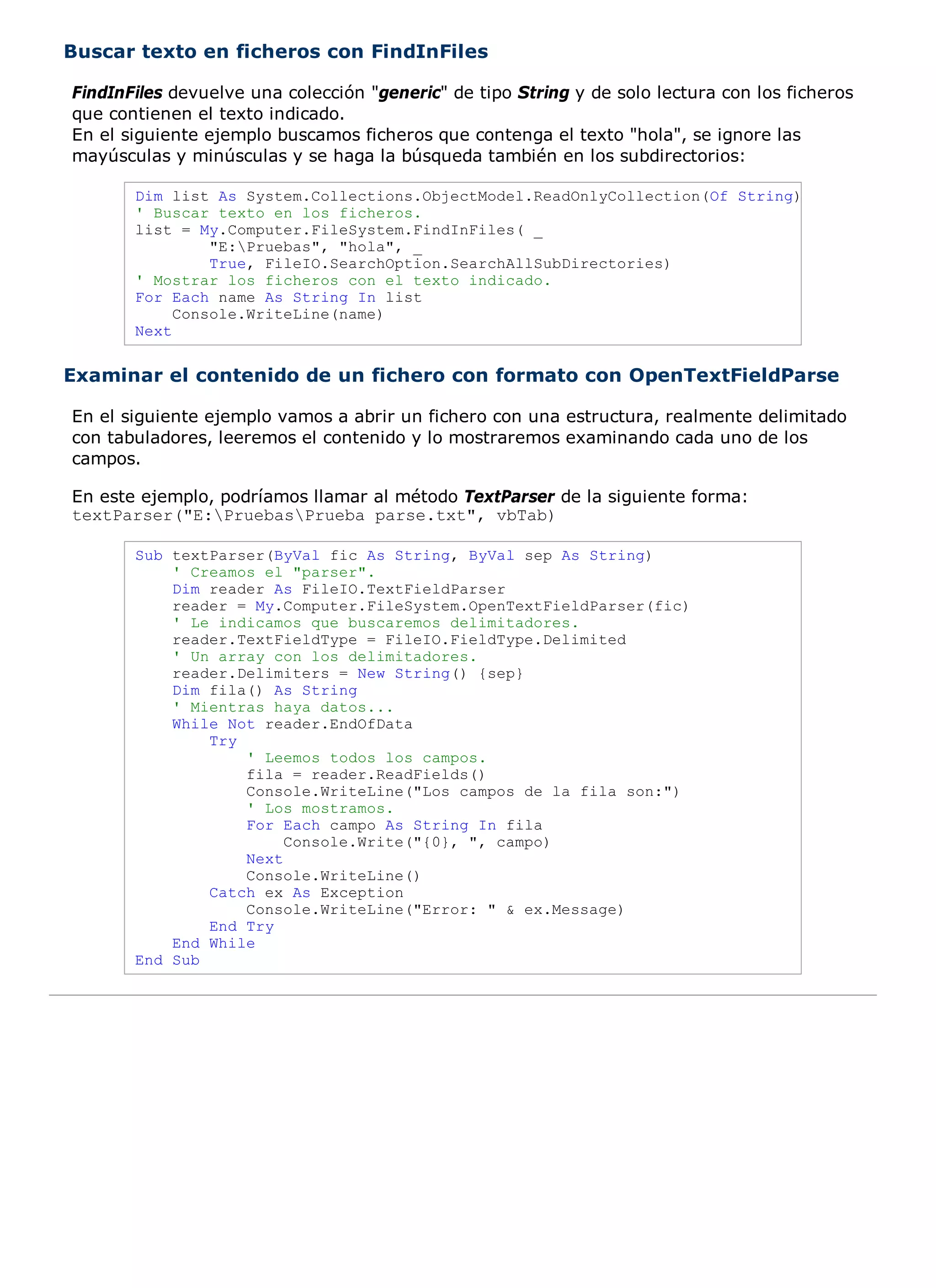 Buscar texto en ficheros con FindInFiles

FindInFiles devuelve una colección "generic" de tipo String y de solo lectura con los ficheros
que contienen el texto indicado.
En el siguiente ejemplo buscamos ficheros que contenga el texto "hola", se ignore las
mayúsculas y minúsculas y se haga la búsqueda también en los subdirectorios:

       Dim list As System.Collections.ObjectModel.ReadOnlyCollection(Of String)
       ' Buscar texto en los ficheros.
       list = My.Computer.FileSystem.FindInFiles( _
                "E:Pruebas", "hola", _
                True, FileIO.SearchOption.SearchAllSubDirectories)
       ' Mostrar los ficheros con el texto indicado.
       For Each name As String In list
            Console.WriteLine(name)
       Next


Examinar el contenido de un fichero con formato con OpenTextFieldParse

En el siguiente ejemplo vamos a abrir un fichero con una estructura, realmente delimitado
con tabuladores, leeremos el contenido y lo mostraremos examinando cada uno de los
campos.

En este ejemplo, podríamos llamar al método TextParser de la siguiente forma:
textParser("E:PruebasPrueba parse.txt", vbTab)

       Sub textParser(ByVal fic As String, ByVal sep As String)
           ' Creamos el "parser".
           Dim reader As FileIO.TextFieldParser
           reader = My.Computer.FileSystem.OpenTextFieldParser(fic)
           ' Le indicamos que buscaremos delimitadores.
           reader.TextFieldType = FileIO.FieldType.Delimited
           ' Un array con los delimitadores.
           reader.Delimiters = New String() {sep}
           Dim fila() As String
           ' Mientras haya datos...
           While Not reader.EndOfData
               Try
                   ' Leemos todos los campos.
                   fila = reader.ReadFields()
                   Console.WriteLine("Los campos de la fila son:")
                   ' Los mostramos.
                   For Each campo As String In fila
                        Console.Write("{0}, ", campo)
                   Next
                   Console.WriteLine()
               Catch ex As Exception
                   Console.WriteLine("Error: " & ex.Message)
               End Try
           End While
       End Sub
 