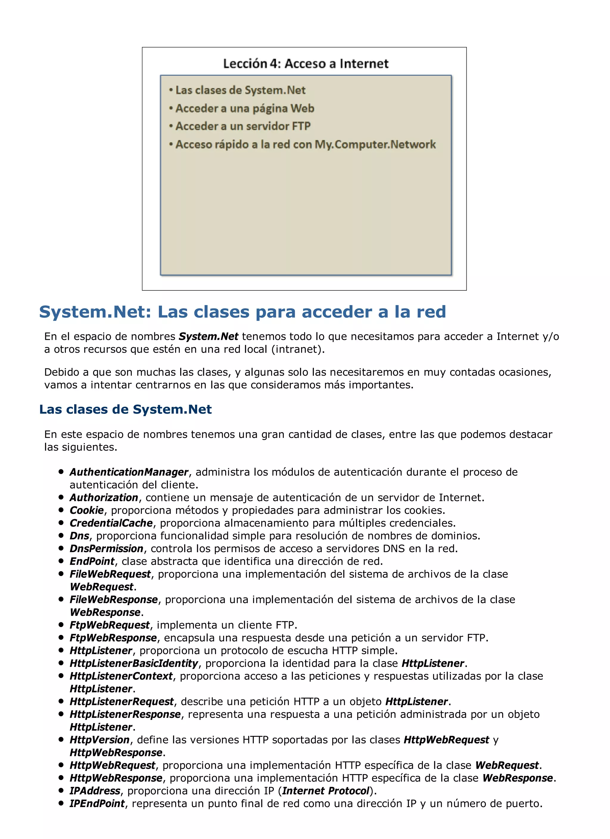 System.Net: Las clases para acceder a la red
En el espacio de nombres System.Net tenemos todo lo que necesitamos para acceder a Internet y/o
a otros recursos que estén en una red local (intranet).

Debido a que son muchas las clases, y algunas solo las necesitaremos en muy contadas ocasiones,
vamos a intentar centrarnos en las que consideramos más importantes.

Las clases de System.Net
En este espacio de nombres tenemos una gran cantidad de clases, entre las que podemos destacar
las siguientes.

    AuthenticationManager, administra los módulos de autenticación durante el proceso de
    autenticación del cliente.
    Authorization, contiene un mensaje de autenticación de un servidor de Internet.
    Cookie, proporciona métodos y propiedades para administrar los cookies.
    CredentialCache, proporciona almacenamiento para múltiples credenciales.
    Dns, proporciona funcionalidad simple para resolución de nombres de dominios.
    DnsPermission, controla los permisos de acceso a servidores DNS en la red.
    EndPoint, clase abstracta que identifica una dirección de red.
    FileWebRequest, proporciona una implementación del sistema de archivos de la clase
    WebRequest.
    FileWebResponse, proporciona una implementación del sistema de archivos de la clase
    WebResponse.
    FtpWebRequest, implementa un cliente FTP.
    FtpWebResponse, encapsula una respuesta desde una petición a un servidor FTP.
    HttpListener, proporciona un protocolo de escucha HTTP simple.
    HttpListenerBasicIdentity, proporciona la identidad para la clase HttpListener.
    HttpListenerContext, proporciona acceso a las peticiones y respuestas utilizadas por la clase
    HttpListener.
    HttpListenerRequest, describe una petición HTTP a un objeto HttpListener.
    HttpListenerResponse, representa una respuesta a una petición administrada por un objeto
    HttpListener.
    HttpVersion, define las versiones HTTP soportadas por las clases HttpWebRequest y
    HttpWebResponse.
    HttpWebRequest, proporciona una implementación HTTP específica de la clase WebRequest.
    HttpWebResponse, proporciona una implementación HTTP específica de la clase WebResponse.
    IPAddress, proporciona una dirección IP (Internet Protocol).
    IPEndPoint, representa un punto final de red como una dirección IP y un número de puerto.
 