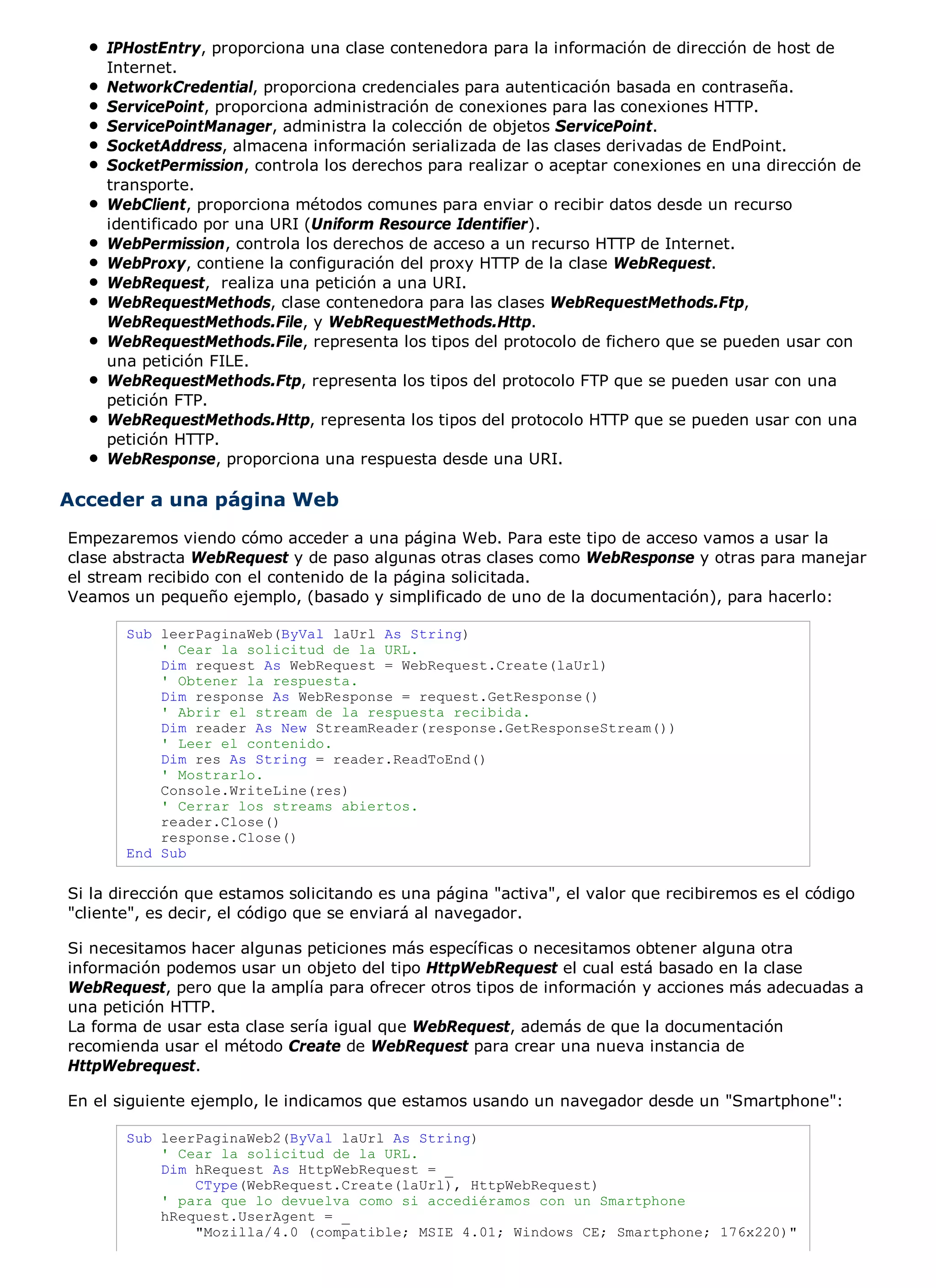 IPHostEntry, proporciona una clase contenedora para la información de dirección de host de
     Internet.
     NetworkCredential, proporciona credenciales para autenticación basada en contraseña.
     ServicePoint, proporciona administración de conexiones para las conexiones HTTP.
     ServicePointManager, administra la colección de objetos ServicePoint.
     SocketAddress, almacena información serializada de las clases derivadas de EndPoint.
     SocketPermission, controla los derechos para realizar o aceptar conexiones en una dirección de
     transporte.
     WebClient, proporciona métodos comunes para enviar o recibir datos desde un recurso
     identificado por una URI (Uniform Resource Identifier).
     WebPermission, controla los derechos de acceso a un recurso HTTP de Internet.
     WebProxy, contiene la configuración del proxy HTTP de la clase WebRequest.
     WebRequest, realiza una petición a una URI.
     WebRequestMethods, clase contenedora para las clases WebRequestMethods.Ftp,
     WebRequestMethods.File, y WebRequestMethods.Http.
     WebRequestMethods.File, representa los tipos del protocolo de fichero que se pueden usar con
     una petición FILE.
     WebRequestMethods.Ftp, representa los tipos del protocolo FTP que se pueden usar con una
     petición FTP.
     WebRequestMethods.Http, representa los tipos del protocolo HTTP que se pueden usar con una
     petición HTTP.
     WebResponse, proporciona una respuesta desde una URI.

Acceder a una página Web
Empezaremos viendo cómo acceder a una página Web. Para este tipo de acceso vamos a usar la
clase abstracta WebRequest y de paso algunas otras clases como WebResponse y otras para manejar
el stream recibido con el contenido de la página solicitada.
Veamos un pequeño ejemplo, (basado y simplificado de uno de la documentación), para hacerlo:

       Sub leerPaginaWeb(ByVal laUrl As String)
           ' Cear la solicitud de la URL.
           Dim request As WebRequest = WebRequest.Create(laUrl)
           ' Obtener la respuesta.
           Dim response As WebResponse = request.GetResponse()
           ' Abrir el stream de la respuesta recibida.
           Dim reader As New StreamReader(response.GetResponseStream())
           ' Leer el contenido.
           Dim res As String = reader.ReadToEnd()
           ' Mostrarlo.
           Console.WriteLine(res)
           ' Cerrar los streams abiertos.
           reader.Close()
           response.Close()
       End Sub

Si la dirección que estamos solicitando es una página "activa", el valor que recibiremos es el código
"cliente", es decir, el código que se enviará al navegador.

Si necesitamos hacer algunas peticiones más específicas o necesitamos obtener alguna otra
información podemos usar un objeto del tipo HttpWebRequest el cual está basado en la clase
WebRequest, pero que la amplía para ofrecer otros tipos de información y acciones más adecuadas a
una petición HTTP.
La forma de usar esta clase sería igual que WebRequest, además de que la documentación
recomienda usar el método Create de WebRequest para crear una nueva instancia de
HttpWebrequest.

En el siguiente ejemplo, le indicamos que estamos usando un navegador desde un "Smartphone":

       Sub leerPaginaWeb2(ByVal laUrl As String)
           ' Cear la solicitud de la URL.
           Dim hRequest As HttpWebRequest = _
               CType(WebRequest.Create(laUrl), HttpWebRequest)
           ' para que lo devuelva como si accediéramos con un Smartphone
           hRequest.UserAgent = _
               "Mozilla/4.0 (compatible; MSIE 4.01; Windows CE; Smartphone; 176x220)"
 