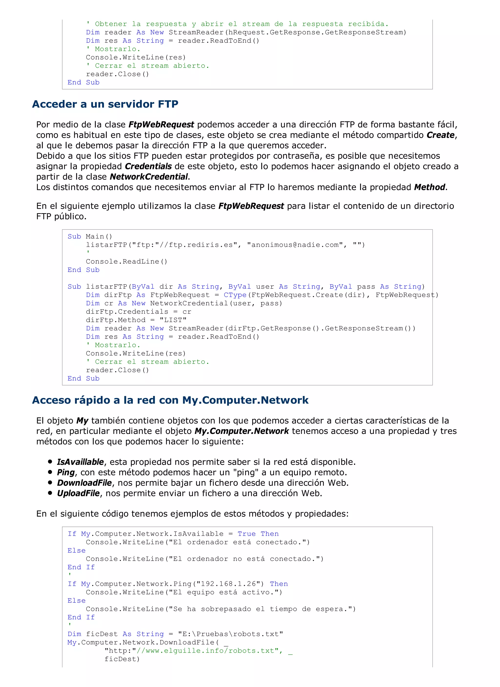 ' Obtener la respuesta y abrir el stream de la respuesta recibida.
           Dim reader As New StreamReader(hRequest.GetResponse.GetResponseStream)
           Dim res As String = reader.ReadToEnd()
           ' Mostrarlo.
           Console.WriteLine(res)
           ' Cerrar el stream abierto.
           reader.Close()
       End Sub


Acceder a un servidor FTP
Por medio de la clase FtpWebRequest podemos acceder a una dirección FTP de forma bastante fácil,
como es habitual en este tipo de clases, este objeto se crea mediante el método compartido Create,
al que le debemos pasar la dirección FTP a la que queremos acceder.
Debido a que los sitios FTP pueden estar protegidos por contraseña, es posible que necesitemos
asignar la propiedad Credentials de este objeto, esto lo podemos hacer asignando el objeto creado a
partir de la clase NetworkCredential.
Los distintos comandos que necesitemos enviar al FTP lo haremos mediante la propiedad Method.

En el siguiente ejemplo utilizamos la clase FtpWebRequest para listar el contenido de un directorio
FTP público.

       Sub Main()
           listarFTP("ftp:"//ftp.rediris.es", "anonimous@nadie.com", "")
           '
           Console.ReadLine()
       End Sub

       Sub listarFTP(ByVal dir As String, ByVal user As String, ByVal pass As String)
           Dim dirFtp As FtpWebRequest = CType(FtpWebRequest.Create(dir), FtpWebRequest)
           Dim cr As New NetworkCredential(user, pass)
           dirFtp.Credentials = cr
           dirFtp.Method = "LIST"
           Dim reader As New StreamReader(dirFtp.GetResponse().GetResponseStream())
           Dim res As String = reader.ReadToEnd()
           ' Mostrarlo.
           Console.WriteLine(res)
           ' Cerrar el stream abierto.
           reader.Close()
       End Sub


Acceso rápido a la red con My.Computer.Network
El objeto My también contiene objetos con los que podemos acceder a ciertas características de la
red, en particular mediante el objeto My.Computer.Network tenemos acceso a una propiedad y tres
métodos con los que podemos hacer lo siguiente:

    IsAvaillable, esta propiedad nos permite saber si la red está disponible.
    Ping, con este método podemos hacer un "ping" a un equipo remoto.
    DownloadFile, nos permite bajar un fichero desde una dirección Web.
    UploadFile, nos permite enviar un fichero a una dirección Web.

En el siguiente código tenemos ejemplos de estos métodos y propiedades:

       If My.Computer.Network.IsAvailable = True Then
            Console.WriteLine("El ordenador está conectado.")
       Else
            Console.WriteLine("El ordenador no está conectado.")
       End If
       '
       If My.Computer.Network.Ping("192.168.1.26") Then
            Console.WriteLine("El equipo está activo.")
       Else
            Console.WriteLine("Se ha sobrepasado el tiempo de espera.")
       End If
       '
       Dim ficDest As String = "E:Pruebasrobots.txt"
       My.Computer.Network.DownloadFile( _
                "http:"//www.elguille.info/robots.txt", _
                ficDest)
 