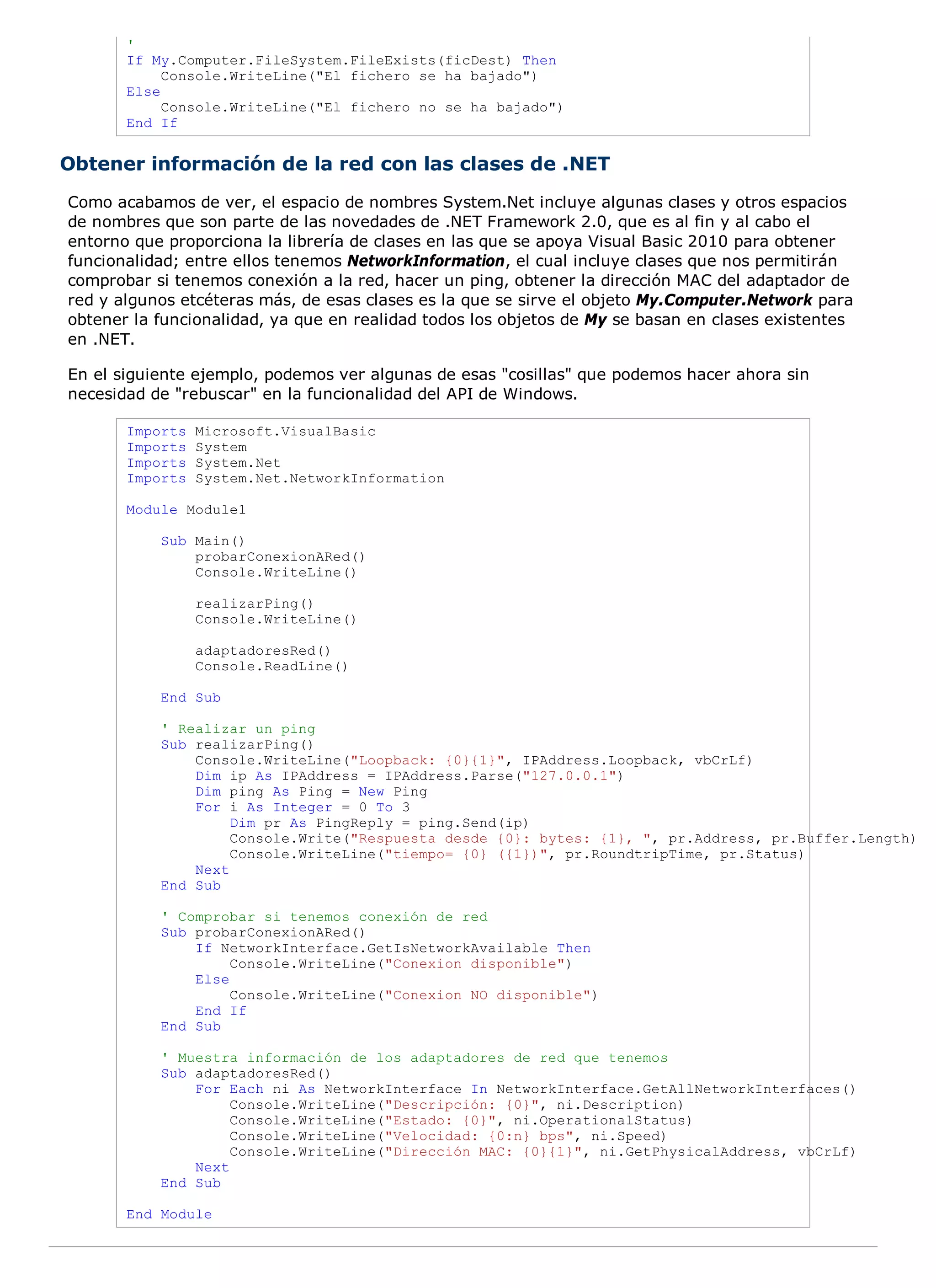 '
       If My.Computer.FileSystem.FileExists(ficDest) Then
            Console.WriteLine("El fichero se ha bajado")
       Else
            Console.WriteLine("El fichero no se ha bajado")
       End If


Obtener información de la red con las clases de .NET
Como acabamos de ver, el espacio de nombres System.Net incluye algunas clases y otros espacios
de nombres que son parte de las novedades de .NET Framework 2.0, que es al fin y al cabo el
entorno que proporciona la librería de clases en las que se apoya Visual Basic 2010 para obtener
funcionalidad; entre ellos tenemos NetworkInformation, el cual incluye clases que nos permitirán
comprobar si tenemos conexión a la red, hacer un ping, obtener la dirección MAC del adaptador de
red y algunos etcéteras más, de esas clases es la que se sirve el objeto My.Computer.Network para
obtener la funcionalidad, ya que en realidad todos los objetos de My se basan en clases existentes
en .NET.

En el siguiente ejemplo, podemos ver algunas de esas "cosillas" que podemos hacer ahora sin
necesidad de "rebuscar" en la funcionalidad del API de Windows.

       Imports   Microsoft.VisualBasic
       Imports   System
       Imports   System.Net
       Imports   System.Net.NetworkInformation

       Module Module1

           Sub Main()
               probarConexionARed()
               Console.WriteLine()

                 realizarPing()
                 Console.WriteLine()

                 adaptadoresRed()
                 Console.ReadLine()

           End Sub

           ' Realizar un ping
           Sub realizarPing()
               Console.WriteLine("Loopback: {0}{1}", IPAddress.Loopback, vbCrLf)
               Dim ip As IPAddress = IPAddress.Parse("127.0.0.1")
               Dim ping As Ping = New Ping
               For i As Integer = 0 To 3
                    Dim pr As PingReply = ping.Send(ip)
                    Console.Write("Respuesta desde {0}: bytes: {1}, ", pr.Address, pr.Buffer.Length)
                    Console.WriteLine("tiempo= {0} ({1})", pr.RoundtripTime, pr.Status)
               Next
           End Sub

           ' Comprobar si tenemos conexión de red
           Sub probarConexionARed()
               If NetworkInterface.GetIsNetworkAvailable Then
                    Console.WriteLine("Conexion disponible")
               Else
                    Console.WriteLine("Conexion NO disponible")
               End If
           End Sub

           ' Muestra información de los adaptadores de red que tenemos
           Sub adaptadoresRed()
               For Each ni As NetworkInterface In NetworkInterface.GetAllNetworkInterfaces()
                    Console.WriteLine("Descripción: {0}", ni.Description)
                    Console.WriteLine("Estado: {0}", ni.OperationalStatus)
                    Console.WriteLine("Velocidad: {0:n} bps", ni.Speed)
                    Console.WriteLine("Dirección MAC: {0}{1}", ni.GetPhysicalAddress, vbCrLf)
               Next
           End Sub

       End Module
 