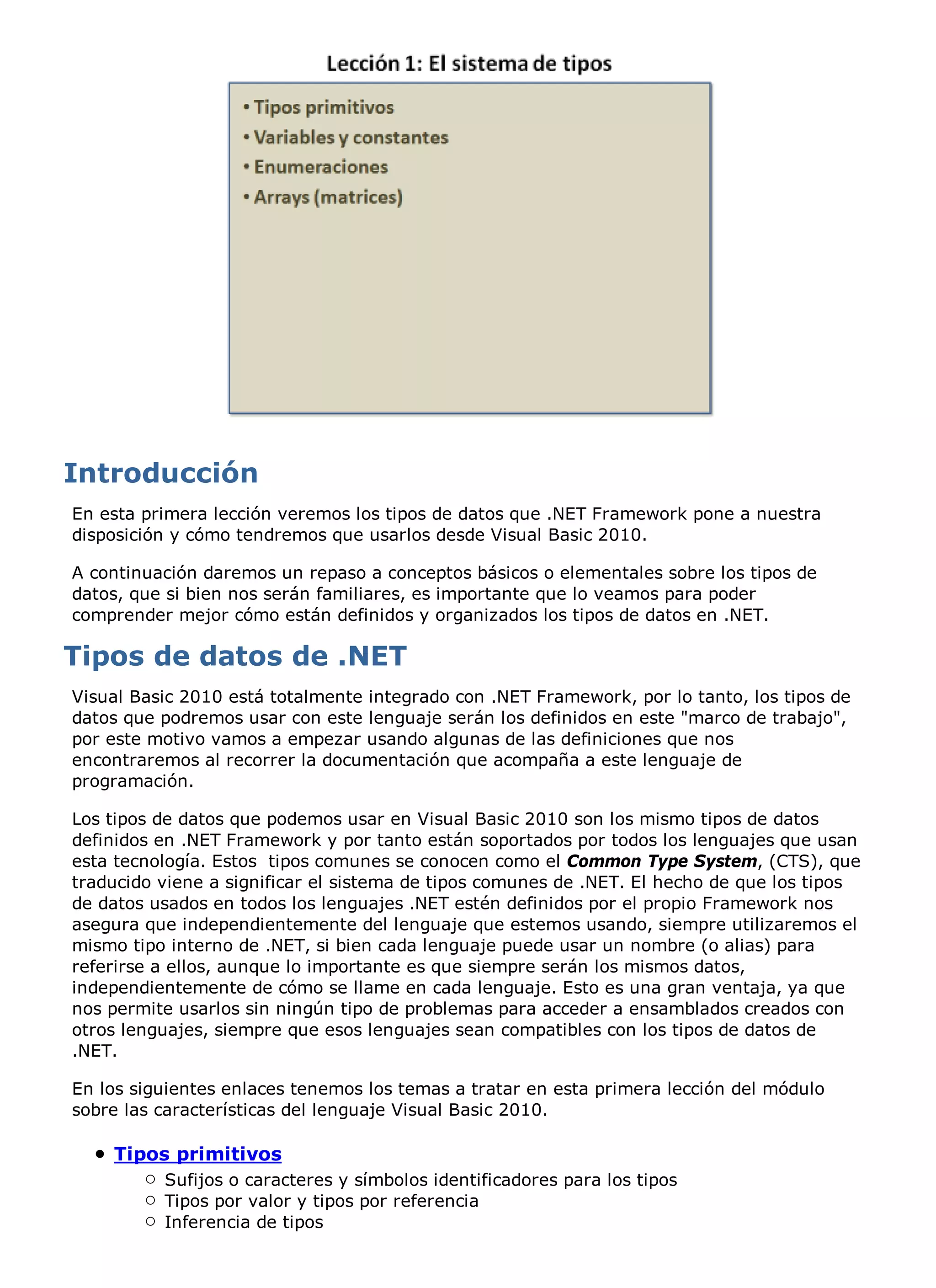 En esta primera lección veremos los tipos de datos que .NET Framework pone a nuestra
disposición y cómo tendremos que usarlos desde Visual Basic 2010.

A continuación daremos un repaso a conceptos básicos o elementales sobre los tipos de
datos, que si bien nos serán familiares, es importante que lo veamos para poder
comprender mejor cómo están definidos y organizados los tipos de datos en .NET.



Visual Basic 2010 está totalmente integrado con .NET Framework, por lo tanto, los tipos de
datos que podremos usar con este lenguaje serán los definidos en este "marco de trabajo",
por este motivo vamos a empezar usando algunas de las definiciones que nos
encontraremos al recorrer la documentación que acompaña a este lenguaje de
programación.

Los tipos de datos que podemos usar en Visual Basic 2010 son los mismo tipos de datos
definidos en .NET Framework y por tanto están soportados por todos los lenguajes que usan
esta tecnología. Estos tipos comunes se conocen como el Common Type System, (CTS), que
traducido viene a significar el sistema de tipos comunes de .NET. El hecho de que los tipos
de datos usados en todos los lenguajes .NET estén definidos por el propio Framework nos
asegura que independientemente del lenguaje que estemos usando, siempre utilizaremos el
mismo tipo interno de .NET, si bien cada lenguaje puede usar un nombre (o alias) para
referirse a ellos, aunque lo importante es que siempre serán los mismos datos,
independientemente de cómo se llame en cada lenguaje. Esto es una gran ventaja, ya que
nos permite usarlos sin ningún tipo de problemas para acceder a ensamblados creados con
otros lenguajes, siempre que esos lenguajes sean compatibles con los tipos de datos de
.NET.

En los siguientes enlaces tenemos los temas a tratar en esta primera lección del módulo
sobre las características del lenguaje Visual Basic 2010.

    Tipos primitivos
          Sufijos o caracteres y símbolos identificadores para los tipos
          Tipos por valor y tipos por referencia
          Inferencia de tipos
 