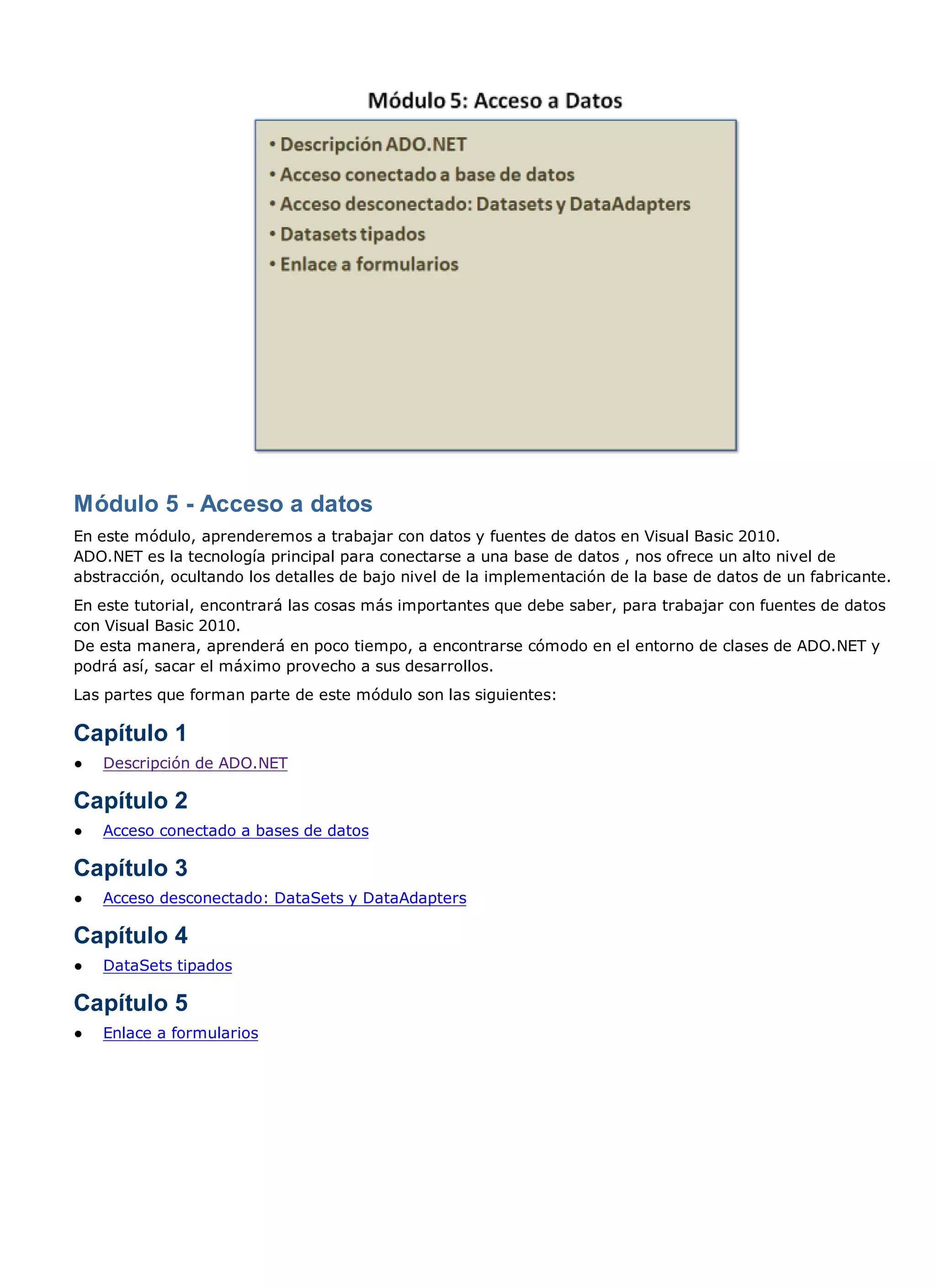 Módulo 5 - Acceso a datos
En este módulo, aprenderemos a trabajar con datos y fuentes de datos en Visual Basic 2010.
ADO.NET es la tecnología principal para conectarse a una base de datos , nos ofrece un alto nivel de
abstracción, ocultando los detalles de bajo nivel de la implementación de la base de datos de un fabricante.
En este tutorial, encontrará las cosas más importantes que debe saber, para trabajar con fuentes de datos
con Visual Basic 2010.
De esta manera, aprenderá en poco tiempo, a encontrarse cómodo en el entorno de clases de ADO.NET y
podrá así, sacar el máximo provecho a sus desarrollos.
Las partes que forman parte de este módulo son las siguientes:

Capítulo 1
●   Descripción de ADO.NET

Capítulo 2
●   Acceso conectado a bases de datos

Capítulo 3
●   Acceso desconectado: DataSets y DataAdapters

Capítulo 4
●   DataSets tipados

Capítulo 5
●   Enlace a formularios
 