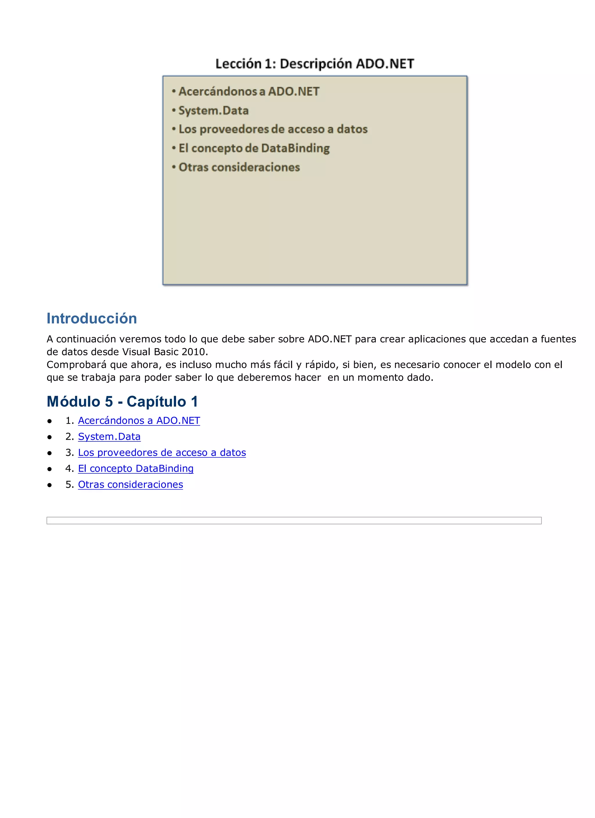 Introducción
A continuación veremos todo lo que debe saber sobre ADO.NET para crear aplicaciones que accedan a fuentes
de datos desde Visual Basic 2010.
Comprobará que ahora, es incluso mucho más fácil y rápido, si bien, es necesario conocer el modelo con el
que se trabaja para poder saber lo que deberemos hacer en un momento dado.

Módulo 5 - Capítulo 1
●   1. Acercándonos a ADO.NET
●   2. System.Data
●   3. Los proveedores de acceso a datos
●   4. El concepto DataBinding
●   5. Otras consideraciones
 