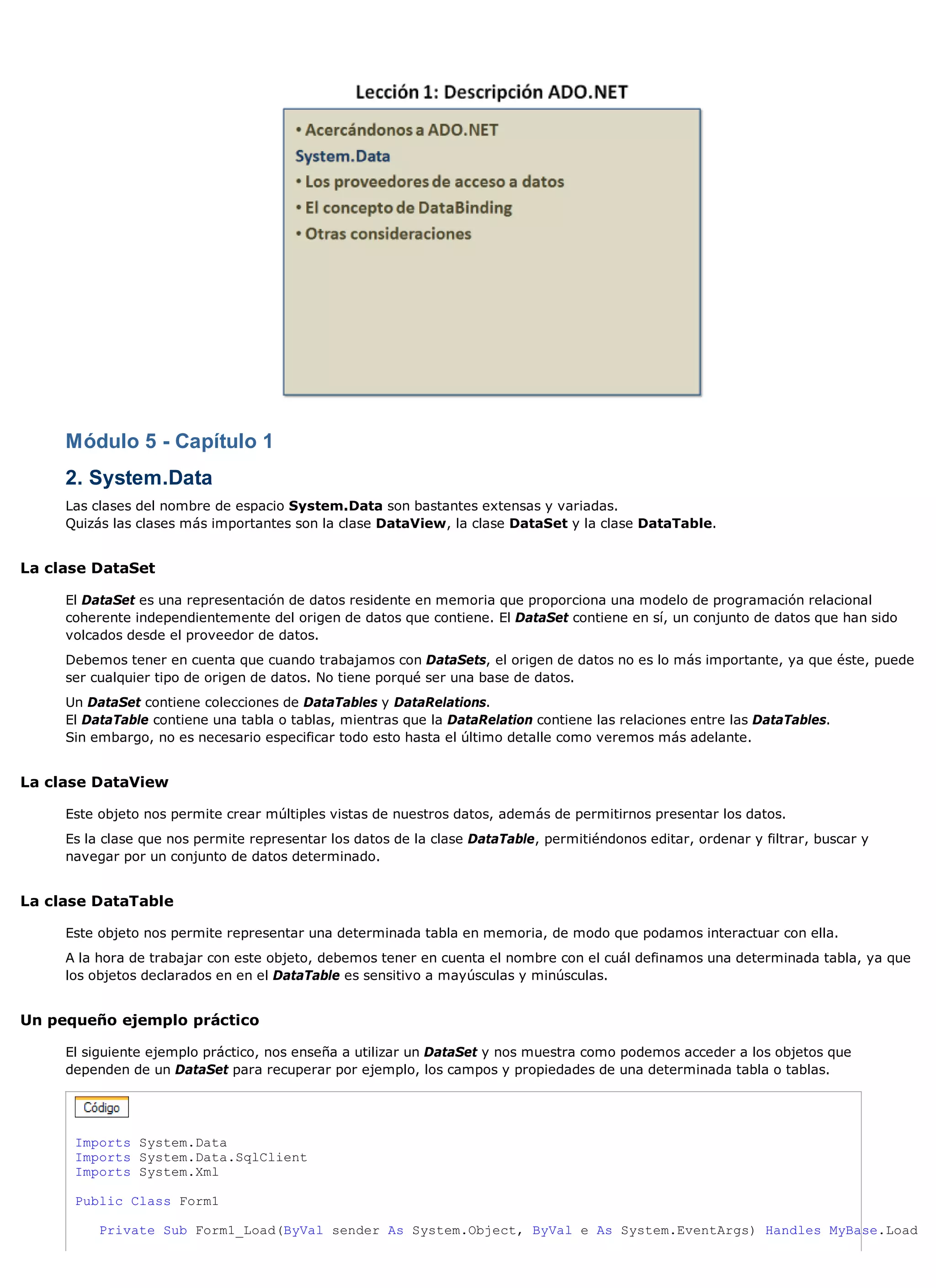 Módulo 5 - Capítulo 1
     2. System.Data
     Las clases del nombre de espacio System.Data son bastantes extensas y variadas.
     Quizás las clases más importantes son la clase DataView, la clase DataSet y la clase DataTable.


La clase DataSet

     El DataSet es una representación de datos residente en memoria que proporciona una modelo de programación relacional
     coherente independientemente del origen de datos que contiene. El DataSet contiene en sí, un conjunto de datos que han sido
     volcados desde el proveedor de datos.
     Debemos tener en cuenta que cuando trabajamos con DataSets, el origen de datos no es lo más importante, ya que éste, puede
     ser cualquier tipo de origen de datos. No tiene porqué ser una base de datos.
     Un DataSet contiene colecciones de DataTables y DataRelations.
     El DataTable contiene una tabla o tablas, mientras que la DataRelation contiene las relaciones entre las DataTables.
     Sin embargo, no es necesario especificar todo esto hasta el último detalle como veremos más adelante.


La clase DataView

     Este objeto nos permite crear múltiples vistas de nuestros datos, además de permitirnos presentar los datos.
     Es la clase que nos permite representar los datos de la clase DataTable, permitiéndonos editar, ordenar y filtrar, buscar y
     navegar por un conjunto de datos determinado.


La clase DataTable

     Este objeto nos permite representar una determinada tabla en memoria, de modo que podamos interactuar con ella.
     A la hora de trabajar con este objeto, debemos tener en cuenta el nombre con el cuál definamos una determinada tabla, ya que
     los objetos declarados en en el DataTable es sensitivo a mayúsculas y minúsculas.


Un pequeño ejemplo práctico

     El siguiente ejemplo práctico, nos enseña a utilizar un DataSet y nos muestra como podemos acceder a los objetos que
     dependen de un DataSet para recuperar por ejemplo, los campos y propiedades de una determinada tabla o tablas.




      Imports System.Data
      Imports System.Data.SqlClient
      Imports System.Xml

      Public Class Form1

          Private Sub Form1_Load(ByVal sender As System.Object, ByVal e As System.EventArgs) Handles MyBase.Load
 