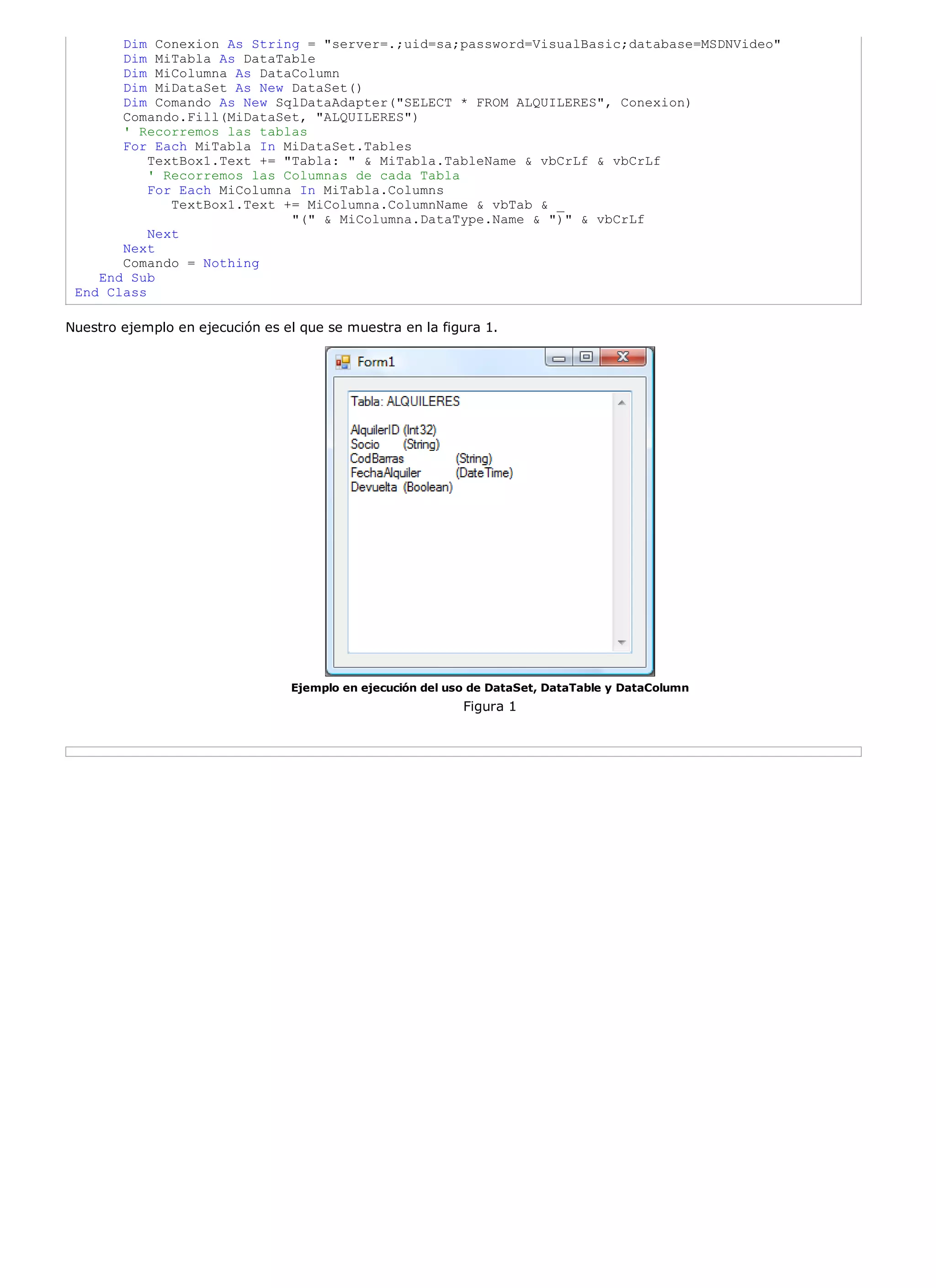 Dim Conexion As String = "server=.;uid=sa;password=VisualBasic;database=MSDNVideo"
       Dim MiTabla As DataTable
       Dim MiColumna As DataColumn
       Dim MiDataSet As New DataSet()
       Dim Comando As New SqlDataAdapter("SELECT * FROM ALQUILERES", Conexion)
       Comando.Fill(MiDataSet, "ALQUILERES")
       ' Recorremos las tablas
       For Each MiTabla In MiDataSet.Tables
           TextBox1.Text += "Tabla: " & MiTabla.TableName & vbCrLf & vbCrLf
           ' Recorremos las Columnas de cada Tabla
           For Each MiColumna In MiTabla.Columns
              TextBox1.Text += MiColumna.ColumnName & vbTab & _
                             "(" & MiColumna.DataType.Name & ")" & vbCrLf
           Next
       Next
       Comando = Nothing
    End Sub
 End Class

Nuestro ejemplo en ejecución es el que se muestra en la figura 1.




                                 Ejemplo en ejecución del uso de DataSet, DataTable y DataColumn
                                                            Figura 1
 