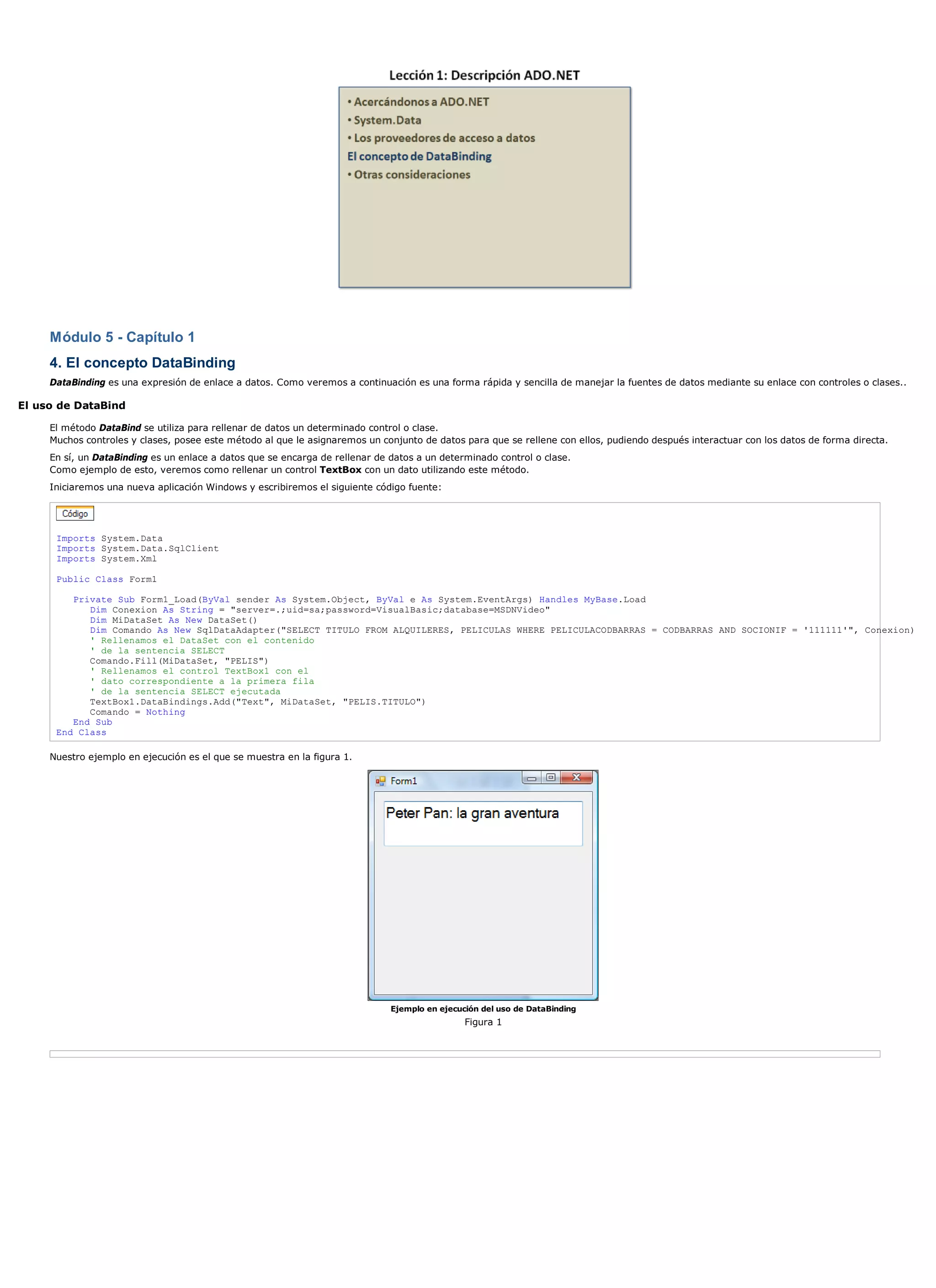 Módulo 5 - Capítulo 1
     4. El concepto DataBinding
     DataBinding es una expresión de enlace a datos. Como veremos a continuación es una forma rápida y sencilla de manejar la fuentes de datos mediante su enlace con controles o clases..

El uso de DataBind

     El método DataBind se utiliza para rellenar de datos un determinado control o clase.
     Muchos controles y clases, posee este método al que le asignaremos un conjunto de datos para que se rellene con ellos, pudiendo después interactuar con los datos de forma directa.
     En sí, un DataBinding es un enlace a datos que se encarga de rellenar de datos a un determinado control o clase.
     Como ejemplo de esto, veremos como rellenar un control TextBox con un dato utilizando este método.
     Iniciaremos una nueva aplicación Windows y escribiremos el siguiente código fuente:




      Imports System.Data
      Imports System.Data.SqlClient
      Imports System.Xml

      Public Class Form1

         Private Sub Form1_Load(ByVal sender As System.Object, ByVal e As System.EventArgs) Handles MyBase.Load
            Dim Conexion As String = "server=.;uid=sa;password=VisualBasic;database=MSDNVideo"
            Dim MiDataSet As New DataSet()
            Dim Comando As New SqlDataAdapter("SELECT TITULO FROM ALQUILERES, PELICULAS WHERE PELICULACODBARRAS = CODBARRAS AND SOCIONIF = '111111'", Conexion)
            ' Rellenamos el DataSet con el contenido
            ' de la sentencia SELECT
            Comando.Fill(MiDataSet, "PELIS")
            ' Rellenamos el control TextBox1 con el
            ' dato correspondiente a la primera fila
            ' de la sentencia SELECT ejecutada
            TextBox1.DataBindings.Add("Text", MiDataSet, "PELIS.TITULO")
            Comando = Nothing
         End Sub
      End Class

     Nuestro ejemplo en ejecución es el que se muestra en la figura 1.




                                                                              Ejemplo en ejecución del uso de DataBinding
                                                                                               Figura 1
 