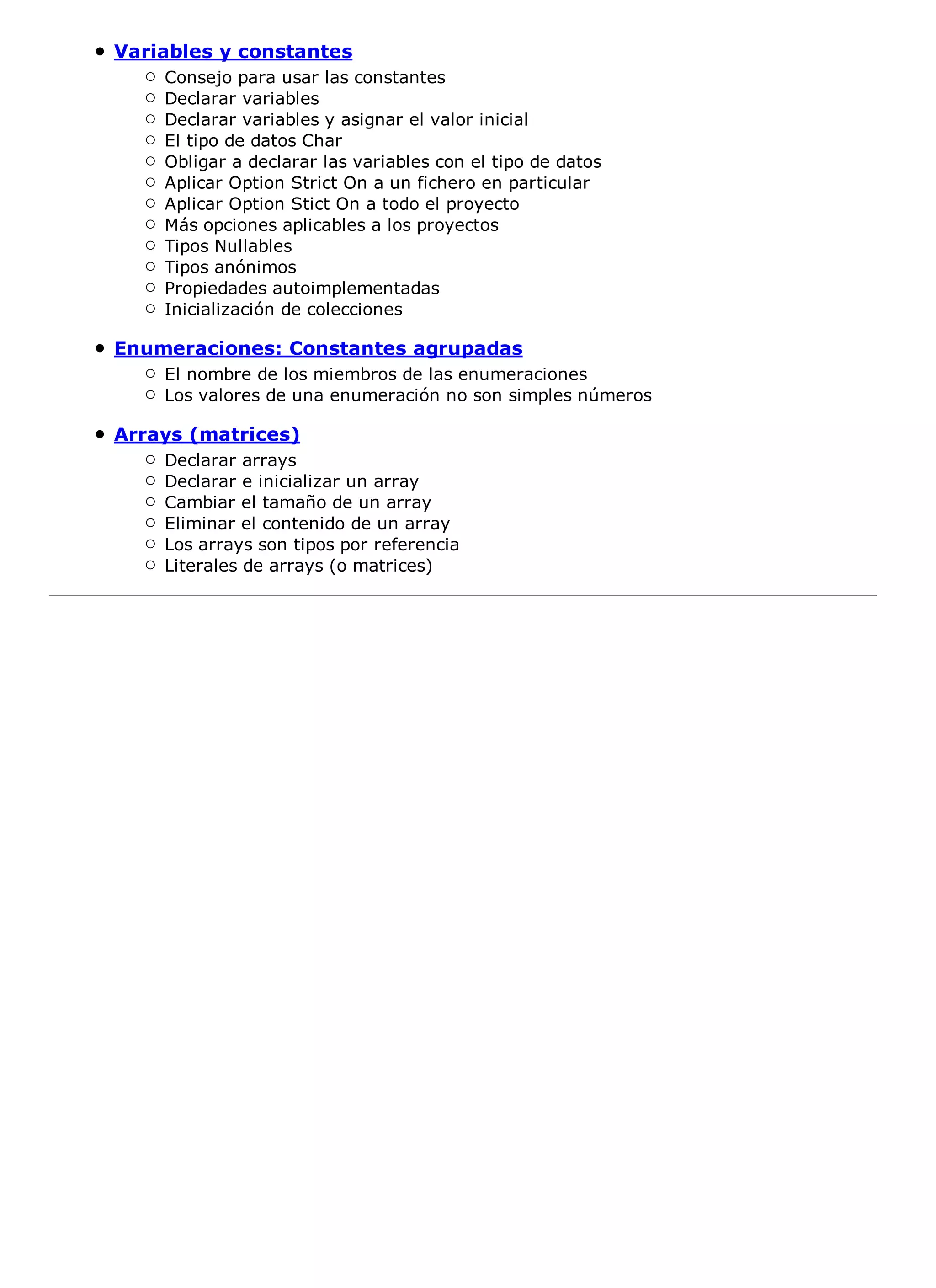 Variables y constantes
    Consejo para usar las constantes
    Declarar variables
    Declarar variables y asignar el valor inicial
    El tipo de datos Char
    Obligar a declarar las variables con el tipo de datos
    Aplicar Option Strict On a un fichero en particular
    Aplicar Option Stict On a todo el proyecto
    Más opciones aplicables a los proyectos
    Tipos Nullables
    Tipos anónimos
    Propiedades autoimplementadas
    Inicialización de colecciones

Enumeraciones: Constantes agrupadas
    El nombre de los miembros de las enumeraciones
    Los valores de una enumeración no son simples números

Arrays (matrices)
    Declarar arrays
    Declarar e inicializar un array
    Cambiar el tamaño de un array
    Eliminar el contenido de un array
    Los arrays son tipos por referencia
    Literales de arrays (o matrices)
 