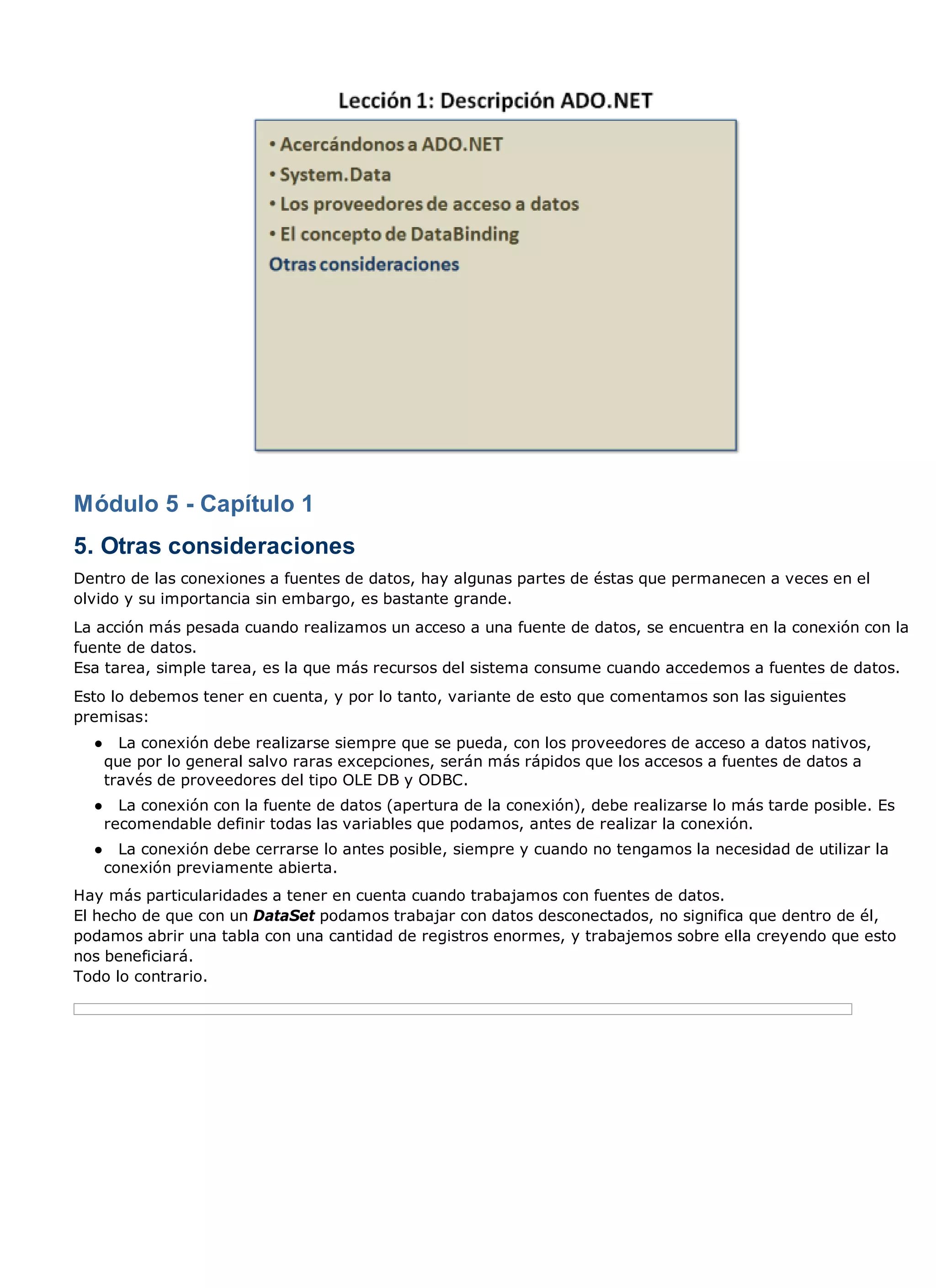 Módulo 5 - Capítulo 1
5. Otras consideraciones
Dentro de las conexiones a fuentes de datos, hay algunas partes de éstas que permanecen a veces en el
olvido y su importancia sin embargo, es bastante grande.
La acción más pesada cuando realizamos un acceso a una fuente de datos, se encuentra en la conexión con la
fuente de datos.
Esa tarea, simple tarea, es la que más recursos del sistema consume cuando accedemos a fuentes de datos.
Esto lo debemos tener en cuenta, y por lo tanto, variante de esto que comentamos son las siguientes
premisas:
  ●     La conexión debe realizarse siempre que se pueda, con los proveedores de acceso a datos nativos,
      que por lo general salvo raras excepciones, serán más rápidos que los accesos a fuentes de datos a
      través de proveedores del tipo OLE DB y ODBC.
  ●     La conexión con la fuente de datos (apertura de la conexión), debe realizarse lo más tarde posible. Es
      recomendable definir todas las variables que podamos, antes de realizar la conexión.
  ●     La conexión debe cerrarse lo antes posible, siempre y cuando no tengamos la necesidad de utilizar la
      conexión previamente abierta.
Hay más particularidades a tener en cuenta cuando trabajamos con fuentes de datos.
El hecho de que con un DataSet podamos trabajar con datos desconectados, no significa que dentro de él,
podamos abrir una tabla con una cantidad de registros enormes, y trabajemos sobre ella creyendo que esto
nos beneficiará.
Todo lo contrario.
 
