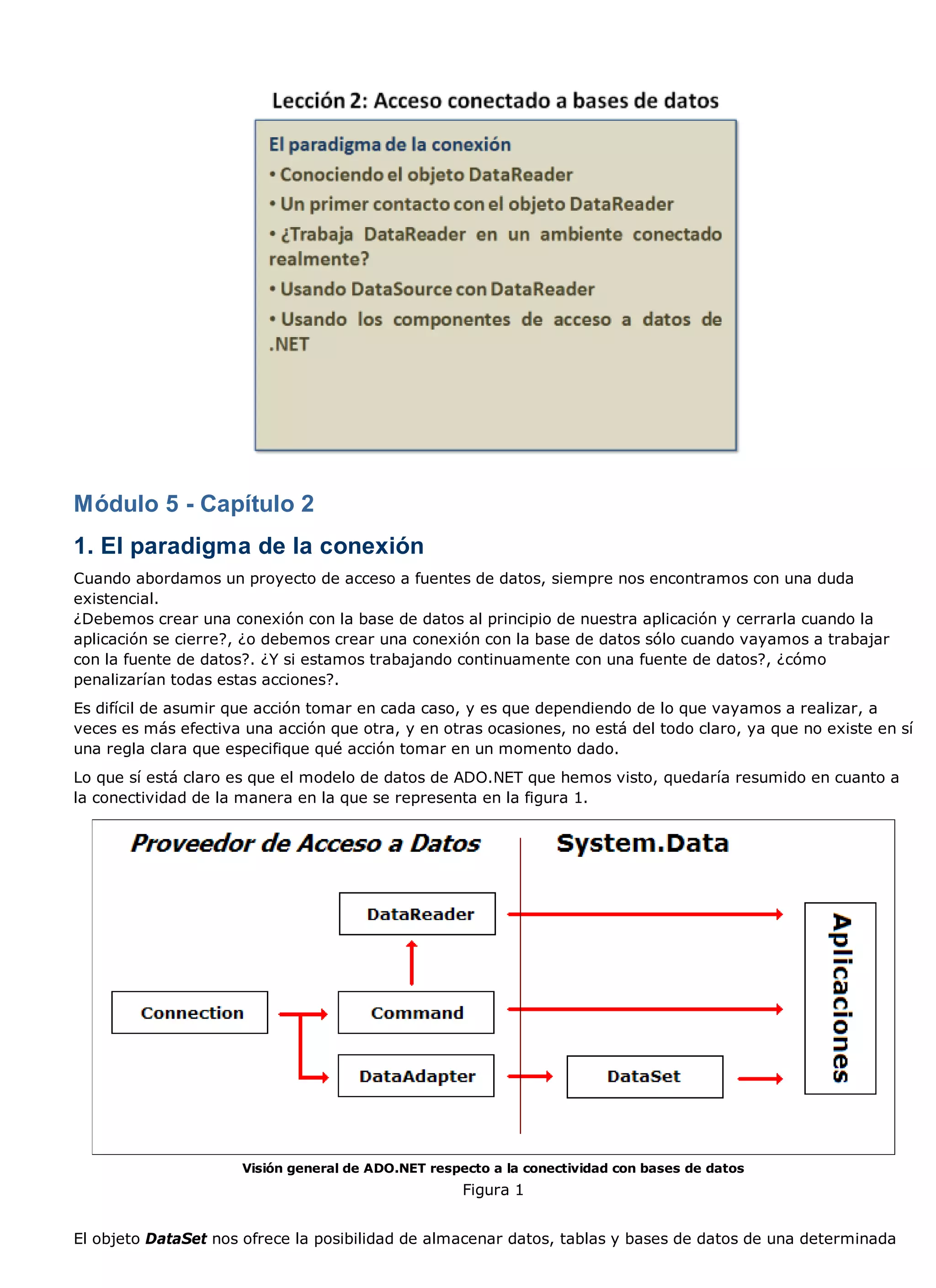 Módulo 5 - Capítulo 2
1. El paradigma de la conexión
Cuando abordamos un proyecto de acceso a fuentes de datos, siempre nos encontramos con una duda
existencial.
¿Debemos crear una conexión con la base de datos al principio de nuestra aplicación y cerrarla cuando la
aplicación se cierre?, ¿o debemos crear una conexión con la base de datos sólo cuando vayamos a trabajar
con la fuente de datos?. ¿Y si estamos trabajando continuamente con una fuente de datos?, ¿cómo
penalizarían todas estas acciones?.
Es difícil de asumir que acción tomar en cada caso, y es que dependiendo de lo que vayamos a realizar, a
veces es más efectiva una acción que otra, y en otras ocasiones, no está del todo claro, ya que no existe en sí
una regla clara que especifique qué acción tomar en un momento dado.
Lo que sí está claro es que el modelo de datos de ADO.NET que hemos visto, quedaría resumido en cuanto a
la conectividad de la manera en la que se representa en la figura 1.




                      Visión general de ADO.NET respecto a la conectividad con bases de datos
                                                     Figura 1


El objeto DataSet nos ofrece la posibilidad de almacenar datos, tablas y bases de datos de una determinada
 