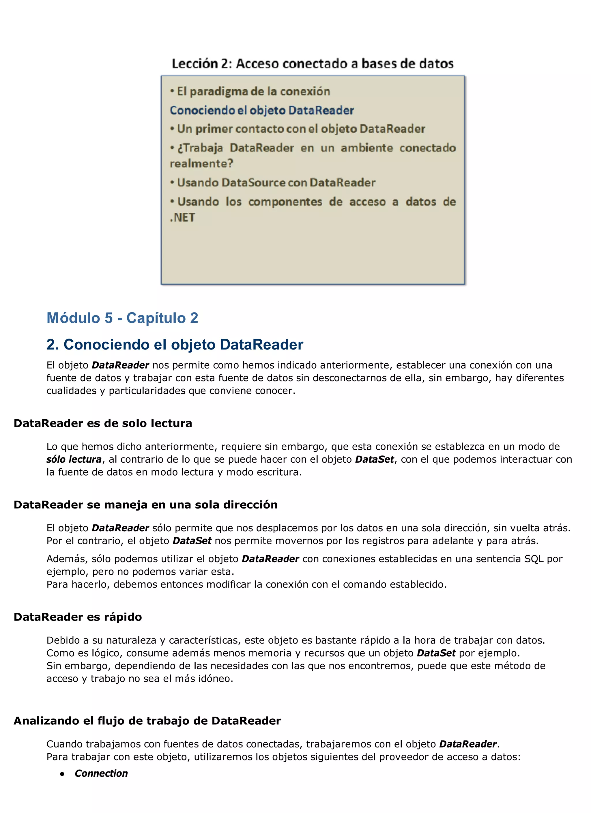 Módulo 5 - Capítulo 2
     2. Conociendo el objeto DataReader
     El objeto DataReader nos permite como hemos indicado anteriormente, establecer una conexión con una
     fuente de datos y trabajar con esta fuente de datos sin desconectarnos de ella, sin embargo, hay diferentes
     cualidades y particularidades que conviene conocer.


DataReader es de solo lectura

     Lo que hemos dicho anteriormente, requiere sin embargo, que esta conexión se establezca en un modo de
     sólo lectura, al contrario de lo que se puede hacer con el objeto DataSet, con el que podemos interactuar con
     la fuente de datos en modo lectura y modo escritura.


DataReader se maneja en una sola dirección

     El objeto DataReader sólo permite que nos desplacemos por los datos en una sola dirección, sin vuelta atrás.
     Por el contrario, el objeto DataSet nos permite movernos por los registros para adelante y para atrás.
     Además, sólo podemos utilizar el objeto DataReader con conexiones establecidas en una sentencia SQL por
     ejemplo, pero no podemos variar esta.
     Para hacerlo, debemos entonces modificar la conexión con el comando establecido.


DataReader es rápido

     Debido a su naturaleza y características, este objeto es bastante rápido a la hora de trabajar con datos.
     Como es lógico, consume además menos memoria y recursos que un objeto DataSet por ejemplo.
     Sin embargo, dependiendo de las necesidades con las que nos encontremos, puede que este método de
     acceso y trabajo no sea el más idóneo.



Analizando el flujo de trabajo de DataReader

     Cuando trabajamos con fuentes de datos conectadas, trabajaremos con el objeto DataReader.
     Para trabajar con este objeto, utilizaremos los objetos siguientes del proveedor de acceso a datos:
       ●   Connection
 