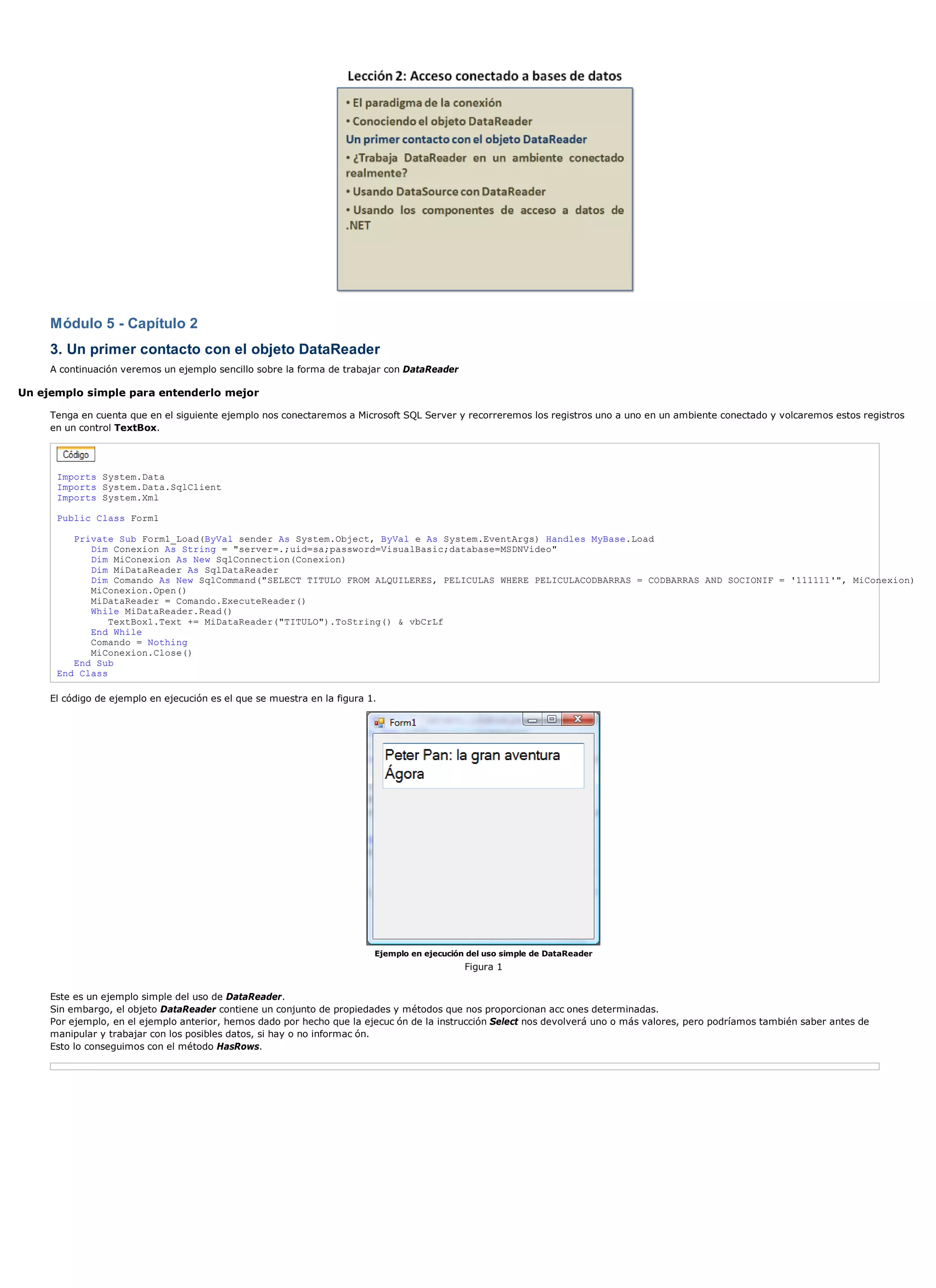 Módulo 5 - Capítulo 2
     3. Un primer contacto con el objeto DataReader
     A continuación veremos un ejemplo sencillo sobre la forma de trabajar con DataReader

Un ejemplo simple para entenderlo mejor

     Tenga en cuenta que en el siguiente ejemplo nos conectaremos a Microsoft SQL Server y recorreremos los registros uno a uno en un ambiente conectado y volcaremos estos registros
     en un control TextBox.




      Imports System.Data
      Imports System.Data.SqlClient
      Imports System.Xml

      Public Class Form1

         Private Sub Form1_Load(ByVal sender As System.Object, ByVal e As System.EventArgs) Handles MyBase.Load
            Dim Conexion As String = "server=.;uid=sa;password=VisualBasic;database=MSDNVideo"
            Dim MiConexion As New SqlConnection(Conexion)
            Dim MiDataReader As SqlDataReader
            Dim Comando As New SqlCommand("SELECT TITULO FROM ALQUILERES, PELICULAS WHERE PELICULACODBARRAS = CODBARRAS AND SOCIONIF = '111111'", MiConexion)
            MiConexion.Open()
            MiDataReader = Comando.ExecuteReader()
            While MiDataReader.Read()
                TextBox1.Text += MiDataReader("TITULO").ToString() & vbCrLf
            End While
            Comando = Nothing
            MiConexion.Close()
         End Sub
      End Class

     El código de ejemplo en ejecución es el que se muestra en la figura 1.




                                                                          Ejemplo en ejecución del uso simple de DataReader
                                                                                              Figura 1


     Este es un ejemplo simple del uso de DataReader.
     Sin embargo, el objeto DataReader contiene un conjunto de propiedades y métodos que nos proporcionan acc ones determinadas.
     Por ejemplo, en el ejemplo anterior, hemos dado por hecho que la ejecuc ón de la instrucción Select nos devolverá uno o más valores, pero podríamos también saber antes de
     manipular y trabajar con los posibles datos, si hay o no informac ón.
     Esto lo conseguimos con el método HasRows.
 