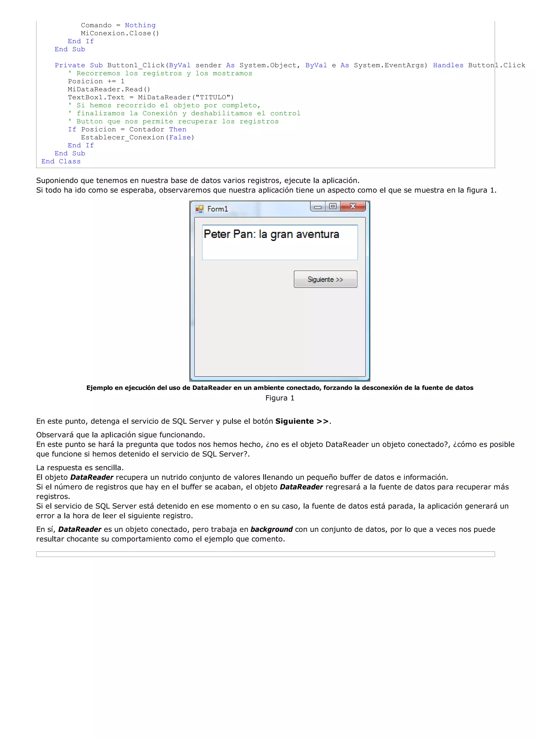 Comando = Nothing
           MiConexion.Close()
        End If
     End Sub

    Private Sub Button1_Click(ByVal sender As System.Object, ByVal e As System.EventArgs) Handles Button1.Click
       ' Recorremos los registros y los mostramos
       Posicion += 1
       MiDataReader.Read()
       TextBox1.Text = MiDataReader("TITULO")
       ' Si hemos recorrido el objeto por completo,
       ' finalizamos la Conexión y deshabilitamos el control
       ' Button que nos permite recuperar los registros
       If Posicion = Contador Then
           Establecer_Conexion(False)
       End If
    End Sub
 End Class

Suponiendo que tenemos en nuestra base de datos varios registros, ejecute la aplicación.
Si todo ha ido como se esperaba, observaremos que nuestra aplicación tiene un aspecto como el que se muestra en la figura 1.




             Ejemplo en ejecución del uso de DataReader en un ambiente conectado, forzando la desconexión de la fuente de datos
                                                                 Figura 1


En este punto, detenga el servicio de SQL Server y pulse el botón Siguiente >>.
Observará que la aplicación sigue funcionando.
En este punto se hará la pregunta que todos nos hemos hecho, ¿no es el objeto DataReader un objeto conectado?, ¿cómo es posible
que funcione si hemos detenido el servicio de SQL Server?.
La respuesta es sencilla.
El objeto DataReader recupera un nutrido conjunto de valores llenando un pequeño buffer de datos e información.
Si el número de registros que hay en el buffer se acaban, el objeto DataReader regresará a la fuente de datos para recuperar más
registros.
Si el servicio de SQL Server está detenido en ese momento o en su caso, la fuente de datos está parada, la aplicación generará un
error a la hora de leer el siguiente registro.
En sí, DataReader es un objeto conectado, pero trabaja en background con un conjunto de datos, por lo que a veces nos puede
resultar chocante su comportamiento como el ejemplo que comento.
 