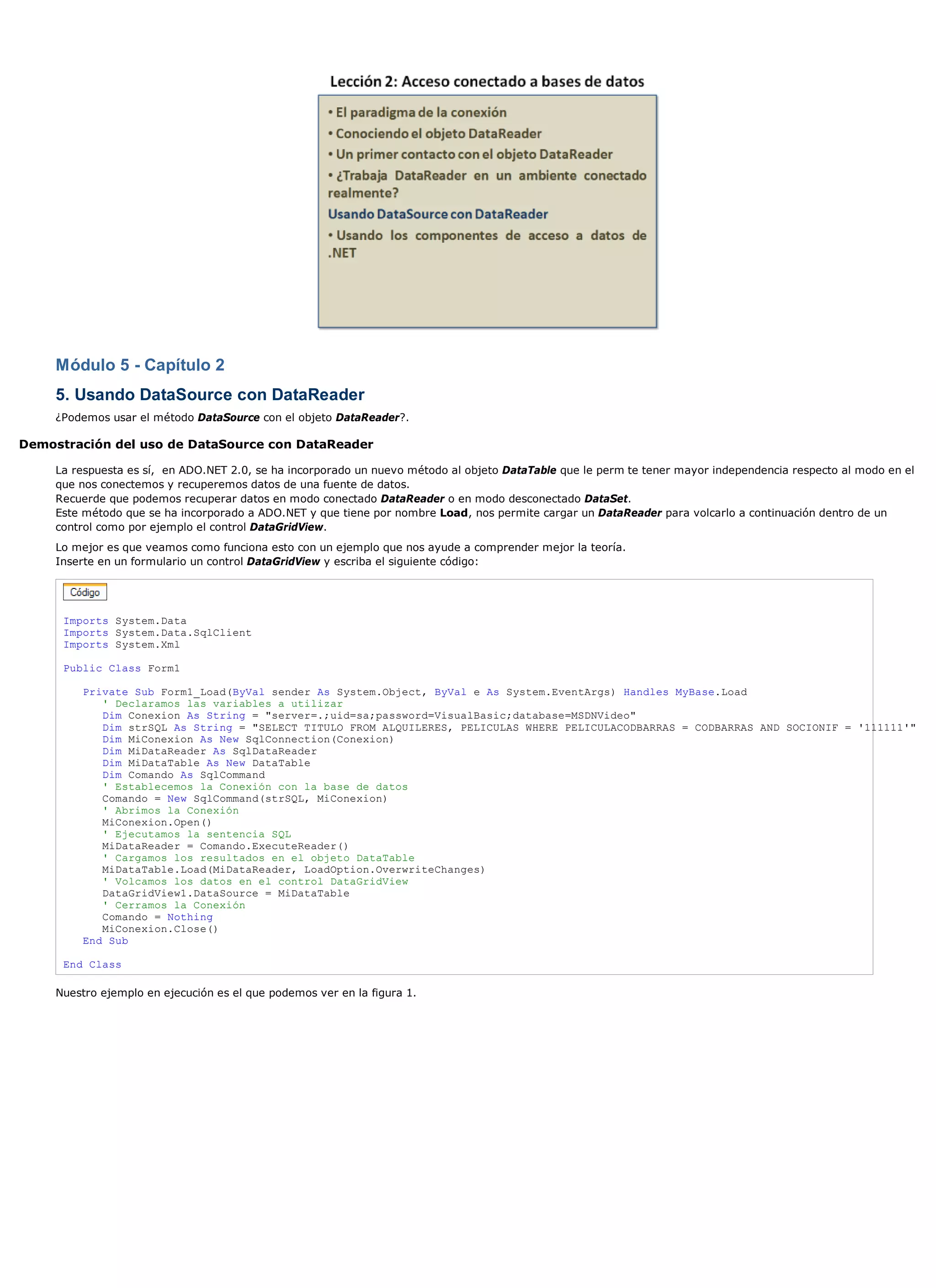 Módulo 5 - Capítulo 2
     5. Usando DataSource con DataReader
     ¿Podemos usar el método DataSource con el objeto DataReader?.

Demostración del uso de DataSource con DataReader

     La respuesta es sí, en ADO.NET 2.0, se ha incorporado un nuevo método al objeto DataTable que le perm te tener mayor independencia respecto al modo en el
     que nos conectemos y recuperemos datos de una fuente de datos.
     Recuerde que podemos recuperar datos en modo conectado DataReader o en modo desconectado DataSet.
     Este método que se ha incorporado a ADO.NET y que tiene por nombre Load, nos permite cargar un DataReader para volcarlo a continuación dentro de un
     control como por ejemplo el control DataGridView.
     Lo mejor es que veamos como funciona esto con un ejemplo que nos ayude a comprender mejor la teoría.
     Inserte en un formulario un control DataGridView y escriba el siguiente código:




      Imports System.Data
      Imports System.Data.SqlClient
      Imports System.Xml

      Public Class Form1

         Private Sub Form1_Load(ByVal sender As System.Object, ByVal e As System.EventArgs) Handles MyBase.Load
            ' Declaramos las variables a utilizar
            Dim Conexion As String = "server=.;uid=sa;password=VisualBasic;database=MSDNVideo"
            Dim strSQL As String = "SELECT TITULO FROM ALQUILERES, PELICULAS WHERE PELICULACODBARRAS = CODBARRAS AND SOCIONIF = '111111'"
            Dim MiConexion As New SqlConnection(Conexion)
            Dim MiDataReader As SqlDataReader
            Dim MiDataTable As New DataTable
            Dim Comando As SqlCommand
            ' Establecemos la Conexión con la base de datos
            Comando = New SqlCommand(strSQL, MiConexion)
            ' Abrimos la Conexión
            MiConexion.Open()
            ' Ejecutamos la sentencia SQL
            MiDataReader = Comando.ExecuteReader()
            ' Cargamos los resultados en el objeto DataTable
            MiDataTable.Load(MiDataReader, LoadOption.OverwriteChanges)
            ' Volcamos los datos en el control DataGridView
            DataGridView1.DataSource = MiDataTable
            ' Cerramos la Conexión
            Comando = Nothing
            MiConexion.Close()
         End Sub

      End Class

     Nuestro ejemplo en ejecución es el que podemos ver en la figura 1.
 