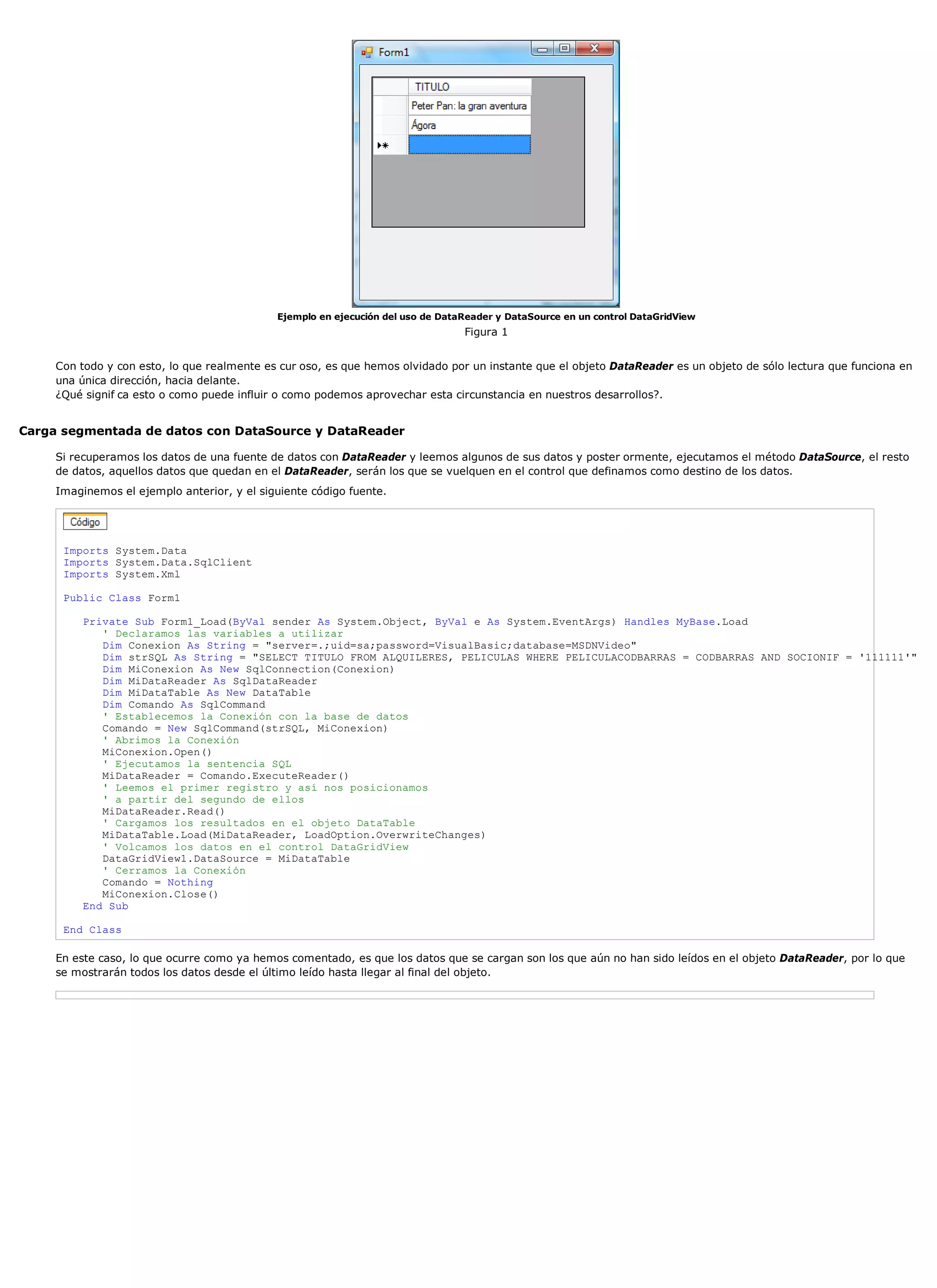 Ejemplo en ejecución del uso de DataReader y DataSource en un control DataGridView
                                                                                 Figura 1


     Con todo y con esto, lo que realmente es cur oso, es que hemos olvidado por un instante que el objeto DataReader es un objeto de sólo lectura que funciona en
     una única dirección, hacia delante.
     ¿Qué signif ca esto o como puede influir o como podemos aprovechar esta circunstancia en nuestros desarrollos?.


Carga segmentada de datos con DataSource y DataReader

     Si recuperamos los datos de una fuente de datos con DataReader y leemos algunos de sus datos y poster ormente, ejecutamos el método DataSource, el resto
     de datos, aquellos datos que quedan en el DataReader, serán los que se vuelquen en el control que definamos como destino de los datos.
     Imaginemos el ejemplo anterior, y el siguiente código fuente.




      Imports System.Data
      Imports System.Data.SqlClient
      Imports System.Xml

      Public Class Form1

          Private Sub Form1_Load(ByVal sender As System.Object, ByVal e As System.EventArgs) Handles MyBase.Load
             ' Declaramos las variables a utilizar
             Dim Conexion As String = "server=.;uid=sa;password=VisualBasic;database=MSDNVideo"
             Dim strSQL As String = "SELECT TITULO FROM ALQUILERES, PELICULAS WHERE PELICULACODBARRAS = CODBARRAS AND SOCIONIF = '111111'"
             Dim MiConexion As New SqlConnection(Conexion)
             Dim MiDataReader As SqlDataReader
             Dim MiDataTable As New DataTable
             Dim Comando As SqlCommand
             ' Establecemos la Conexión con la base de datos
             Comando = New SqlCommand(strSQL, MiConexion)
             ' Abrimos la Conexión
             MiConexion.Open()
             ' Ejecutamos la sentencia SQL
             MiDataReader = Comando.ExecuteReader()
             ' Leemos el primer registro y así nos posicionamos
             ' a partir del segundo de ellos
             MiDataReader.Read()
             ' Cargamos los resultados en el objeto DataTable
             MiDataTable.Load(MiDataReader, LoadOption.OverwriteChanges)
             ' Volcamos los datos en el control DataGridView
             DataGridView1.DataSource = MiDataTable
             ' Cerramos la Conexión
             Comando = Nothing
             MiConexion.Close()
          End Sub

      End Class

     En este caso, lo que ocurre como ya hemos comentado, es que los datos que se cargan son los que aún no han sido leídos en el objeto DataReader, por lo que
     se mostrarán todos los datos desde el último leído hasta llegar al final del objeto.
 