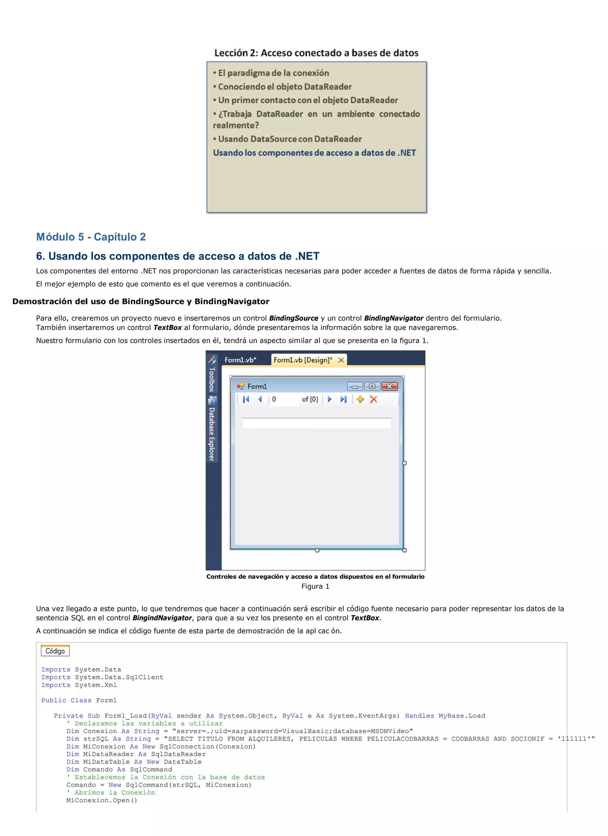 Módulo 5 - Capítulo 2
     6. Usando los componentes de acceso a datos de .NET
     Los componentes del entorno .NET nos proporcionan las características necesarias para poder acceder a fuentes de datos de forma rápida y sencilla.
     El mejor ejemplo de esto que comento es el que veremos a continuación.

Demostración del uso de BindingSource y BindingNavigator

     Para ello, crearemos un proyecto nuevo e insertaremos un control BindingSource y un control BindingNavigator dentro del formulario.
     También insertaremos un control TextBox al formulario, dónde presentaremos la información sobre la que navegaremos.
     Nuestro formulario con los controles insertados en él, tendrá un aspecto similar al que se presenta en la figura 1.




                                                      Controles de navegación y acceso a datos dispuestos en el formulario
                                                                                   Figura 1


     Una vez llegado a este punto, lo que tendremos que hacer a continuación será escribir el código fuente necesario para poder representar los datos de la
     sentencia SQL en el control BingindNavigator, para que a su vez los presente en el control TextBox.
     A continuación se indica el código fuente de esta parte de demostración de la apl cac ón.




      Imports System.Data
      Imports System.Data.SqlClient
      Imports System.Xml

      Public Class Form1

          Private Sub Form1_Load(ByVal sender As System.Object, ByVal e As System.EventArgs) Handles MyBase.Load
             ' Declaramos las variables a utilizar
             Dim Conexion As String = "server=.;uid=sa;password=VisualBasic;database=MSDNVideo"
             Dim strSQL As String = "SELECT TITULO FROM ALQUILERES, PELICULAS WHERE PELICULACODBARRAS = CODBARRAS AND SOCIONIF = '111111'"
             Dim MiConexion As New SqlConnection(Conexion)
             Dim MiDataReader As SqlDataReader
             Dim MiDataTable As New DataTable
             Dim Comando As SqlCommand
             ' Establecemos la Conexión con la base de datos
             Comando = New SqlCommand(strSQL, MiConexion)
             ' Abrimos la Conexión
             MiConexion.Open()
 