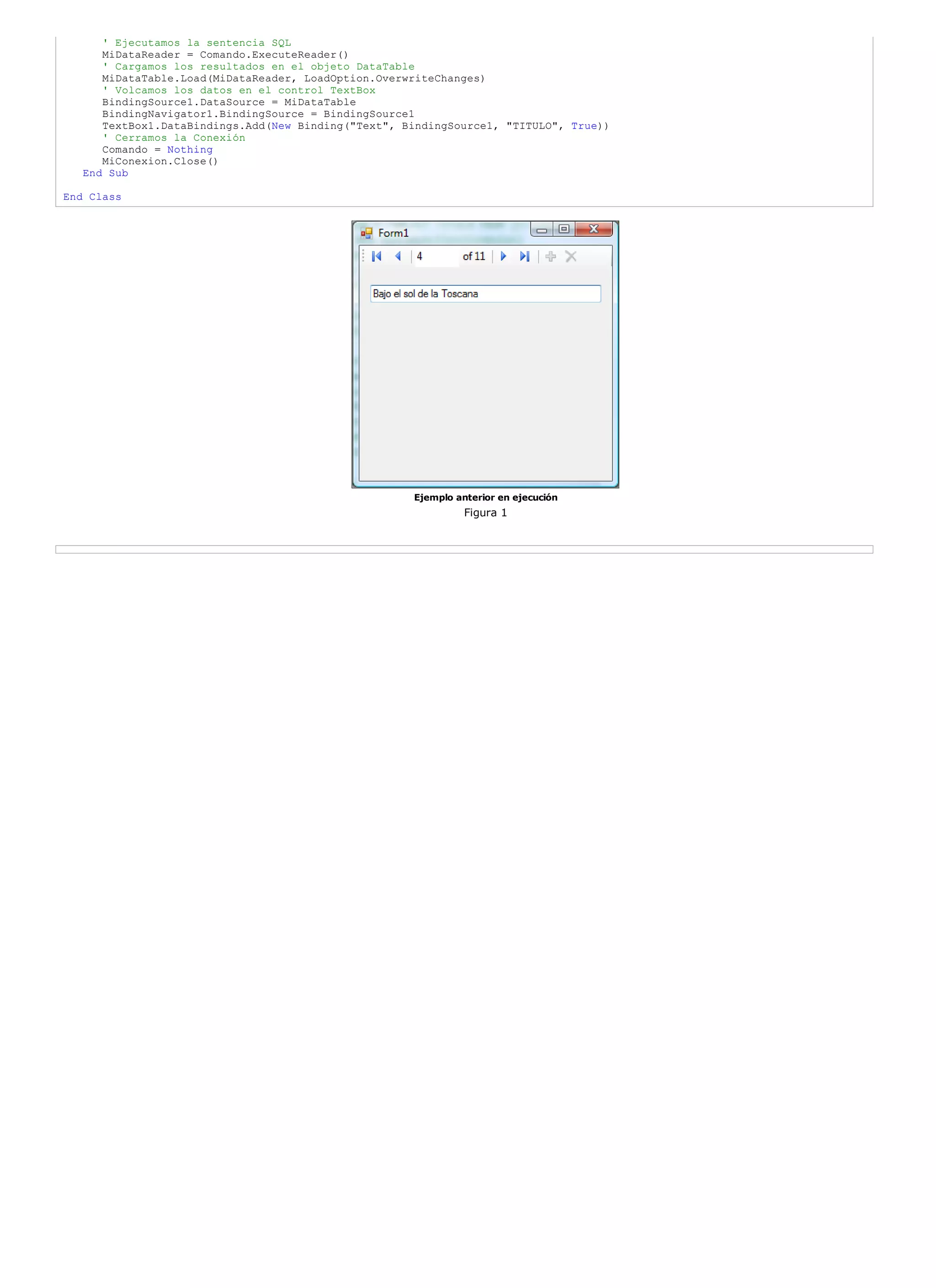 ' Ejecutamos la sentencia SQL
      MiDataReader = Comando.ExecuteReader()
      ' Cargamos los resultados en el objeto DataTable
      MiDataTable.Load(MiDataReader, LoadOption.OverwriteChanges)
      ' Volcamos los datos en el control TextBox
      BindingSource1.DataSource = MiDataTable
      BindingNavigator1.BindingSource = BindingSource1
      TextBox1.DataBindings.Add(New Binding("Text", BindingSource1, "TITULO", True))
      ' Cerramos la Conexión
      Comando = Nothing
      MiConexion.Close()
   End Sub

End Class




                                                     Ejemplo anterior en ejecución
                                                               Figura 1
 