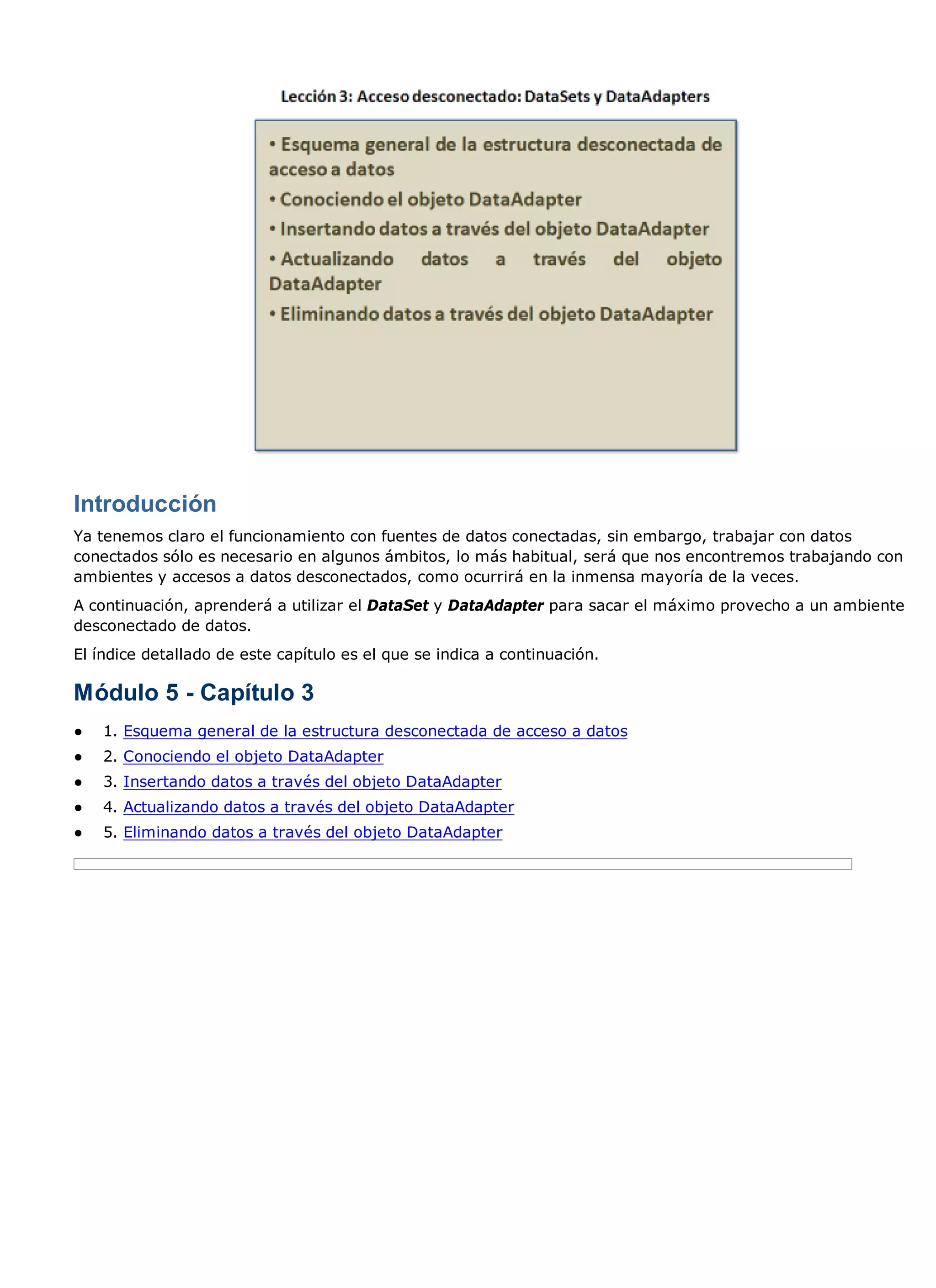 Introducción
Ya tenemos claro el funcionamiento con fuentes de datos conectadas, sin embargo, trabajar con datos
conectados sólo es necesario en algunos ámbitos, lo más habitual, será que nos encontremos trabajando con
ambientes y accesos a datos desconectados, como ocurrirá en la inmensa mayoría de la veces.
A continuación, aprenderá a utilizar el DataSet y DataAdapter para sacar el máximo provecho a un ambiente
desconectado de datos.
El índice detallado de este capítulo es el que se indica a continuación.

Módulo 5 - Capítulo 3
●   1. Esquema general de la estructura desconectada de acceso a datos
●   2. Conociendo el objeto DataAdapter
●   3. Insertando datos a través del objeto DataAdapter
●   4. Actualizando datos a través del objeto DataAdapter
●   5. Eliminando datos a través del objeto DataAdapter
 