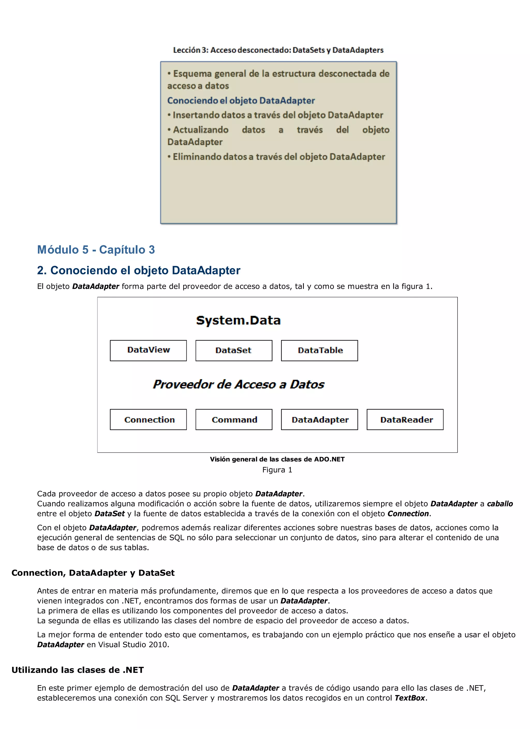 Módulo 5 - Capítulo 3
     2. Conociendo el objeto DataAdapter
     El objeto DataAdapter forma parte del proveedor de acceso a datos, tal y como se muestra en la figura 1.




                                                   Visión general de las clases de ADO.NET
                                                                  Figura 1


     Cada proveedor de acceso a datos posee su propio objeto DataAdapter.
     Cuando realizamos alguna modificación o acción sobre la fuente de datos, utilizaremos siempre el objeto DataAdapter a caballo
     entre el objeto DataSet y la fuente de datos establecida a través de la conexión con el objeto Connection.
     Con el objeto DataAdapter, podremos además realizar diferentes acciones sobre nuestras bases de datos, acciones como la
     ejecución general de sentencias de SQL no sólo para seleccionar un conjunto de datos, sino para alterar el contenido de una
     base de datos o de sus tablas.


Connection, DataAdapter y DataSet

     Antes de entrar en materia más profundamente, diremos que en lo que respecta a los proveedores de acceso a datos que
     vienen integrados con .NET, encontramos dos formas de usar un DataAdapter.
     La primera de ellas es utilizando los componentes del proveedor de acceso a datos.
     La segunda de ellas es utilizando las clases del nombre de espacio del proveedor de acceso a datos.
     La mejor forma de entender todo esto que comentamos, es trabajando con un ejemplo práctico que nos enseñe a usar el objeto
     DataAdapter en Visual Studio 2010.


Utilizando las clases de .NET

     En este primer ejemplo de demostración del uso de DataAdapter a través de código usando para ello las clases de .NET,
     estableceremos una conexión con SQL Server y mostraremos los datos recogidos en un control TextBox.
 