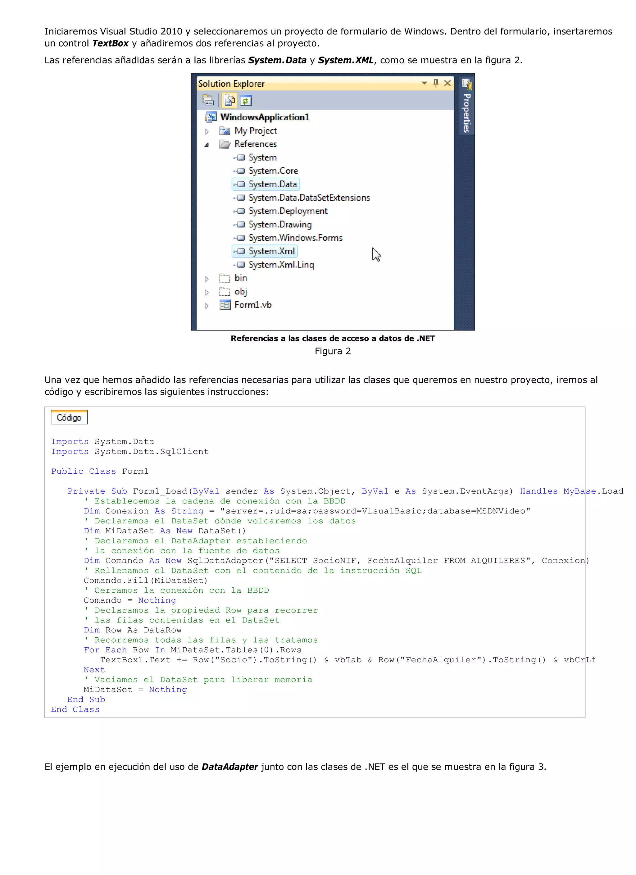 Iniciaremos Visual Studio 2010 y seleccionaremos un proyecto de formulario de Windows. Dentro del formulario, insertaremos
un control TextBox y añadiremos dos referencias al proyecto.
Las referencias añadidas serán a las librerías System.Data y System.XML, como se muestra en la figura 2.




                                         Referencias a las clases de acceso a datos de .NET
                                                             Figura 2


Una vez que hemos añadido las referencias necesarias para utilizar las clases que queremos en nuestro proyecto, iremos al
código y escribiremos las siguientes instrucciones:




 Imports System.Data
 Imports System.Data.SqlClient

 Public Class Form1

    Private Sub Form1_Load(ByVal sender As System.Object, ByVal e As System.EventArgs) Handles MyBase.Load
       ' Establecemos la cadena de conexión con la BBDD
       Dim Conexion As String = "server=.;uid=sa;password=VisualBasic;database=MSDNVideo"
       ' Declaramos el DataSet dónde volcaremos los datos
       Dim MiDataSet As New DataSet()
       ' Declaramos el DataAdapter estableciendo
       ' la conexión con la fuente de datos
       Dim Comando As New SqlDataAdapter("SELECT SocioNIF, FechaAlquiler FROM ALQUILERES", Conexion)
       ' Rellenamos el DataSet con el contenido de la instrucción SQL
       Comando.Fill(MiDataSet)
       ' Cerramos la conexión con la BBDD
       Comando = Nothing
       ' Declaramos la propiedad Row para recorrer
       ' las filas contenidas en el DataSet
       Dim Row As DataRow
       ' Recorremos todas las filas y las tratamos
       For Each Row In MiDataSet.Tables(0).Rows
           TextBox1.Text += Row("Socio").ToString() & vbTab & Row("FechaAlquiler").ToString() & vbCrLf
       Next
       ' Vaciamos el DataSet para liberar memoria
       MiDataSet = Nothing
    End Sub
 End Class




El ejemplo en ejecución del uso de DataAdapter junto con las clases de .NET es el que se muestra en la figura 3.
 